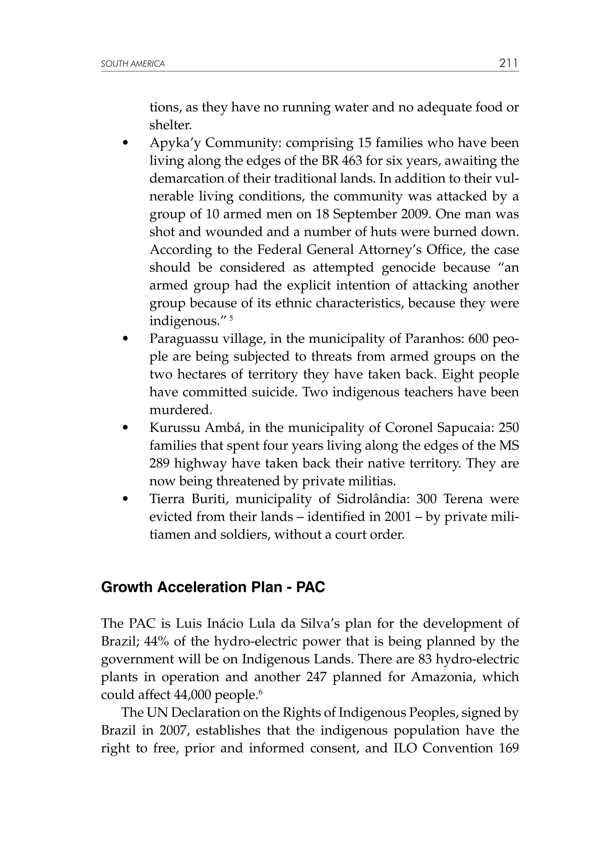 SOUTH AMERICA

	

•	

	

•	

	

•	

	

•	

211

tions, as they have no running water and no adequate food or
shelter.
Apyka’y Community: comprising 15 families who have been
living along the edges of the BR 463 for six years, awaiting the
demarcation of their traditional lands. In addition to their vulnerable living conditions, the community was attacked by a
group of 10 armed men on 18 September 2009. One man was
shot and wounded and a number of huts were burned down.
According to the Federal General Attorney’s Office, the case
should be considered as attempted genocide because “an
armed group had the explicit intention of attacking another
group because of its ethnic characteristics, because they were
indigenous.” 5
Paraguassu village, in the municipality of Paranhos: 600 people are being subjected to threats from armed groups on the
two hectares of territory they have taken back. Eight people
have committed suicide. Two indigenous teachers have been
murdered.
Kurussu Ambá, in the municipality of Coronel Sapucaia: 250
families that spent four years living along the edges of the MS
289 highway have taken back their native territory. They are
now being threatened by private militias.
Tierra Buriti, municipality of Sidrolândia: 300 Terena were
evicted from their lands – identified in 2001 – by private militiamen and soldiers, without a court order.

Growth Acceleration Plan - PAC
The PAC is Luis Inácio Lula da Silva’s plan for the development of
Brazil; 44% of the hydro-electric power that is being planned by the
government will be on Indigenous Lands. There are 83 hydro-electric
plants in operation and another 247 planned for Amazonia, which
could affect 44,000 people.6
The UN Declaration on the Rights of Indigenous Peoples, signed by
Brazil in 2007, establishes that the indigenous population have the
right to free, prior and informed consent, and ILO Convention 169

 