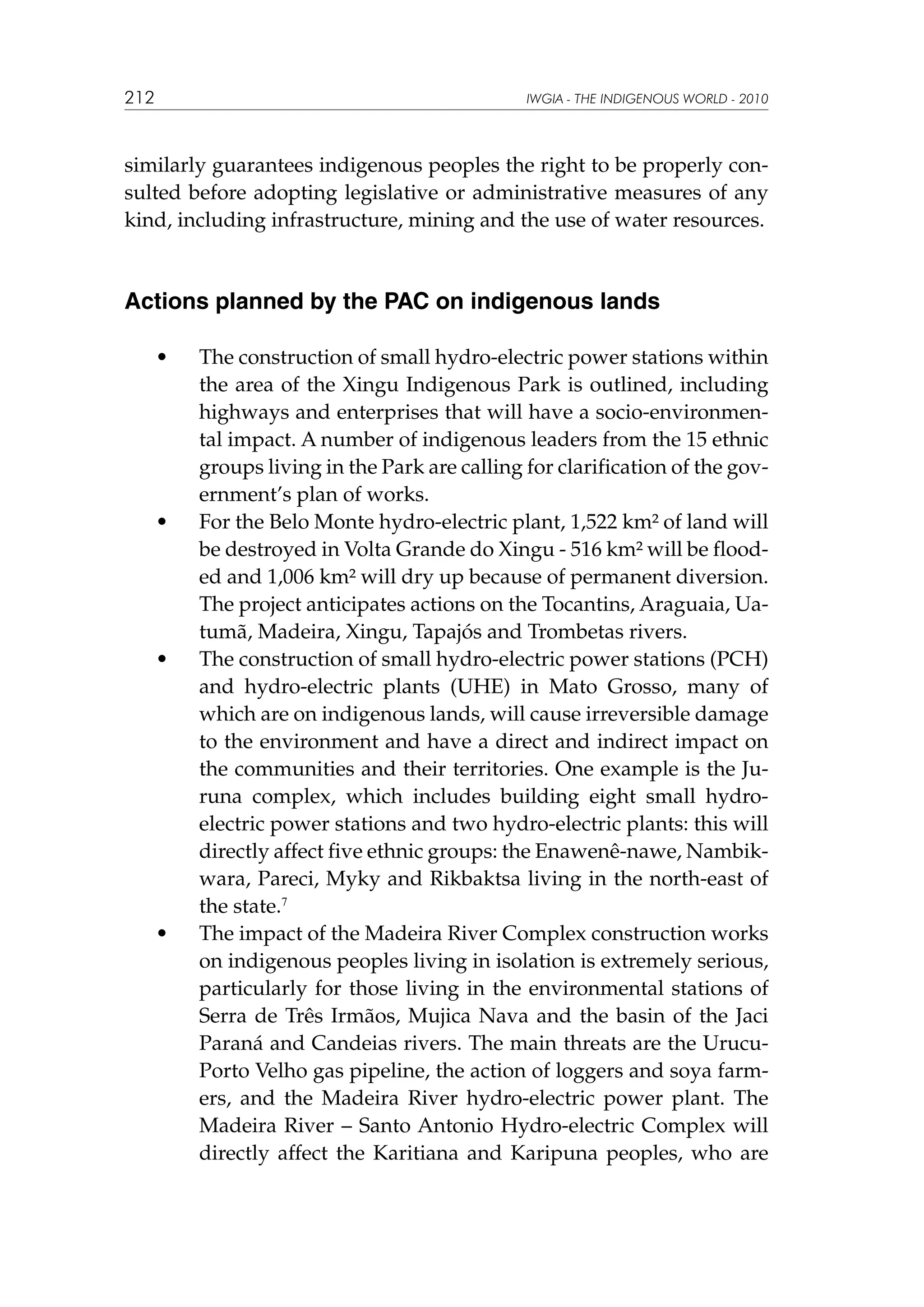212

IWGIA - THE INDIGENOUS WORLD - 2010

similarly guarantees indigenous peoples the right to be properly consulted before adopting legislative or administrative measures of any
kind, including infrastructure, mining and the use of water resources.

Actions planned by the PAC on indigenous lands
	

•	

	

•	

	

•	

	 •	

The construction of small hydro-electric power stations within
the area of the Xingu Indigenous Park is outlined, including
highways and enterprises that will have a socio-environmental impact. A number of indigenous leaders from the 15 ethnic
groups living in the Park are calling for clarification of the government’s plan of works.
For the Belo Monte hydro-electric plant, 1,522 km² of land will
be destroyed in Volta Grande do Xingu - 516 km² will be flooded and 1,006 km² will dry up because of permanent diversion.
The project anticipates actions on the Tocantins, Araguaia, Uatumã, Madeira, Xingu, Tapajós and Trombetas rivers.
The construction of small hydro-electric power stations (PCH)
and hydro-electric plants (UHE) in Mato Grosso, many of
which are on indigenous lands, will cause irreversible damage
to the environment and have a direct and indirect impact on
the communities and their territories. One example is the Juruna complex, which includes building eight small hydroelectric power stations and two hydro-electric plants: this will
directly affect five ethnic groups: the Enawenê-nawe, Nambikwara, Pareci, Myky and Rikbaktsa living in the north-east of
the state.7
The impact of the Madeira River Complex construction works
on indigenous peoples living in isolation is extremely serious,
particularly for those living in the environmental stations of
Serra de Três Irmãos, Mujica Nava and the basin of the Jaci
Paraná and Candeias rivers. The main threats are the UrucuPorto Velho gas pipeline, the action of loggers and soya farmers, and the Madeira River hydro-electric power plant. The
Madeira River – Santo Antonio Hydro-electric Complex will
directly affect the Karitiana and Karipuna peoples, who are

 