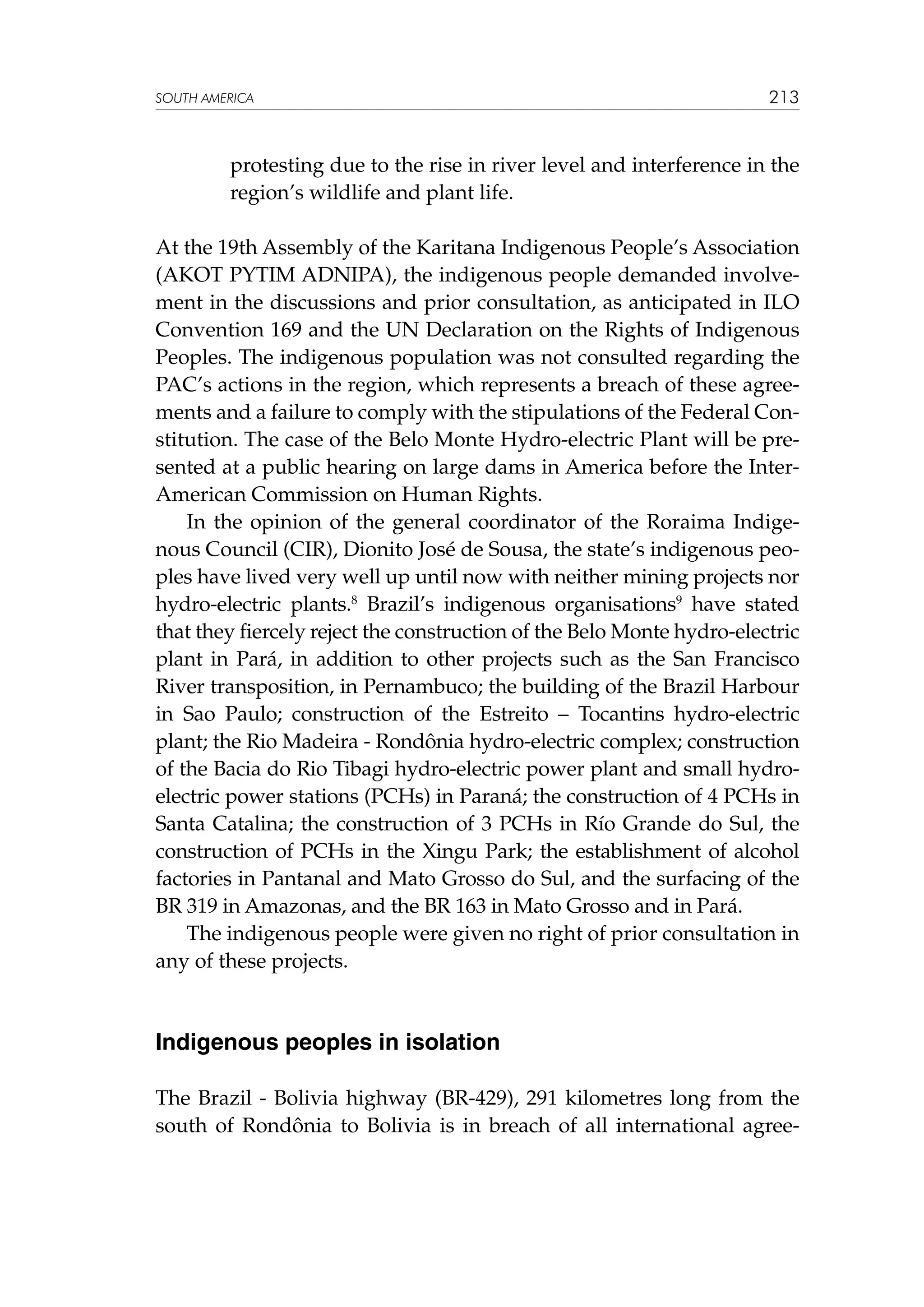 SOUTH AMERICA

213

protesting due to the rise in river level and interference in the
region’s wildlife and plant life.
At the 19th Assembly of the Karitana Indigenous People’s Association
(AKOT PYTIM ADNIPA), the indigenous people demanded involvement in the discussions and prior consultation, as anticipated in ILO
Convention 169 and the UN Declaration on the Rights of Indigenous
Peoples. The indigenous population was not consulted regarding the
PAC’s actions in the region, which represents a breach of these agreements and a failure to comply with the stipulations of the Federal Constitution. The case of the Belo Monte Hydro-electric Plant will be presented at a public hearing on large dams in America before the InterAmerican Commission on Human Rights.
In the opinion of the general coordinator of the Roraima Indigenous Council (CIR), Dionito José de Sousa, the state’s indigenous peoples have lived very well up until now with neither mining projects nor
hydro-electric plants.8 Brazil’s indigenous organisations9 have stated
that they fiercely reject the construction of the Belo Monte hydro-electric
plant in Pará, in addition to other projects such as the San Francisco
River transposition, in Pernambuco; the building of the Brazil Harbour
in Sao Paulo; construction of the Estreito – Tocantins hydro-electric
plant; the Rio Madeira - Rondônia hydro-electric complex; construction
of the Bacia do Rio Tibagi hydro-electric power plant and small hydroelectric power stations (PCHs) in Paraná; the construction of 4 PCHs in
Santa Catalina; the construction of 3 PCHs in Río Grande do Sul, the
construction of PCHs in the Xingu Park; the establishment of alcohol
factories in Pantanal and Mato Grosso do Sul, and the surfacing of the
BR 319 in Amazonas, and the BR 163 in Mato Grosso and in Pará.
The indigenous people were given no right of prior consultation in
any of these projects.

Indigenous peoples in isolation
The Brazil - Bolivia highway (BR-429), 291 kilometres long from the
south of Rondônia to Bolivia is in breach of all international agree-

 