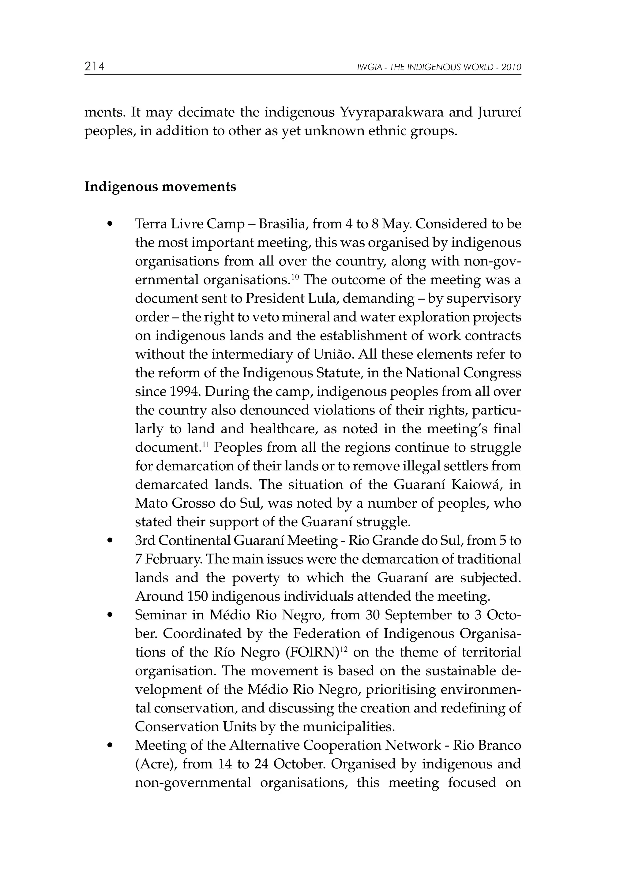 214

IWGIA - THE INDIGENOUS WORLD - 2010

ments. It may decimate the indigenous Yvyraparakwara and Jurureí
peoples, in addition to other as yet unknown ethnic groups.

Indigenous movements
	

•	

	

•	

	

•	

	

•	

Terra Livre Camp – Brasilia, from 4 to 8 May. Considered to be
the most important meeting, this was organised by indigenous
organisations from all over the country, along with non-governmental organisations.10 The outcome of the meeting was a
document sent to President Lula, demanding – by supervisory
order – the right to veto mineral and water exploration projects
on indigenous lands and the establishment of work contracts
without the intermediary of União. All these elements refer to
the reform of the Indigenous Statute, in the National Congress
since 1994. During the camp, indigenous peoples from all over
the country also denounced violations of their rights, particularly to land and healthcare, as noted in the meeting’s final
document.11 Peoples from all the regions continue to struggle
for demarcation of their lands or to remove illegal settlers from
demarcated lands. The situation of the Guaraní Kaiowá, in
Mato Grosso do Sul, was noted by a number of peoples, who
stated their support of the Guaraní struggle.
3rd Continental Guaraní Meeting - Rio Grande do Sul, from 5 to
7 February. The main issues were the demarcation of traditional
lands and the poverty to which the Guaraní are subjected.
Around 150 indigenous individuals attended the meeting.
Seminar in Médio Rio Negro, from 30 September to 3 October.  Coordinated by the Federation of Indigenous Organisations of the Río Negro (FOIRN)12 on the theme of territorial
organisation. The movement is based on the sustainable development of the Médio Rio Negro, prioritising environmental conservation, and discussing the creation and redefining of
Conservation Units by the municipalities.
Meeting of the Alternative Cooperation Network - Rio Branco
(Acre), from 14 to 24 October. Organised by indigenous and
non-governmental organisations, this meeting focused on

 