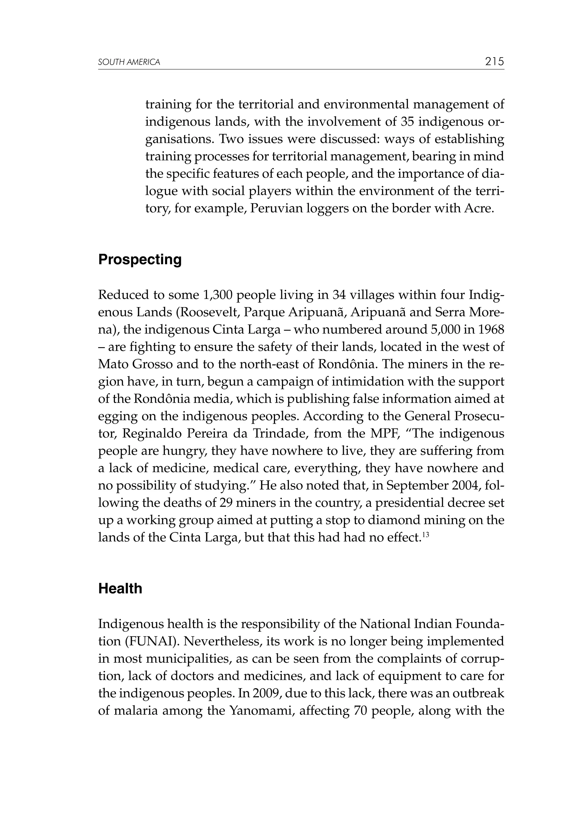 SOUTH AMERICA

215

training for the territorial and environmental management of
indigenous lands, with the involvement of 35 indigenous organisations. Two issues were discussed: ways of establishing
training processes for territorial management, bearing in mind
the specific features of each people, and the importance of dialogue with social players within the environment of the territory, for example, Peruvian loggers on the border with Acre.

Prospecting
Reduced to some 1,300 people living in 34 villages within four Indigenous Lands (Roosevelt, Parque Aripuanã, Aripuanã and Serra Morena), the indigenous Cinta Larga – who numbered around 5,000 in 1968
– are fighting to ensure the safety of their lands, located in the west of
Mato Grosso and to the north-east of Rondônia. The miners in the region have, in turn, begun a campaign of intimidation with the support
of the Rondônia media, which is publishing false information aimed at
egging on the indigenous peoples. According to the General Prosecutor, Reginaldo Pereira da Trindade, from the MPF, “The indigenous
people are hungry, they have nowhere to live, they are suffering from
a lack of medicine, medical care, everything, they have nowhere and
no possibility of studying.” He also noted that, in September 2004, following the deaths of 29 miners in the country, a presidential decree set
up a working group aimed at putting a stop to diamond mining on the
lands of the Cinta Larga, but that this had had no effect.13

Health
Indigenous health is the responsibility of the National Indian Foundation (FUNAI). Nevertheless, its work is no longer being implemented
in most municipalities, as can be seen from the complaints of corruption, lack of doctors and medicines, and lack of equipment to care for
the indigenous peoples. In 2009, due to this lack, there was an outbreak
of malaria among the Yanomami, affecting 70 people, along with the

 