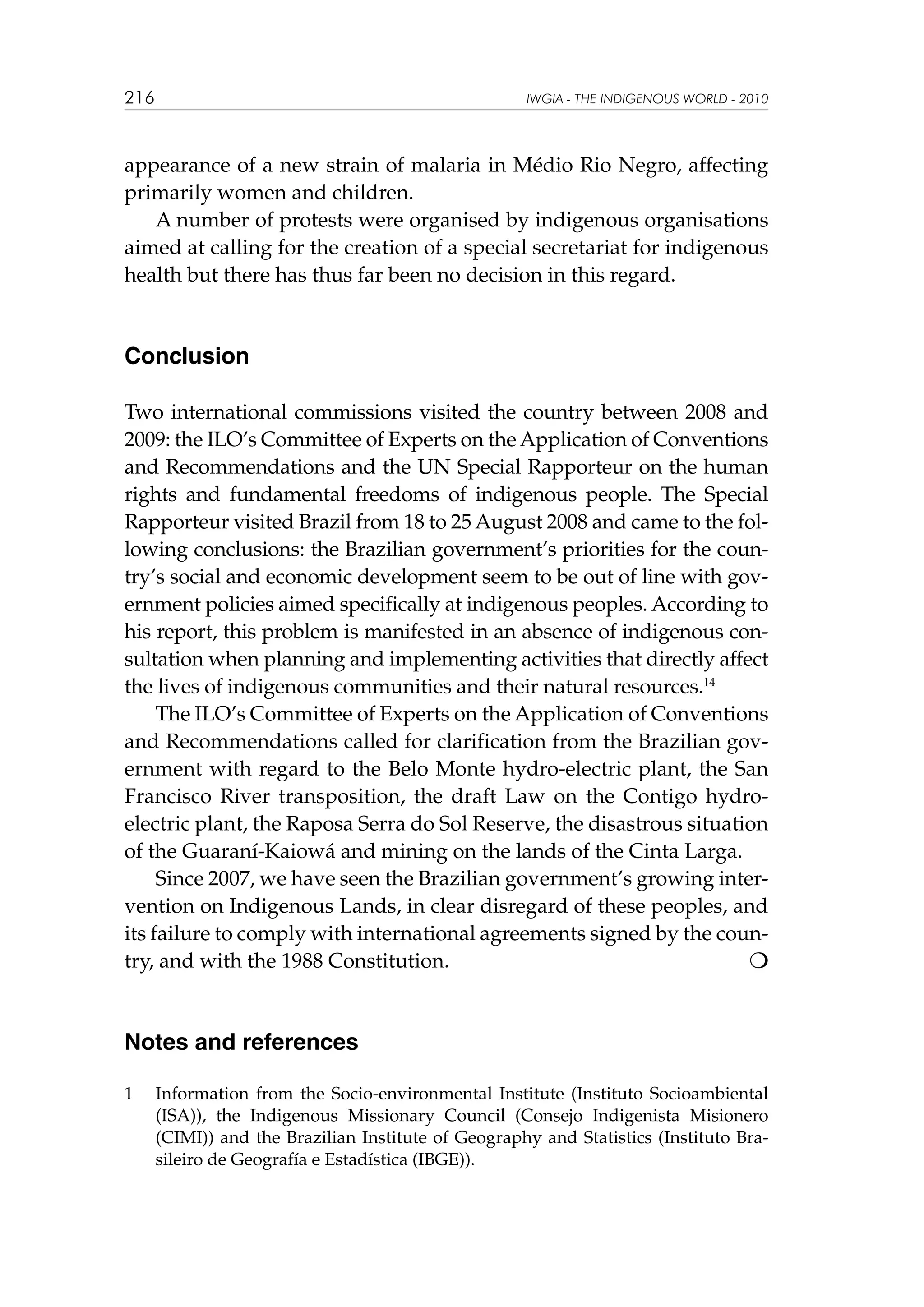 216

IWGIA - THE INDIGENOUS WORLD - 2010

appearance of a new strain of malaria in Médio Rio Negro, affecting
primarily women and children.
A number of protests were organised by indigenous organisations
aimed at calling for the creation of a special secretariat for indigenous
health but there has thus far been no decision in this regard.

Conclusion
Two international commissions visited the country between 2008 and
2009: the ILO’s Committee of Experts on the Application of Conventions
and Recommendations and the UN Special Rapporteur on the human
rights and fundamental freedoms of indigenous people. The Special
Rapporteur visited Brazil from 18 to 25 August 2008 and came to the following conclusions: the Brazilian government’s priorities for the country’s social and economic development seem to be out of line with government policies aimed specifically at indigenous peoples. According to
his report, this problem is manifested in an absence of indigenous consultation when planning and implementing activities that directly affect
the lives of indigenous communities and their natural resources.14
The ILO’s Committee of Experts on the Application of Conventions
and Recommendations called for clarification from the Brazilian government with regard to the Belo Monte hydro-electric plant, the San
Francisco River transposition, the draft Law on the Contigo hydroelectric plant, the Raposa Serra do Sol Reserve, the disastrous situation
of the Guaraní-Kaiowá and mining on the lands of the Cinta Larga.
Since 2007, we have seen the Brazilian government’s growing intervention on Indigenous Lands, in clear disregard of these peoples, and
its failure to comply with international agreements signed by the country, and with the 1988 Constitution.			


Notes and references
1	

Information from the Socio-environmental Institute (Instituto Socioambiental
(ISA)), the Indigenous Missionary Council (Consejo Indigenista Misionero
(CIMI)) and the Brazilian Institute of Geography and Statistics (Instituto Brasileiro de Geografía e Estadística (IBGE)).

 