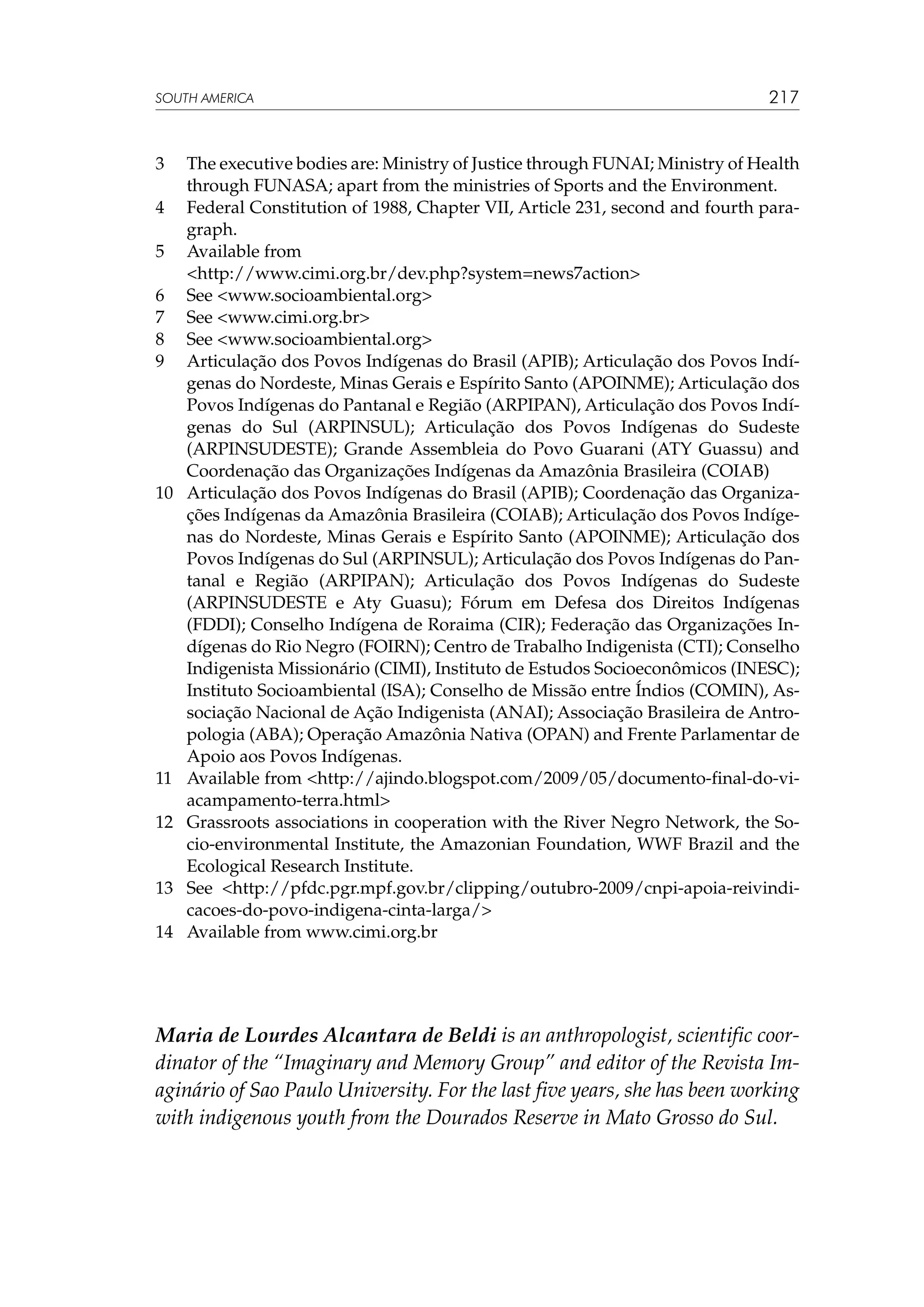 SOUTH AMERICA

3	
4	
5	
	
6	
7	
8	
9	

10	

11	
12	

13	
14	

217

The executive bodies are: Ministry of Justice through FUNAI; Ministry of Health
through FUNASA; apart from the ministries of Sports and the Environment.
Federal Constitution of 1988, Chapter VII, Article 231, second and fourth paragraph.
Available from
http://www.cimi.org.br/dev.php?system=news7action
See www.socioambiental.org
See www.cimi.org.br
See www.socioambiental.org
Articulação dos Povos Indígenas do Brasil (APIB); Articulação dos Povos Indígenas do Nordeste, Minas Gerais e Espírito Santo (APOINME); Articulação dos
Povos Indígenas do Pantanal e Região (ARPIPAN), Articulação dos Povos Indígenas do Sul (ARPINSUL); Articulação dos Povos Indígenas do Sudeste
(ARPINSUDESTE); Grande Assembleia do Povo Guarani (ATY Guassu) and
Coordenação das Organizações Indígenas da Amazônia Brasileira (COIAB)
Articulação dos Povos Indígenas do Brasil (APIB); Coordenação das Organizações Indígenas da Amazônia Brasileira (COIAB); Articulação dos Povos Indígenas do Nordeste, Minas Gerais e Espírito Santo (APOINME); Articulação dos
Povos Indígenas do Sul (ARPINSUL); Articulação dos Povos Indígenas do Pantanal e Região (ARPIPAN); Articulação dos Povos Indígenas do Sudeste
(ARPINSUDESTE e Aty Guasu); Fórum em Defesa dos Direitos Indígenas
(FDDI); Conselho Indígena de Roraima (CIR); Federação das Organizações Indígenas do Rio Negro (FOIRN); Centro de Trabalho Indigenista (CTI); Conselho
Indigenista Missionário (CIMI), Instituto de Estudos Socioeconômicos (INESC);
Instituto Socioambiental (ISA); Conselho de Missão entre Índios (COMIN), Associação Nacional de Ação Indigenista (ANAI); Associação Brasileira de Antropologia (ABA); Operação Amazônia Nativa (OPAN) and Frente Parlamentar de
Apoio aos Povos Indígenas.
Available from http://ajindo.blogspot.com/2009/05/documento-final-do-viacampamento-terra.html
Grassroots associations in cooperation with the River Negro Network, the Socio-environmental Institute, the Amazonian Foundation, WWF Brazil and the
Ecological Research Institute.
See http://pfdc.pgr.mpf.gov.br/clipping/outubro-2009/cnpi-apoia-reivindicacoes-do-povo-indigena-cinta-larga/
Available from www.cimi.org.br

Maria de Lourdes Alcantara de Beldi is an anthropologist, scientific coordinator of the “Imaginary and Memory Group” and editor of the Revista Imaginário of Sao Paulo University. For the last five years, she has been working
with indigenous youth from the Dourados Reserve in Mato Grosso do Sul.

 