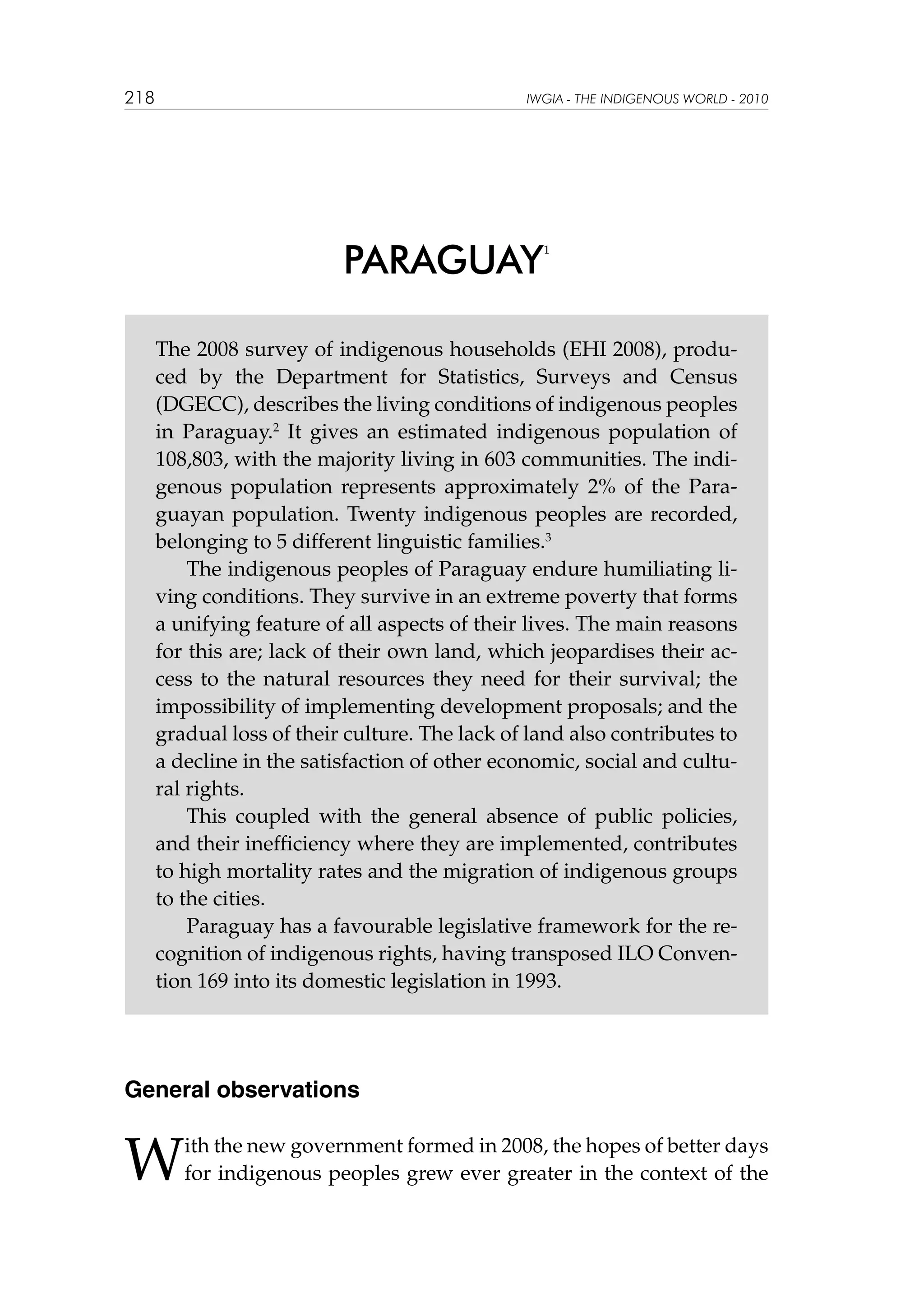 218

IWGIA - THE INDIGENOUS WORLD - 2010

PARAGUAY

1

The 2008 survey of indigenous households (EHI 2008), produced by the Department for Statistics, Surveys and Census
(DGECC), describes the living conditions of indigenous peoples
in Paraguay.2 It gives an estimated indigenous population of
108,803, with the majority living in 603 communities. The indigenous population represents approximately 2% of the Paraguayan population. Twenty indigenous peoples are recorded,
belonging to 5 different linguistic families.3
The indigenous peoples of Paraguay endure humiliating living conditions. They survive in an extreme poverty that forms
a unifying feature of all aspects of their lives. The main reasons
for this are; lack of their own land, which jeopardises their access to the natural resources they need for their survival; the
impossibility of implementing development proposals; and the
gradual loss of their culture. The lack of land also contributes to
a decline in the satisfaction of other economic, social and cultural rights.
This coupled with the general absence of public policies,
and their inefficiency where they are implemented, contributes
to high mortality rates and the migration of indigenous groups
to the cities.
Paraguay has a favourable legislative framework for the recognition of indigenous rights, having transposed ILO Convention 169 into its domestic legislation in 1993.

General observations

W

ith the new government formed in 2008, the hopes of better days
for indigenous peoples grew ever greater in the context of the

 
