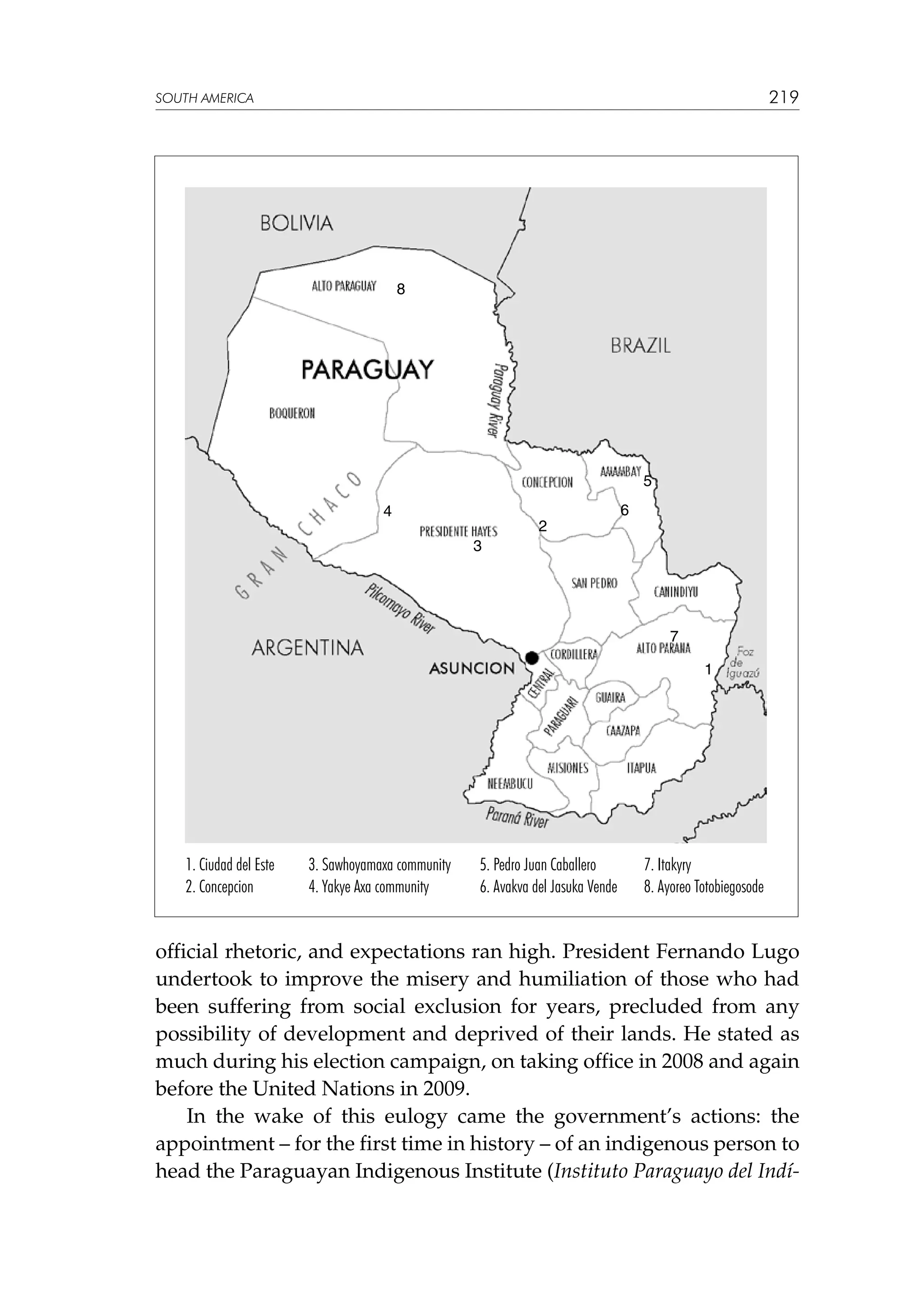 219

SOUTH AMERICA

8

5
4

2

6

3

7
1

1. Ciudad del Este
2. Concepcion

3. Sawhoyamaxa community
4. Yakye Axa community

5. Pedro Juan Caballero
6. Avakva del Jasuka Vende

7. Itakyry
8. Ayoreo Totobiegosode

official rhetoric, and expectations ran high. President Fernando Lugo
undertook to improve the misery and humiliation of those who had
been suffering from social exclusion for years, precluded from any
possibility of development and deprived of their lands. He stated as
much during his election campaign, on taking office in 2008 and again
before the United Nations in 2009.
In the wake of this eulogy came the government’s actions: the
appointment – for the first time in history – of an indigenous person to
head the Paraguayan Indigenous Institute (Instituto Paraguayo del Indí-

 
