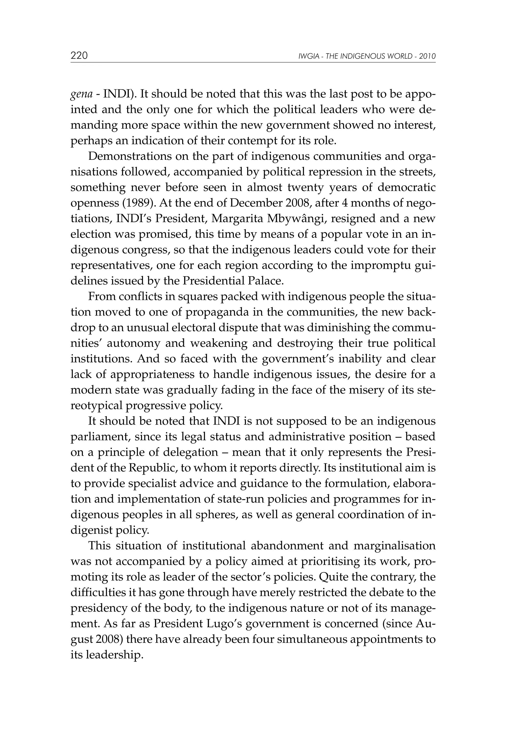 220

IWGIA - THE INDIGENOUS WORLD - 2010

gena - INDI). It should be noted that this was the last post to be appointed and the only one for which the political leaders who were demanding more space within the new government showed no interest,
perhaps an indication of their contempt for its role.
Demonstrations on the part of indigenous communities and organisations followed, accompanied by political repression in the streets,
something never before seen in almost twenty years of democratic
openness (1989). At the end of December 2008, after 4 months of negotiations, INDI’s President, Margarita Mbywângi, resigned and a new
election was promised, this time by means of a popular vote in an indigenous congress, so that the indigenous leaders could vote for their
representatives, one for each region according to the impromptu guidelines issued by the Presidential Palace.
From conflicts in squares packed with indigenous people the situation moved to one of propaganda in the communities, the new backdrop to an unusual electoral dispute that was diminishing the communities’ autonomy and weakening and destroying their true political
institutions. And so faced with the government’s inability and clear
lack of appropriateness to handle indigenous issues, the desire for a
modern state was gradually fading in the face of the misery of its stereotypical progressive policy.
It should be noted that INDI is not supposed to be an indigenous
parliament, since its legal status and administrative position – based
on a principle of delegation – mean that it only represents the President of the Republic, to whom it reports directly. Its institutional aim is
to provide specialist advice and guidance to the formulation, elaboration and implementation of state-run policies and programmes for indigenous peoples in all spheres, as well as general coordination of indigenist policy.
This situation of institutional abandonment and marginalisation
was not accompanied by a policy aimed at prioritising its work, promoting its role as leader of the sector’s policies. Quite the contrary, the
difficulties it has gone through have merely restricted the debate to the
presidency of the body, to the indigenous nature or not of its management. As far as President Lugo’s government is concerned (since August 2008) there have already been four simultaneous appointments to
its leadership.

 
