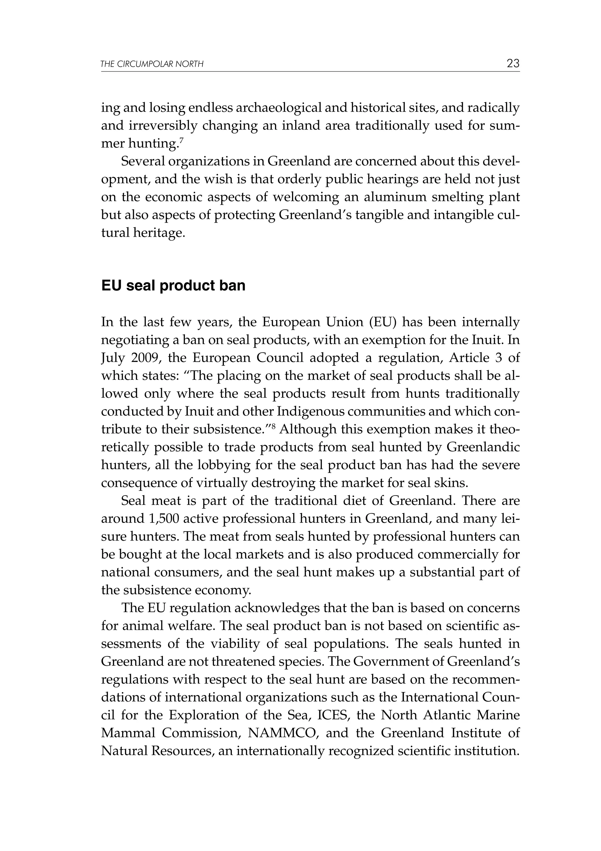 THE CIRCUMPOLAR NORTH

23

ing and losing endless archaeological and historical sites, and radically
and irreversibly changing an inland area traditionally used for summer hunting.7
Several organizations in Greenland are concerned about this development, and the wish is that orderly public hearings are held not just
on the economic aspects of welcoming an aluminum smelting plant
but also aspects of protecting Greenland’s tangible and intangible cultural heritage.

EU seal product ban
In the last few years, the European Union (EU) has been internally
negotiating a ban on seal products, with an exemption for the Inuit. In
July 2009, the European Council adopted a regulation, Article 3 of
which states: “The placing on the market of seal products shall be allowed only where the seal products result from hunts traditionally
conducted by Inuit and other Indigenous communities and which contribute to their subsistence.”8 Although this exemption makes it theoretically possible to trade products from seal hunted by Greenlandic
hunters, all the lobbying for the seal product ban has had the severe
consequence of virtually destroying the market for seal skins.
Seal meat is part of the traditional diet of Greenland. There are
around 1,500 active professional hunters in Greenland, and many leisure hunters. The meat from seals hunted by professional hunters can
be bought at the local markets and is also produced commercially for
national consumers, and the seal hunt makes up a substantial part of
the subsistence economy.
The EU regulation acknowledges that the ban is based on concerns
for animal welfare. The seal product ban is not based on scientific assessments of the viability of seal populations. The seals hunted in
Greenland are not threatened species. The Government of Greenland’s
regulations with respect to the seal hunt are based on the recommendations of international organizations such as the International Council for the Exploration of the Sea, ICES, the North Atlantic Marine
Mammal Commission, NAMMCO, and the Greenland Institute of
Natural Resources, an internationally recognized scientific institution.

 