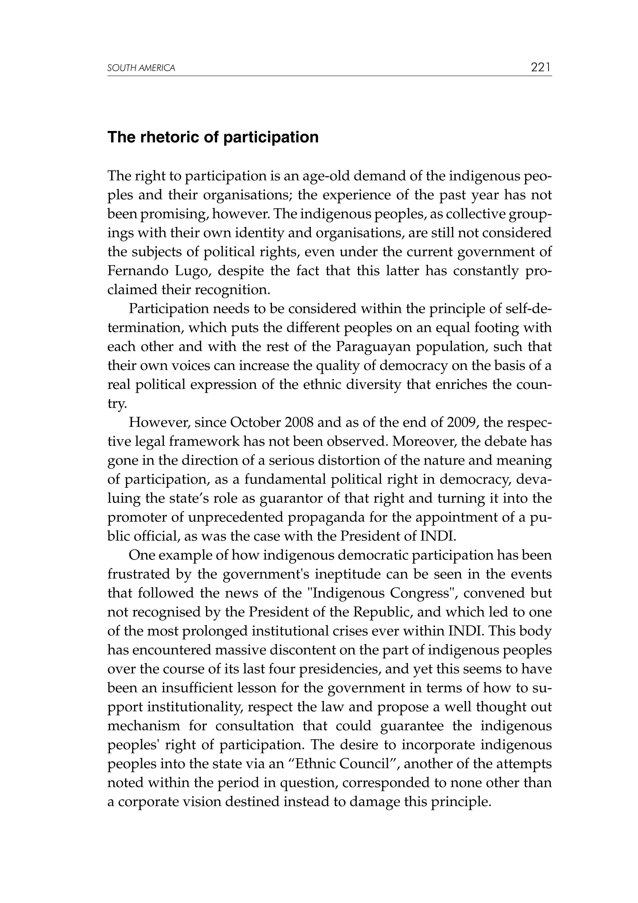 SOUTH AMERICA

221

The rhetoric of participation
The right to participation is an age-old demand of the indigenous peoples and their organisations; the experience of the past year has not
been promising, however. The indigenous peoples, as collective groupings with their own identity and organisations, are still not considered
the subjects of political rights, even under the current government of
Fernando Lugo, despite the fact that this latter has constantly proclaimed their recognition.
Participation needs to be considered within the principle of self-determination, which puts the different peoples on an equal footing with
each other and with the rest of the Paraguayan population, such that
their own voices can increase the quality of democracy on the basis of a
real political expression of the ethnic diversity that enriches the country.
However, since October 2008 and as of the end of 2009, the respective legal framework has not been observed. Moreover, the debate has
gone in the direction of a serious distortion of the nature and meaning
of participation, as a fundamental political right in democracy, devaluing the state’s role as guarantor of that right and turning it into the
promoter of unprecedented propaganda for the appointment of a public official, as was the case with the President of INDI.
One example of how indigenous democratic participation has been
frustrated by the government's ineptitude can be seen in the events
that followed the news of the Indigenous Congress, convened but
not recognised by the President of the Republic, and which led to one
of the most prolonged institutional crises ever within INDI. This body
has encountered massive discontent on the part of indigenous peoples
over the course of its last four presidencies, and yet this seems to have
been an insufficient lesson for the government in terms of how to support institutionality, respect the law and propose a well thought out
mechanism for consultation that could guarantee the indigenous
peoples' right of participation. The desire to incorporate indigenous
peoples into the state via an “Ethnic Council”, another of the attempts
noted within the period in question, corresponded to none other than
a corporate vision destined instead to damage this principle.

 