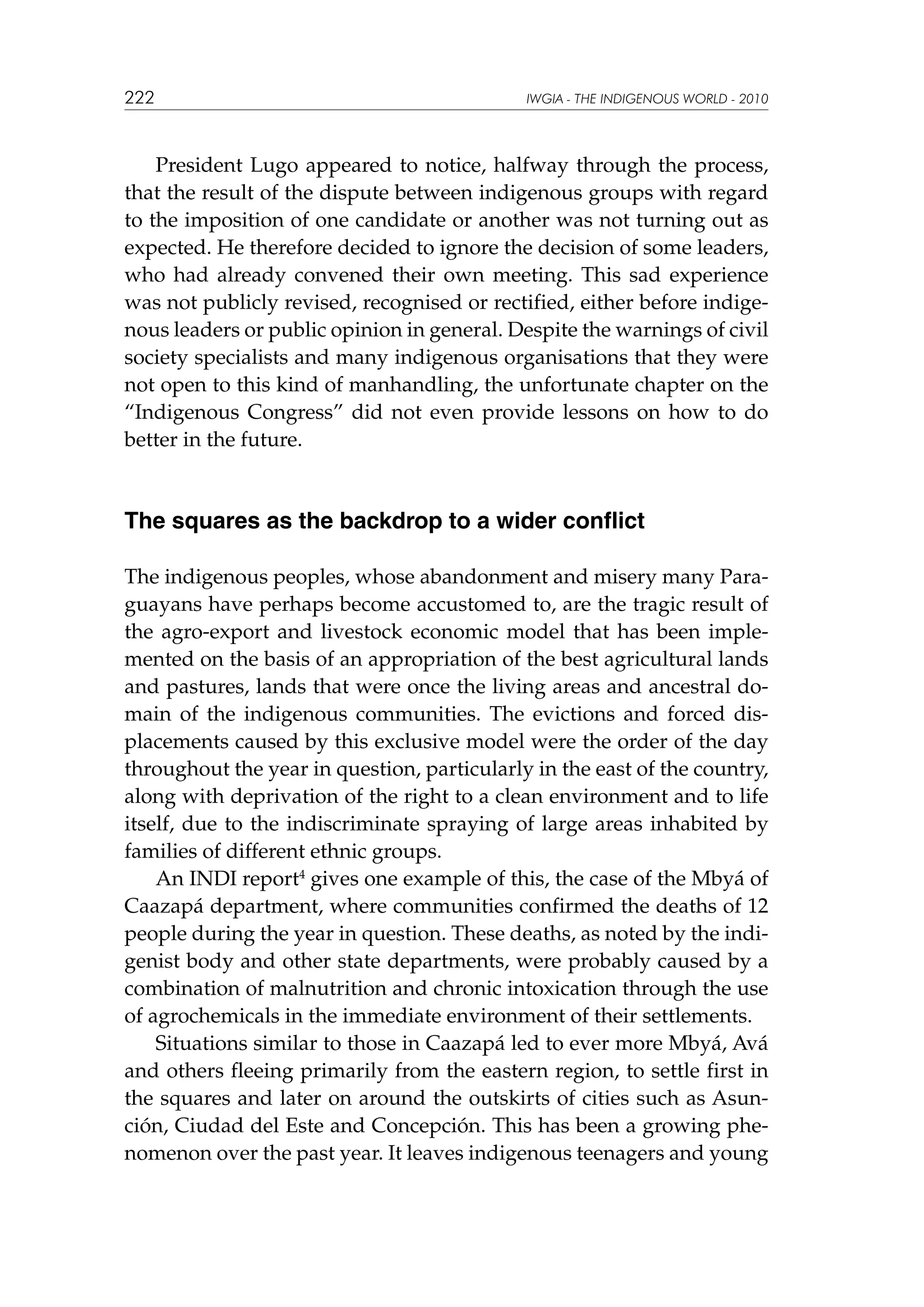 222

IWGIA - THE INDIGENOUS WORLD - 2010

President Lugo appeared to notice, halfway through the process,
that the result of the dispute between indigenous groups with regard
to the imposition of one candidate or another was not turning out as
expected. He therefore decided to ignore the decision of some leaders,
who had already convened their own meeting. This sad experience
was not publicly revised, recognised or rectified, either before indigenous leaders or public opinion in general. Despite the warnings of civil
society specialists and many indigenous organisations that they were
not open to this kind of manhandling, the unfortunate chapter on the
“Indigenous Congress” did not even provide lessons on how to do
better in the future.

The squares as the backdrop to a wider conflict
The indigenous peoples, whose abandonment and misery many Paraguayans have perhaps become accustomed to, are the tragic result of
the agro-export and livestock economic model that has been implemented on the basis of an appropriation of the best agricultural lands
and pastures, lands that were once the living areas and ancestral domain of the indigenous communities. The evictions and forced displacements caused by this exclusive model were the order of the day
throughout the year in question, particularly in the east of the country,
along with deprivation of the right to a clean environment and to life
itself, due to the indiscriminate spraying of large areas inhabited by
families of different ethnic groups.
An INDI report4 gives one example of this, the case of the Mbyá of
Caazapá department, where communities confirmed the deaths of 12
people during the year in question. These deaths, as noted by the indigenist body and other state departments, were probably caused by a
combination of malnutrition and chronic intoxication through the use
of agrochemicals in the immediate environment of their settlements.
Situations similar to those in Caazapá led to ever more Mbyá, Avá
and others fleeing primarily from the eastern region, to settle first in
the squares and later on around the outskirts of cities such as Asunción, Ciudad del Este and Concepción. This has been a growing phenomenon over the past year. It leaves indigenous teenagers and young

 