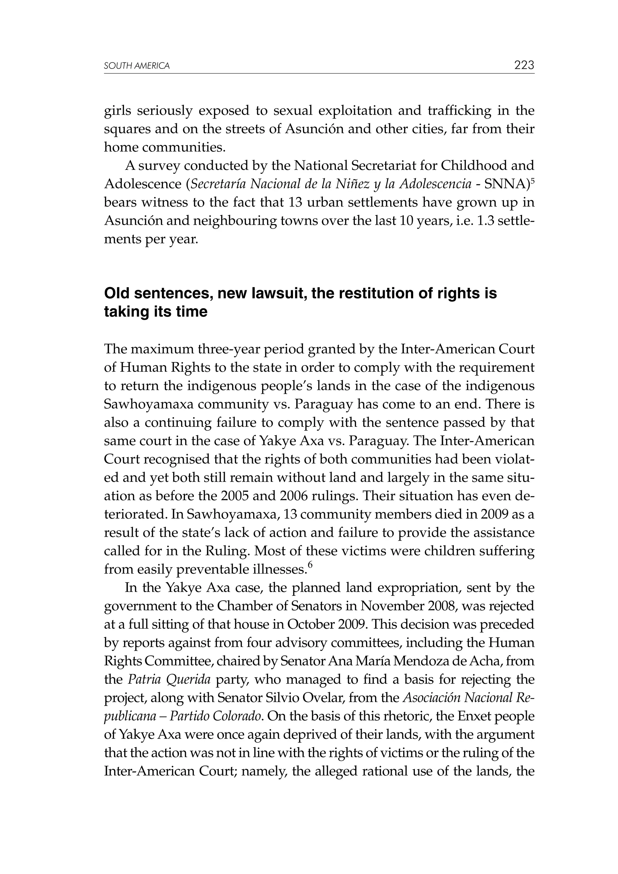 SOUTH AMERICA

223

girls seriously exposed to sexual exploitation and trafficking in the
squares and on the streets of Asunción and other cities, far from their
home communities.
A survey conducted by the National Secretariat for Childhood and
Adolescence (Secretaría Nacional de la Niñez y la Adolescencia - SNNA)5
bears witness to the fact that 13 urban settlements have grown up in
Asunción and neighbouring towns over the last 10 years, i.e. 1.3 settlements per year.

Old sentences, new lawsuit, the restitution of rights is
taking its time
The maximum three-year period granted by the Inter-American Court
of Human Rights to the state in order to comply with the requirement
to return the indigenous people’s lands in the case of the indigenous
Sawhoyamaxa community vs. Paraguay has come to an end. There is
also a continuing failure to comply with the sentence passed by that
same court in the case of Yakye Axa vs. Paraguay. The Inter-American
Court recognised that the rights of both communities had been violated and yet both still remain without land and largely in the same situation as before the 2005 and 2006 rulings. Their situation has even deteriorated. In Sawhoyamaxa, 13 community members died in 2009 as a
result of the state’s lack of action and failure to provide the assistance
called for in the Ruling. Most of these victims were children suffering
from easily preventable illnesses.6
In the Yakye Axa case, the planned land expropriation, sent by the
government to the Chamber of Senators in November 2008, was rejected
at a full sitting of that house in October 2009. This decision was preceded
by reports against from four advisory committees, including the Human
Rights Committee, chaired by Senator Ana María Mendoza de Acha, from
the Patria Querida party, who managed to find a basis for rejecting the
project, along with Senator Silvio Ovelar, from the Asociación Nacional Republicana – Partido Colorado. On the basis of this rhetoric, the Enxet people
of Yakye Axa were once again deprived of their lands, with the argument
that the action was not in line with the rights of victims or the ruling of the
Inter-American Court; namely, the alleged rational use of the lands, the

 