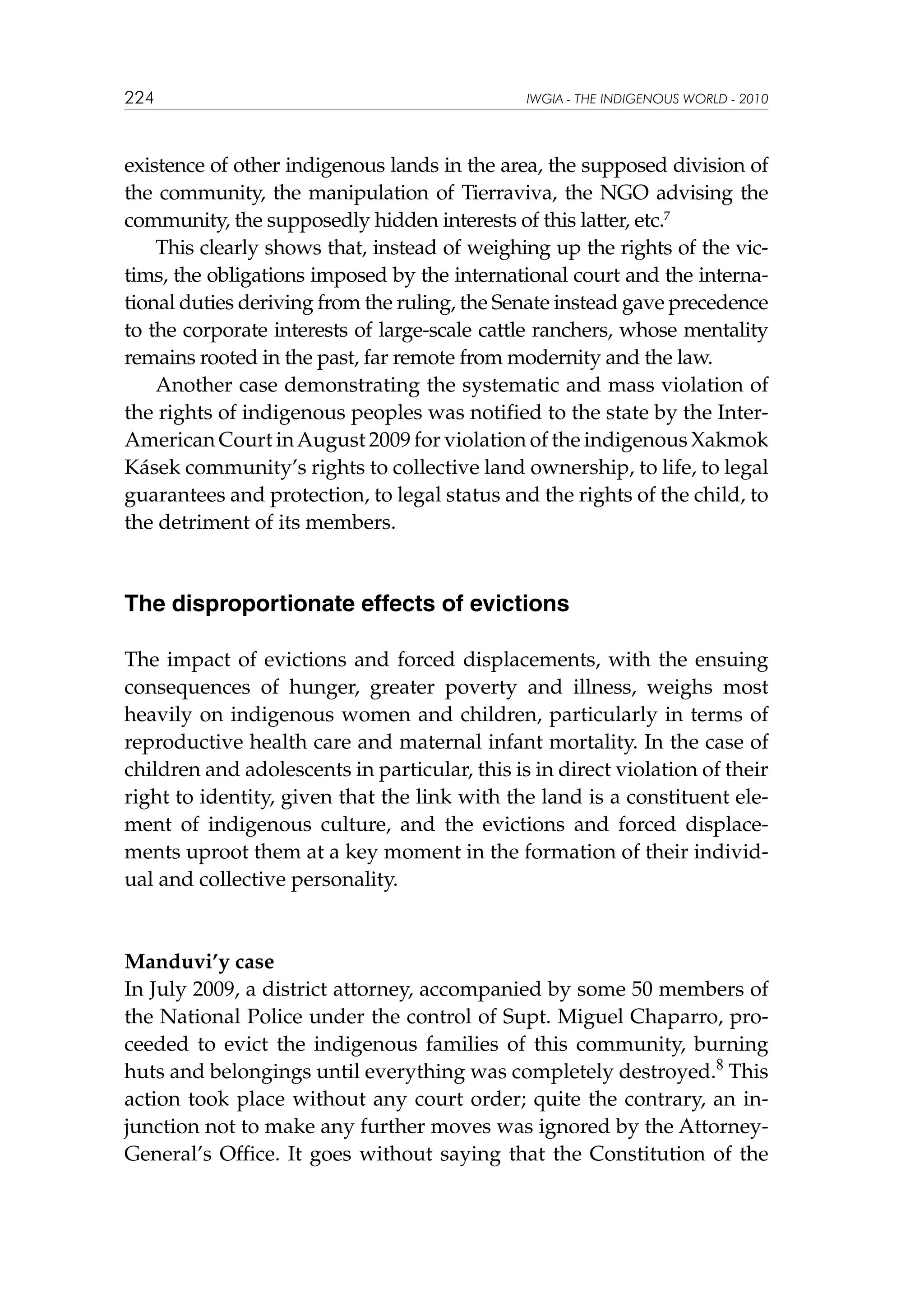 224

IWGIA - THE INDIGENOUS WORLD - 2010

existence of other indigenous lands in the area, the supposed division of
the community, the manipulation of Tierraviva, the NGO advising the
community, the supposedly hidden interests of this latter, etc.7
This clearly shows that, instead of weighing up the rights of the victims, the obligations imposed by the international court and the international duties deriving from the ruling, the Senate instead gave precedence
to the corporate interests of large-scale cattle ranchers, whose mentality
remains rooted in the past, far remote from modernity and the law.
Another case demonstrating the systematic and mass violation of
the rights of indigenous peoples was notified to the state by the InterAmerican Court in August 2009 for violation of the indigenous Xakmok
Kásek community’s rights to collective land ownership, to life, to legal
guarantees and protection, to legal status and the rights of the child, to
the detriment of its members.

The disproportionate effects of evictions
The impact of evictions and forced displacements, with the ensuing
consequences of hunger, greater poverty and illness, weighs most
heavily on indigenous women and children, particularly in terms of
reproductive health care and maternal infant mortality. In the case of
children and adolescents in particular, this is in direct violation of their
right to identity, given that the link with the land is a constituent element of indigenous culture, and the evictions and forced displacements uproot them at a key moment in the formation of their individual and collective personality.

Manduvi’y case
In July 2009, a district attorney, accompanied by some 50 members of
the National Police under the control of Supt. Miguel Chaparro, proceeded to evict the indigenous families of this community, burning
huts and belongings until everything was completely destroyed.8 This
action took place without any court order; quite the contrary, an injunction not to make any further moves was ignored by the AttorneyGeneral’s Office. It goes without saying that the Constitution of the

 