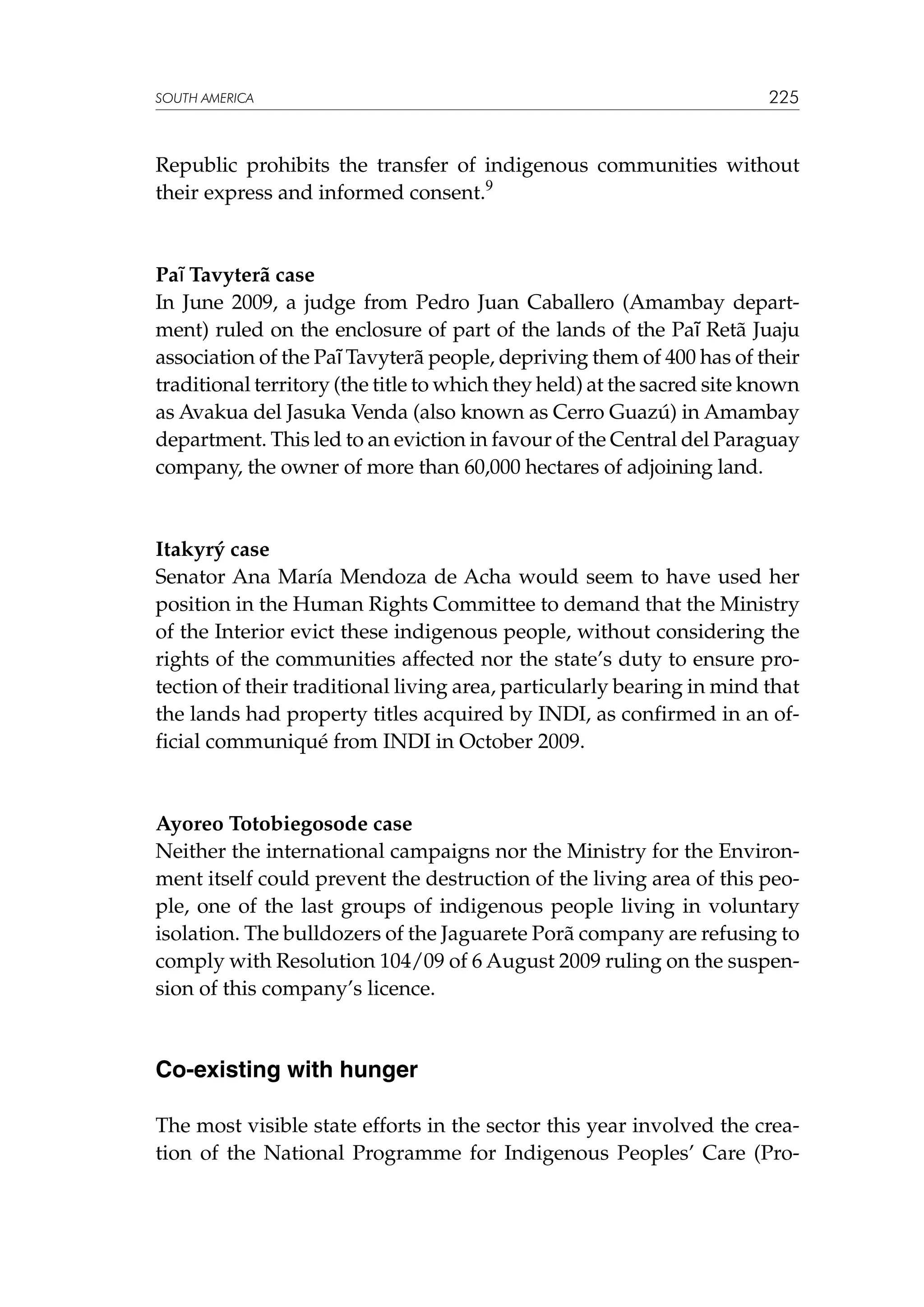 SOUTH AMERICA

225

Republic prohibits the transfer of indigenous communities without
their express and informed consent.9

Paĩ Tavyterã case
In June 2009, a judge from Pedro Juan Caballero (Amambay department) ruled on the enclosure of part of the lands of the Paĩ Retã Juaju
association of the Paĩ Tavyterã people, depriving them of 400 has of their
traditional territory (the title to which they held) at the sacred site known
as Avakua del Jasuka Venda (also known as Cerro Guazú) in Amambay
department. This led to an eviction in favour of the Central del Paraguay
company, the owner of more than 60,000 hectares of adjoining land.

Itakyrý case
Senator Ana María Mendoza de Acha would seem to have used her
position in the Human Rights Committee to demand that the Ministry
of the Interior evict these indigenous people, without considering the
rights of the communities affected nor the state’s duty to ensure protection of their traditional living area, particularly bearing in mind that
the lands had property titles acquired by INDI, as confirmed in an official communiqué from INDI in October 2009.

Ayoreo Totobiegosode case
Neither the international campaigns nor the Ministry for the Environment itself could prevent the destruction of the living area of this people, one of the last groups of indigenous people living in voluntary
isolation. The bulldozers of the Jaguarete Porã company are refusing to
comply with Resolution 104/09 of 6 August 2009 ruling on the suspension of this company’s licence.

Co-existing with hunger
The most visible state efforts in the sector this year involved the creation of the National Programme for Indigenous Peoples’ Care (Pro-

 