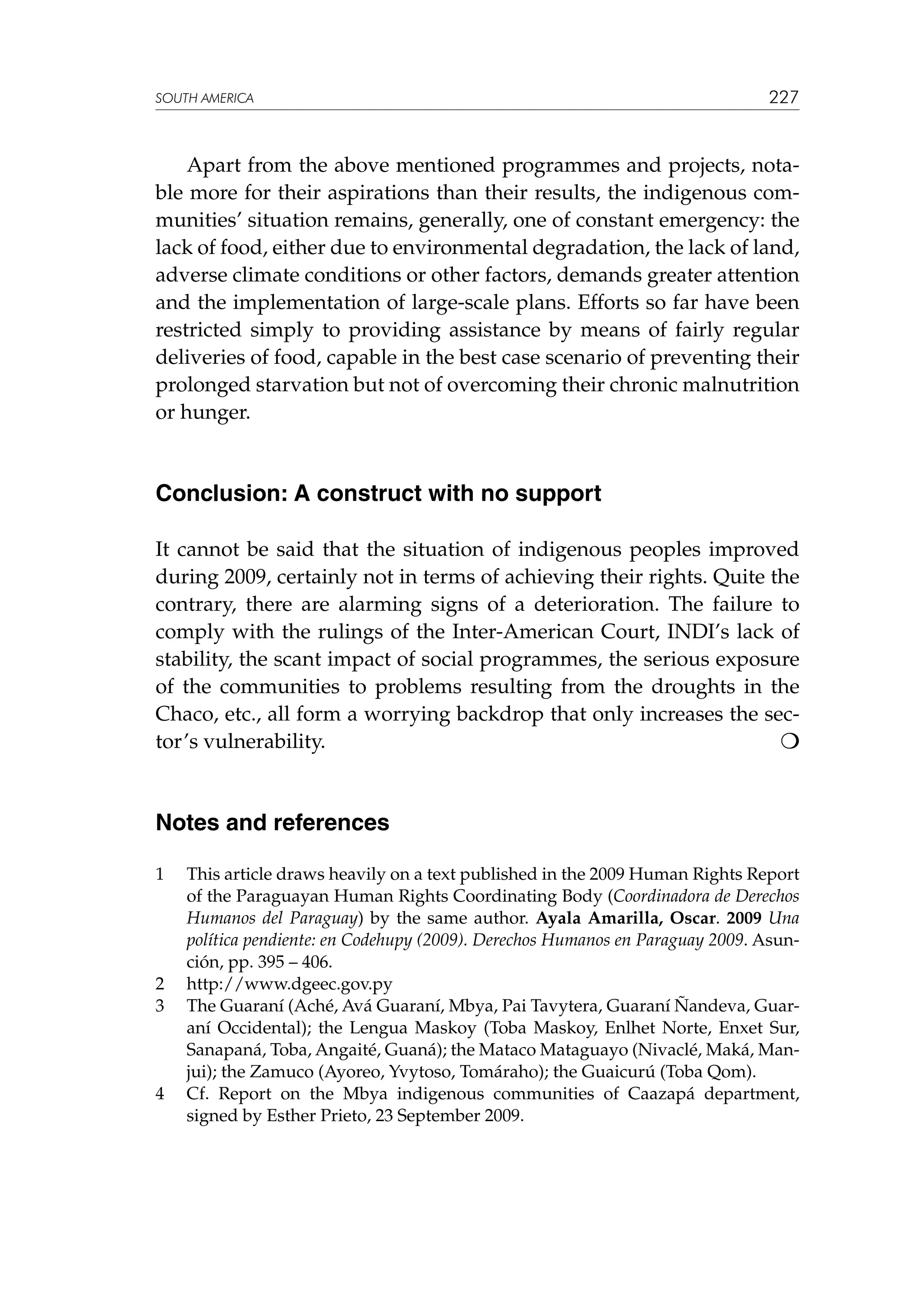 SOUTH AMERICA

227

Apart from the above mentioned programmes and projects, notable more for their aspirations than their results, the indigenous communities’ situation remains, generally, one of constant emergency: the
lack of food, either due to environmental degradation, the lack of land,
adverse climate conditions or other factors, demands greater attention
and the implementation of large-scale plans. Efforts so far have been
restricted simply to providing assistance by means of fairly regular
deliveries of food, capable in the best case scenario of preventing their
prolonged starvation but not of overcoming their chronic malnutrition
or hunger.

Conclusion: A construct with no support
It cannot be said that the situation of indigenous peoples improved
during 2009, certainly not in terms of achieving their rights. Quite the
contrary, there are alarming signs of a deterioration. The failure to
comply with the rulings of the Inter-American Court, INDI’s lack of
stability, the scant impact of social programmes, the serious exposure
of the communities to problems resulting from the droughts in the
Chaco, etc., all form a worrying backdrop that only increases the sector’s vulnerability.					


Notes and references
1	

2	
3	

4	

This article draws heavily on a text published in the 2009 Human Rights Report
of the Paraguayan Human Rights Coordinating Body (Coordinadora de Derechos
Humanos del Paraguay) by the same author. Ayala Amarilla, Oscar. 2009 Una
política pendiente: en Codehupy (2009). Derechos Humanos en Paraguay 2009. Asunción, pp. 395 – 406.
http://www.dgeec.gov.py
The Guaraní (Aché, Avá Guaraní, Mbya, Pai Tavytera, Guaraní Ñandeva, Guaraní Occidental); the Lengua Maskoy (Toba Maskoy, Enlhet Norte, Enxet Sur,
Sanapaná, Toba, Angaité, Guaná); the Mataco Mataguayo (Nivaclé, Maká, Manjui); the Zamuco (Ayoreo, Yvytoso, Tomáraho); the Guaicurú (Toba Qom).
Cf. Report on the Mbya indigenous communities of Caazapá department,
signed by Esther Prieto, 23 September 2009.

 