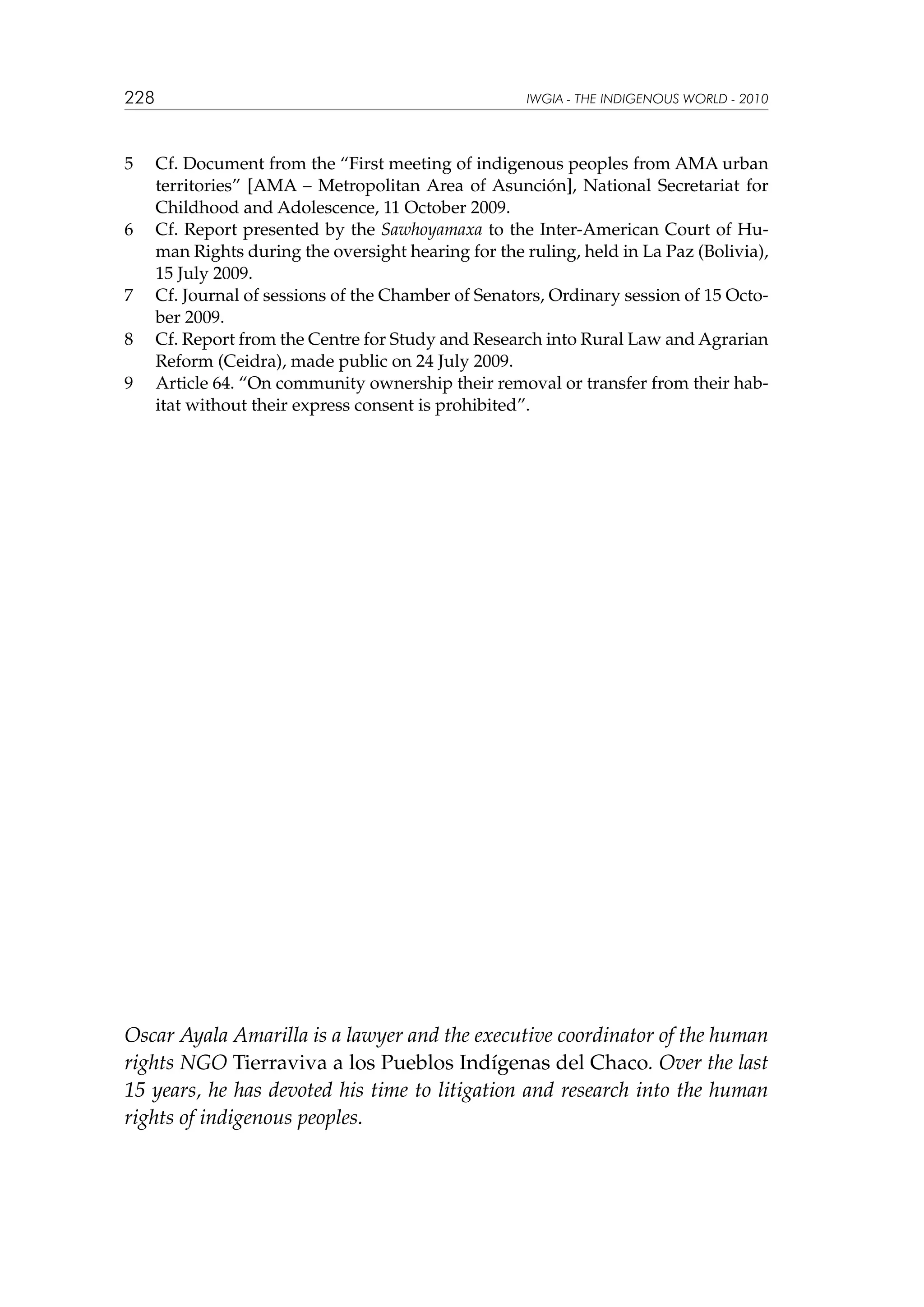 228

5	

6	

7	
8	
9	

IWGIA - THE INDIGENOUS WORLD - 2010

Cf. Document from the “First meeting of indigenous peoples from AMA urban
territories” [AMA – Metropolitan Area of Asunción], National Secretariat for
Childhood and Adolescence, 11 October 2009.
Cf. Report presented by the Sawhoyamaxa to the Inter-American Court of Human Rights during the oversight hearing for the ruling, held in La Paz (Bolivia),
15 July 2009.
Cf. Journal of sessions of the Chamber of Senators, Ordinary session of 15 October 2009.
Cf. Report from the Centre for Study and Research into Rural Law and Agrarian
Reform (Ceidra), made public on 24 July 2009.
Article 64. “On community ownership their removal or transfer from their habitat without their express consent is prohibited”.

Oscar Ayala Amarilla is a lawyer and the executive coordinator of the human
rights NGO Tierraviva a los Pueblos Indígenas del Chaco. Over the last
15 years, he has devoted his time to litigation and research into the human
rights of indigenous peoples.

 