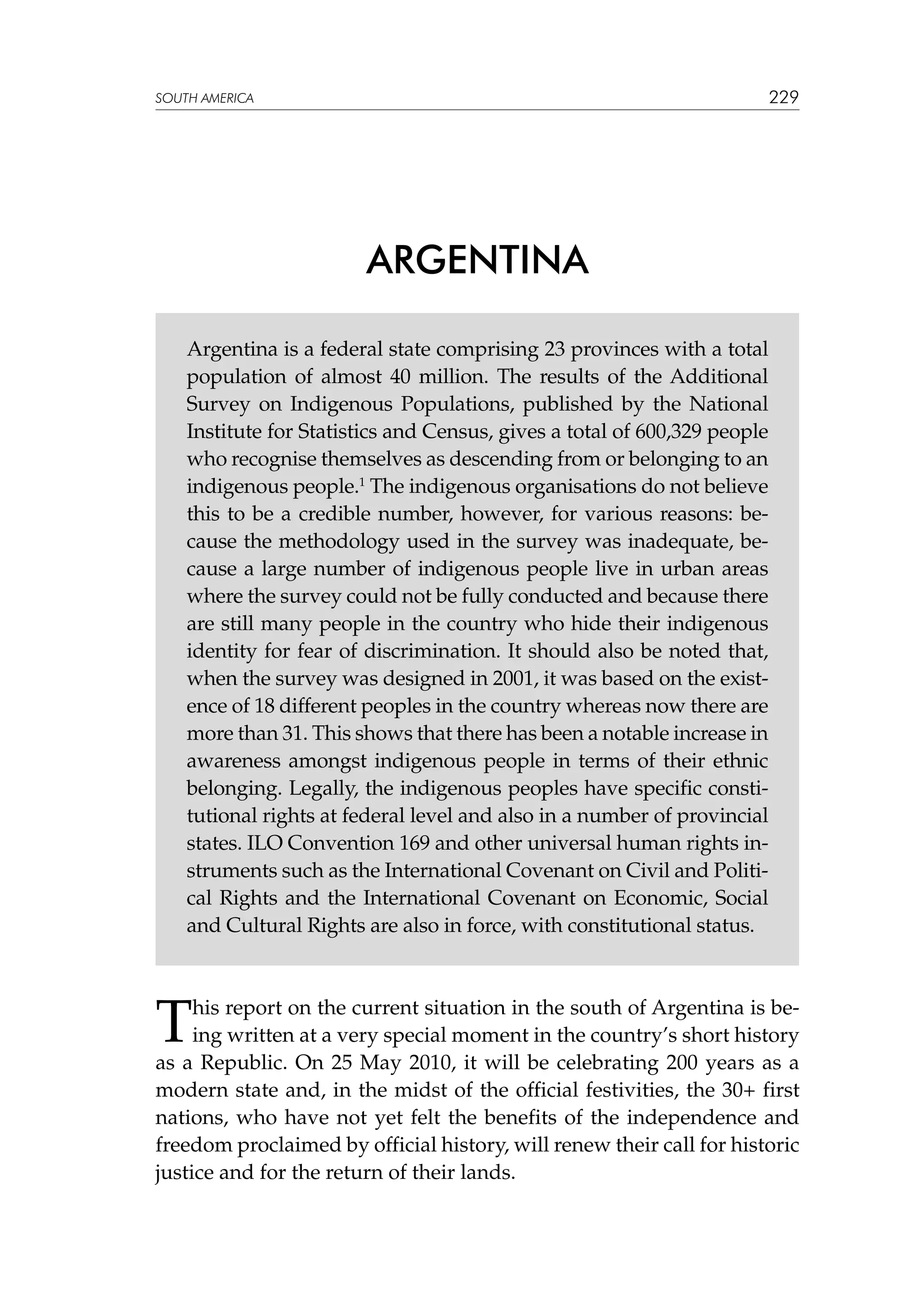 229

SOUTH AMERICA

ARGENTINA
Argentina is a federal state comprising 23 provinces with a total
population of almost 40 million. The results of the Additional
Survey on Indigenous Populations, published by the National
Institute for Statistics and Census, gives a total of 600,329 people
who recognise themselves as descending from or belonging to an
indigenous people.1 The indigenous organisations do not believe
this to be a credible number, however, for various reasons: because the methodology used in the survey was inadequate, because a large number of indigenous people live in urban areas
where the survey could not be fully conducted and because there
are still many people in the country who hide their indigenous
identity for fear of discrimination. It should also be noted that,
when the survey was designed in 2001, it was based on the existence of 18 different peoples in the country whereas now there are
more than 31. This shows that there has been a notable increase in
awareness amongst indigenous people in terms of their ethnic
belonging. Legally, the indigenous peoples have specific constitutional rights at federal level and also in a number of provincial
states. ILO Convention 169 and other universal human rights instruments such as the International Covenant on Civil and Political Rights and the International Covenant on Economic, Social
and Cultural Rights are also in force, with constitutional status.

T

his report on the current situation in the south of Argentina is being written at a very special moment in the country’s short history
as a Republic. On 25 May 2010, it will be celebrating 200 years as a
modern state and, in the midst of the official festivities, the 30+ first
nations, who have not yet felt the benefits of the independence and
freedom proclaimed by official history, will renew their call for historic
justice and for the return of their lands.

 