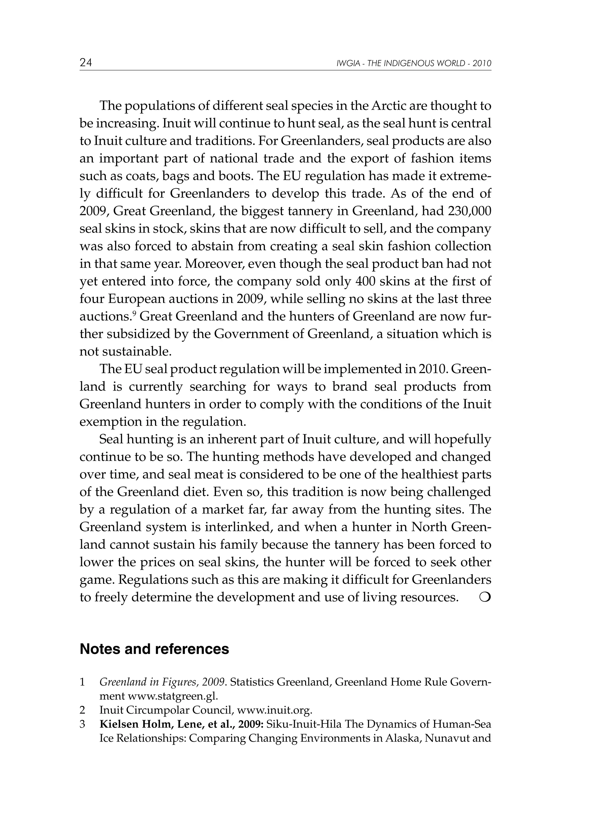 24

IWGIA - THE INDIGENOUS WORLD - 2010

The populations of different seal species in the Arctic are thought to
be increasing. Inuit will continue to hunt seal, as the seal hunt is central
to Inuit culture and traditions. For Greenlanders, seal products are also
an important part of national trade and the export of fashion items
such as coats, bags and boots. The EU regulation has made it extremely difficult for Greenlanders to develop this trade. As of the end of
2009, Great Greenland, the biggest tannery in Greenland, had 230,000
seal skins in stock, skins that are now difficult to sell, and the company
was also forced to abstain from creating a seal skin fashion collection
in that same year. Moreover, even though the seal product ban had not
yet entered into force, the company sold only 400 skins at the first of
four European auctions in 2009, while selling no skins at the last three
auctions.9 Great Greenland and the hunters of Greenland are now further subsidized by the Government of Greenland, a situation which is
not sustainable.
The EU seal product regulation will be implemented in 2010. Greenland is currently searching for ways to brand seal products from
Greenland hunters in order to comply with the conditions of the Inuit
exemption in the regulation.
Seal hunting is an inherent part of Inuit culture, and will hopefully
continue to be so. The hunting methods have developed and changed
over time, and seal meat is considered to be one of the healthiest parts
of the Greenland diet. Even so, this tradition is now being challenged
by a regulation of a market far, far away from the hunting sites. The
Greenland system is interlinked, and when a hunter in North Greenland cannot sustain his family because the tannery has been forced to
lower the prices on seal skins, the hunter will be forced to seek other
game. Regulations such as this are making it difficult for Greenlanders
to freely determine the development and use of living resources.


Notes and references
1	
2	
3	

Greenland in Figures, 2009. Statistics Greenland, Greenland Home Rule Government www.statgreen.gl.
Inuit Circumpolar Council, www.inuit.org.
Kielsen Holm, Lene, et al., 2009: Siku-Inuit-Hila The Dynamics of Human-Sea
Ice Relationships: Comparing Changing Environments in Alaska, Nunavut and

 
