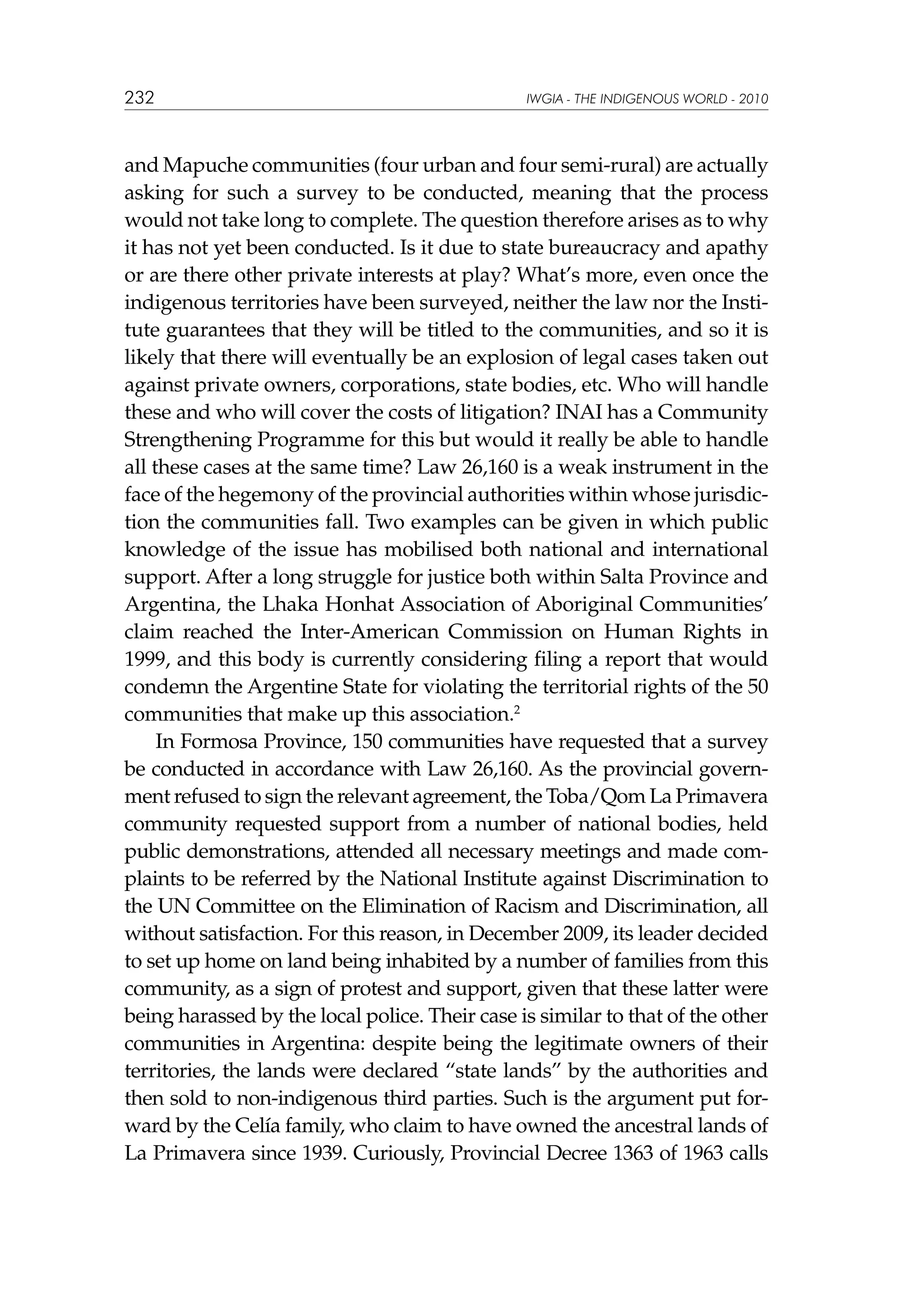 232

IWGIA - THE INDIGENOUS WORLD - 2010

and Mapuche communities (four urban and four semi-rural) are actually
asking for such a survey to be conducted, meaning that the process
would not take long to complete. The question therefore arises as to why
it has not yet been conducted. Is it due to state bureaucracy and apathy
or are there other private interests at play? What’s more, even once the
indigenous territories have been surveyed, neither the law nor the Institute guarantees that they will be titled to the communities, and so it is
likely that there will eventually be an explosion of legal cases taken out
against private owners, corporations, state bodies, etc. Who will handle
these and who will cover the costs of litigation? INAI has a Community
Strengthening Programme for this but would it really be able to handle
all these cases at the same time? Law 26,160 is a weak instrument in the
face of the hegemony of the provincial authorities within whose jurisdiction the communities fall. Two examples can be given in which public
knowledge of the issue has mobilised both national and international
support. After a long struggle for justice both within Salta Province and
Argentina, the Lhaka Honhat Association of Aboriginal Communities’
claim reached the Inter-American Commission on Human Rights in
1999, and this body is currently considering filing a report that would
condemn the Argentine State for violating the territorial rights of the 50
communities that make up this association.2
In Formosa Province, 150 communities have requested that a survey
be conducted in accordance with Law 26,160. As the provincial government refused to sign the relevant agreement, the Toba/Qom La Primavera
community requested support from a number of national bodies, held
public demonstrations, attended all necessary meetings and made complaints to be referred by the National Institute against Discrimination to
the UN Committee on the Elimination of Racism and Discrimination, all
without satisfaction. For this reason, in December 2009, its leader decided
to set up home on land being inhabited by a number of families from this
community, as a sign of protest and support, given that these latter were
being harassed by the local police. Their case is similar to that of the other
communities in Argentina: despite being the legitimate owners of their
territories, the lands were declared “state lands” by the authorities and
then sold to non-indigenous third parties. Such is the argument put forward by the Celía family, who claim to have owned the ancestral lands of
La Primavera since 1939. Curiously, Provincial Decree 1363 of 1963 calls

 