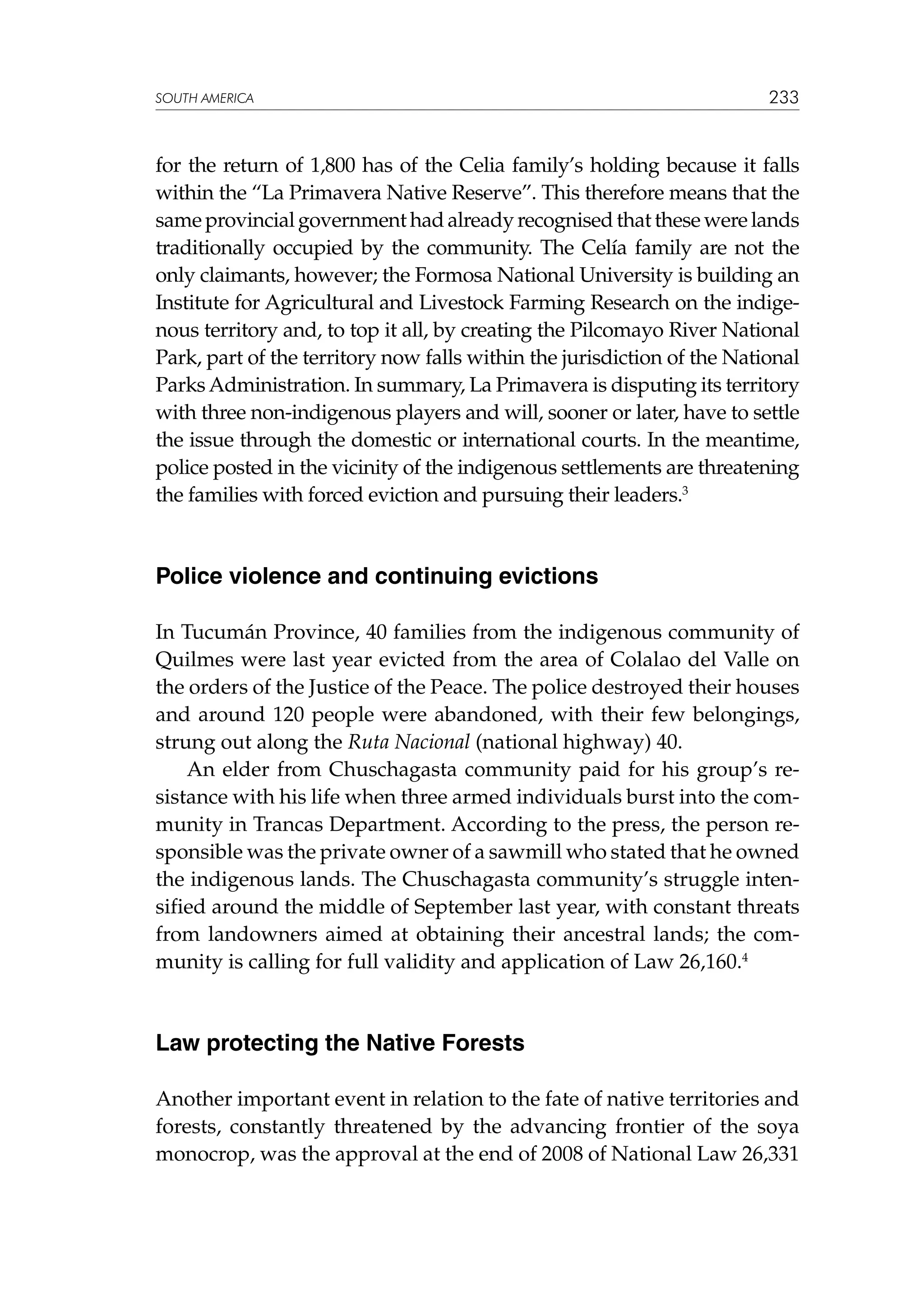 SOUTH AMERICA

233

for the return of 1,800 has of the Celia family’s holding because it falls
within the “La Primavera Native Reserve”. This therefore means that the
same provincial government had already recognised that these were lands
traditionally occupied by the community. The Celía family are not the
only claimants, however; the Formosa National University is building an
Institute for Agricultural and Livestock Farming Research on the indigenous territory and, to top it all, by creating the Pilcomayo River National
Park, part of the territory now falls within the jurisdiction of the National
Parks Administration. In summary, La Primavera is disputing its territory
with three non-indigenous players and will, sooner or later, have to settle
the issue through the domestic or international courts. In the meantime,
police posted in the vicinity of the indigenous settlements are threatening
the families with forced eviction and pursuing their leaders.3

Police violence and continuing evictions
In Tucumán Province, 40 families from the indigenous community of
Quilmes were last year evicted from the area of Colalao del Valle on
the orders of the Justice of the Peace. The police destroyed their houses
and around 120 people were abandoned, with their few belongings,
strung out along the Ruta Nacional (national highway) 40.
An elder from Chuschagasta community paid for his group’s resistance with his life when three armed individuals burst into the community in Trancas Department. According to the press, the person responsible was the private owner of a sawmill who stated that he owned
the indigenous lands. The Chuschagasta community’s struggle intensified around the middle of September last year, with constant threats
from landowners aimed at obtaining their ancestral lands; the community is calling for full validity and application of Law 26,160.4

Law protecting the Native Forests
Another important event in relation to the fate of native territories and
forests, constantly threatened by the advancing frontier of the soya
monocrop, was the approval at the end of 2008 of National Law 26,331

 
