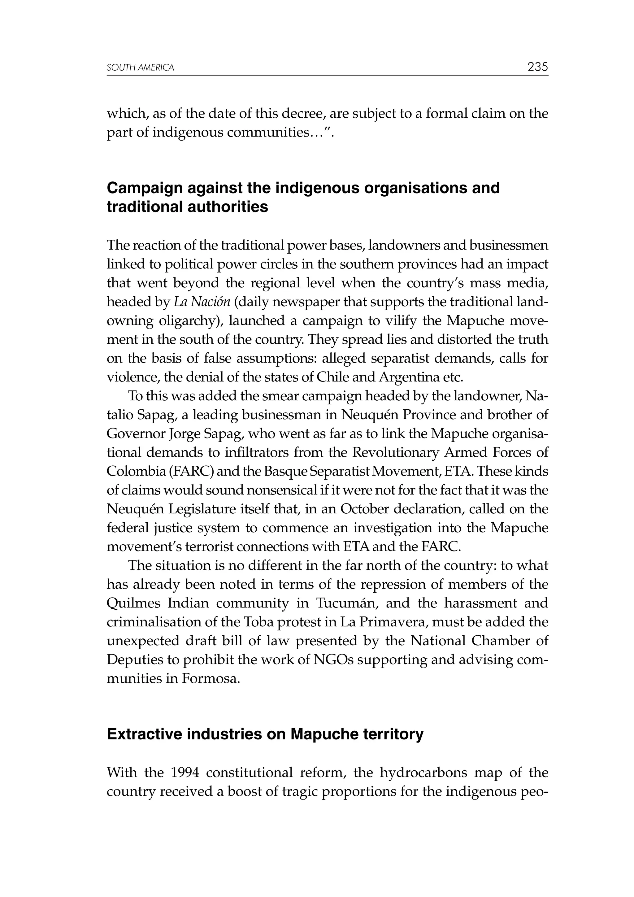 SOUTH AMERICA

235

which, as of the date of this decree, are subject to a formal claim on the
part of indigenous communities…”.

Campaign against the indigenous organisations and
traditional authorities
The reaction of the traditional power bases, landowners and businessmen
linked to political power circles in the southern provinces had an impact
that went beyond the regional level when the country’s mass media,
headed by La Nación (daily newspaper that supports the traditional landowning oligarchy), launched a campaign to vilify the Mapuche movement in the south of the country. They spread lies and distorted the truth
on the basis of false assumptions: alleged separatist demands, calls for
violence, the denial of the states of Chile and Argentina etc.
To this was added the smear campaign headed by the landowner, Natalio Sapag, a leading businessman in Neuquén Province and brother of
Governor Jorge Sapag, who went as far as to link the Mapuche organisational demands to infiltrators from the Revolutionary Armed Forces of
Colombia (FARC) and the Basque Separatist Movement, ETA. These kinds
of claims would sound nonsensical if it were not for the fact that it was the
Neuquén Legislature itself that, in an October declaration, called on the
federal justice system to commence an investigation into the Mapuche
movement’s terrorist connections with ETA and the FARC.
The situation is no different in the far north of the country: to what
has already been noted in terms of the repression of members of the
Quilmes Indian community in Tucumán, and the harassment and
criminalisation of the Toba protest in La Primavera, must be added the
unexpected draft bill of law presented by the National Chamber of
Deputies to prohibit the work of NGOs supporting and advising communities in Formosa.

Extractive industries on Mapuche territory
With the 1994 constitutional reform, the hydrocarbons map of the
country received a boost of tragic proportions for the indigenous peo-

 