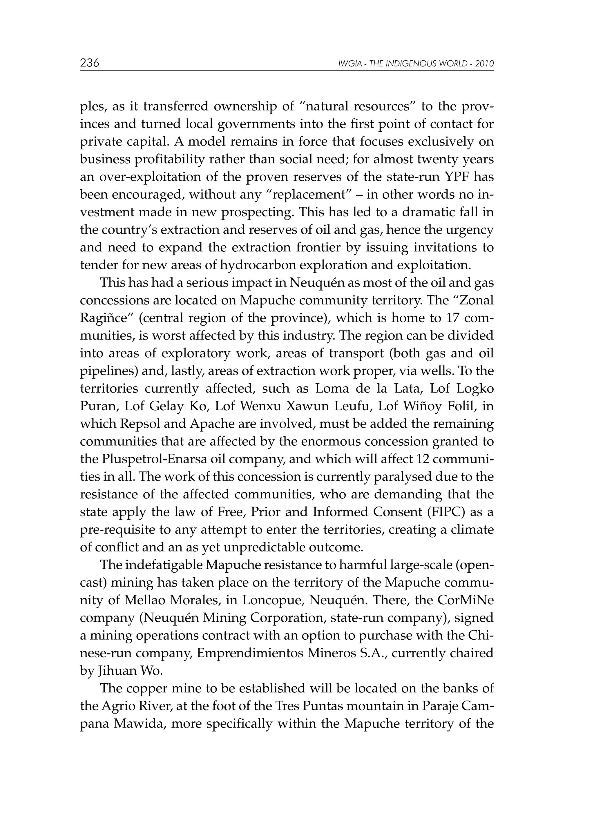 236

IWGIA - THE INDIGENOUS WORLD - 2010

ples, as it transferred ownership of “natural resources” to the provinces and turned local governments into the first point of contact for
private capital. A model remains in force that focuses exclusively on
business profitability rather than social need; for almost twenty years
an over-exploitation of the proven reserves of the state-run YPF has
been encouraged, without any “replacement” – in other words no investment made in new prospecting. This has led to a dramatic fall in
the country’s extraction and reserves of oil and gas, hence the urgency
and need to expand the extraction frontier by issuing invitations to
tender for new areas of hydrocarbon exploration and exploitation.
This has had a serious impact in Neuquén as most of the oil and gas
concessions are located on Mapuche community territory. The “Zonal
Ragiñce” (central region of the province), which is home to 17 communities, is worst affected by this industry. The region can be divided
into areas of exploratory work, areas of transport (both gas and oil
pipelines) and, lastly, areas of extraction work proper, via wells. To the
territories currently affected, such as Loma de la Lata, Lof Logko
Puran, Lof Gelay Ko, Lof Wenxu Xawun Leufu, Lof Wiñoy Folil, in
which Repsol and Apache are involved, must be added the remaining
communities that are affected by the enormous concession granted to
the Pluspetrol-Enarsa oil company, and which will affect 12 communities in all. The work of this concession is currently paralysed due to the
resistance of the affected communities, who are demanding that the
state apply the law of Free, Prior and Informed Consent (FIPC) as a
pre-requisite to any attempt to enter the territories, creating a climate
of conflict and an as yet unpredictable outcome.
The indefatigable Mapuche resistance to harmful large-scale (opencast) mining has taken place on the territory of the Mapuche community of Mellao Morales, in Loncopue, Neuquén. There, the CorMiNe
company (Neuquén Mining Corporation, state-run company), signed
a mining operations contract with an option to purchase with the Chinese-run company, Emprendimientos Mineros S.A., currently chaired
by Jihuan Wo.
The copper mine to be established will be located on the banks of
the Agrio River, at the foot of the Tres Puntas mountain in Paraje Campana Mawida, more specifically within the Mapuche territory of the

 
