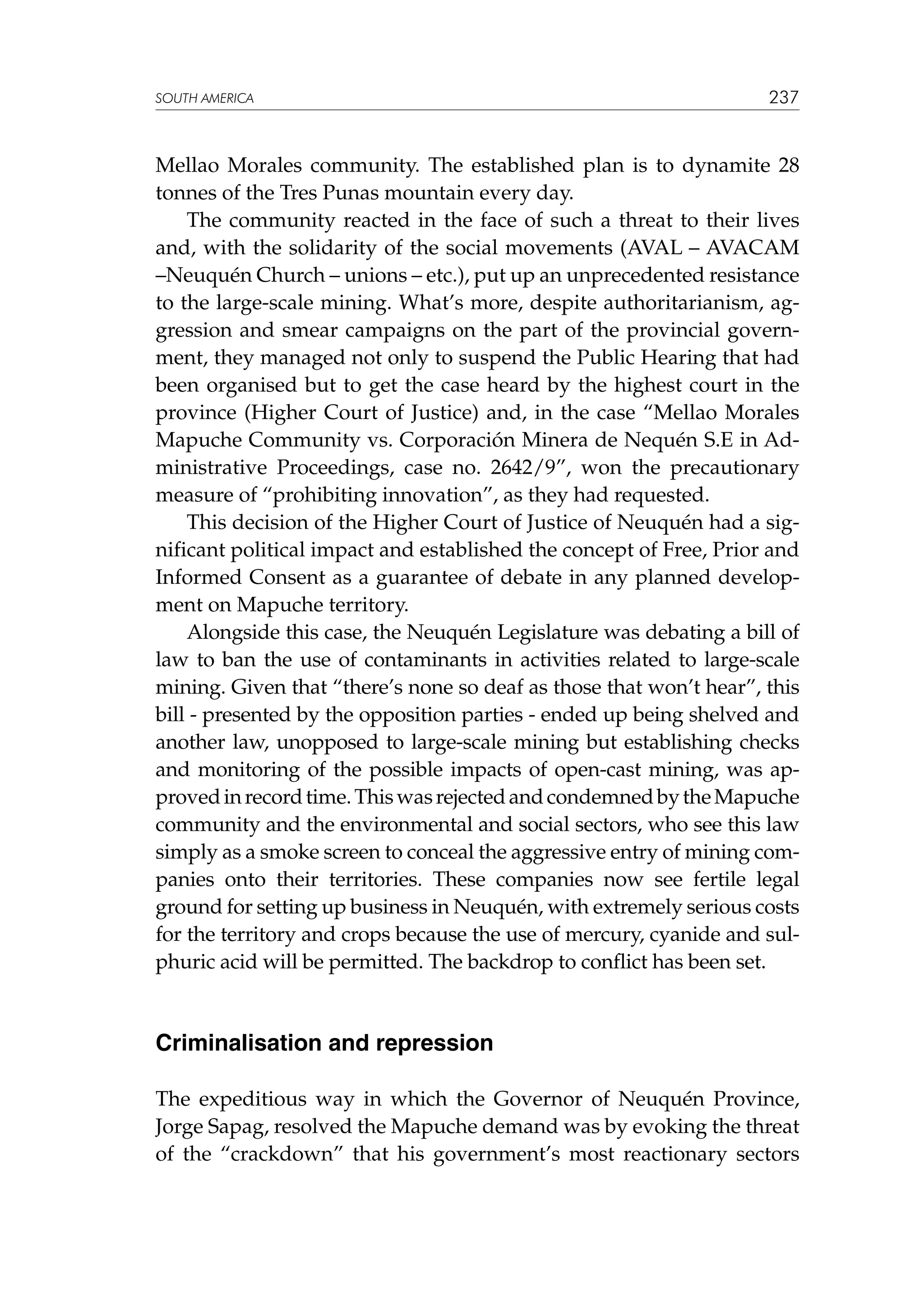 SOUTH AMERICA

237

Mellao Morales community. The established plan is to dynamite 28
tonnes of the Tres Punas mountain every day.
The community reacted in the face of such a threat to their lives
and, with the solidarity of the social movements (AVAL – AVACAM
–Neuquén Church – unions – etc.), put up an unprecedented resistance
to the large-scale mining. What’s more, despite authoritarianism, aggression and smear campaigns on the part of the provincial government, they managed not only to suspend the Public Hearing that had
been organised but to get the case heard by the highest court in the
province (Higher Court of Justice) and, in the case “Mellao Morales
Mapuche Community vs. Corporación Minera de Nequén S.E in Administrative Proceedings, case no. 2642/9”, won the precautionary
measure of “prohibiting innovation”, as they had requested.
This decision of the Higher Court of Justice of Neuquén had a significant political impact and established the concept of Free, Prior and
Informed Consent as a guarantee of debate in any planned development on Mapuche territory.
Alongside this case, the Neuquén Legislature was debating a bill of
law to ban the use of contaminants in activities related to large-scale
mining. Given that “there’s none so deaf as those that won’t hear”, this
bill - presented by the opposition parties - ended up being shelved and
another law, unopposed to large-scale mining but establishing checks
and monitoring of the possible impacts of open-cast mining, was approved in record time. This was rejected and condemned by the Mapuche
community and the environmental and social sectors, who see this law
simply as a smoke screen to conceal the aggressive entry of mining companies onto their territories. These companies now see fertile legal
ground for setting up business in Neuquén, with extremely serious costs
for the territory and crops because the use of mercury, cyanide and sulphuric acid will be permitted. The backdrop to conflict has been set.

Criminalisation and repression
The expeditious way in which the Governor of Neuquén Province,
Jorge Sapag, resolved the Mapuche demand was by evoking the threat
of the “crackdown” that his government’s most reactionary sectors

 