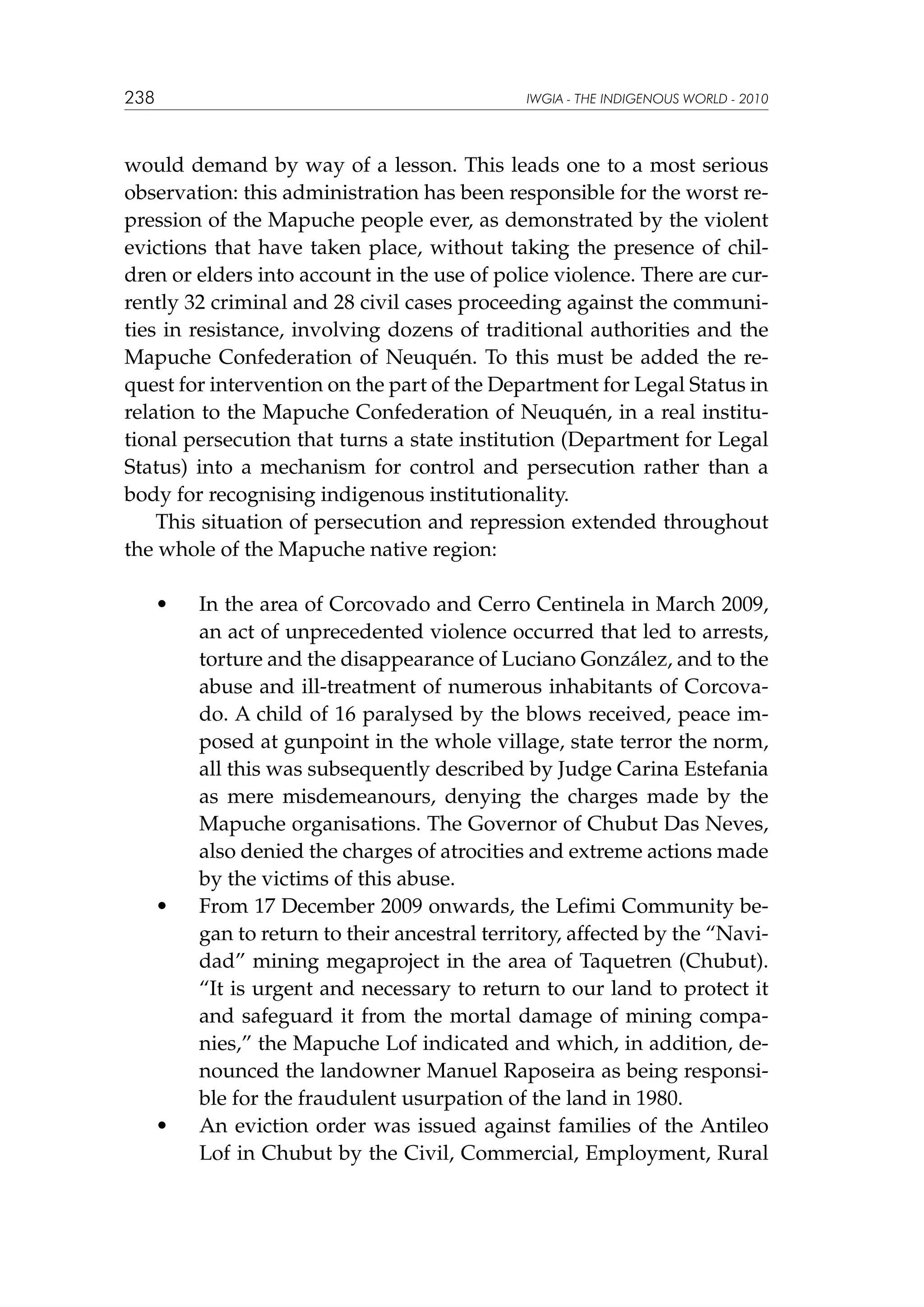 238

IWGIA - THE INDIGENOUS WORLD - 2010

would demand by way of a lesson. This leads one to a most serious
observation: this administration has been responsible for the worst repression of the Mapuche people ever, as demonstrated by the violent
evictions that have taken place, without taking the presence of children or elders into account in the use of police violence. There are currently 32 criminal and 28 civil cases proceeding against the communities in resistance, involving dozens of traditional authorities and the
Mapuche Confederation of Neuquén. To this must be added the request for intervention on the part of the Department for Legal Status in
relation to the Mapuche Confederation of Neuquén, in a real institutional persecution that turns a state institution (Department for Legal
Status) into a mechanism for control and persecution rather than a
body for recognising indigenous institutionality.
This situation of persecution and repression extended throughout
the whole of the Mapuche native region:
	

•	

	

•	

	

•	

In the area of Corcovado and Cerro Centinela in March 2009,
an act of unprecedented violence occurred that led to arrests,
torture and the disappearance of Luciano González, and to the
abuse and ill-treatment of numerous inhabitants of Corcovado. A child of 16 paralysed by the blows received, peace imposed at gunpoint in the whole village, state terror the norm,
all this was subsequently described by Judge Carina Estefania
as mere misdemeanours, denying the charges made by the
Mapuche organisations. The Governor of Chubut Das Neves,
also denied the charges of atrocities and extreme actions made
by the victims of this abuse.
From 17 December 2009 onwards, the Lefimi Community began to return to their ancestral territory, affected by the “Navidad” mining megaproject in the area of Taquetren (Chubut).
“It is urgent and necessary to return to our land to protect it
and safeguard it from the mortal damage of mining companies,” the Mapuche Lof indicated and which, in addition, denounced the landowner Manuel Raposeira as being responsible for the fraudulent usurpation of the land in 1980.
An eviction order was issued against families of the Antileo
Lof in Chubut by the Civil, Commercial, Employment, Rural

 