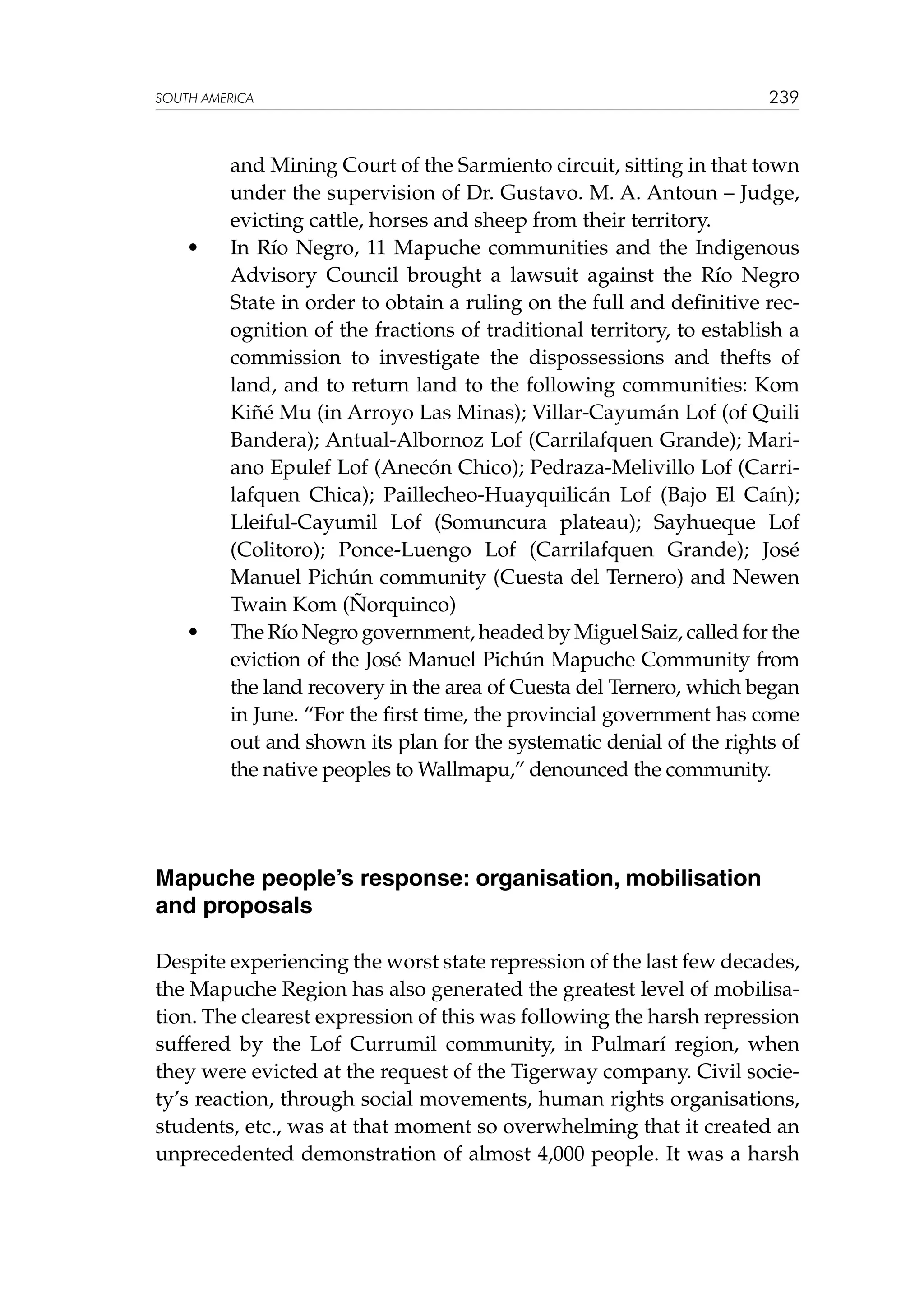 SOUTH AMERICA

	

•	

	

•	

239

and Mining Court of the Sarmiento circuit, sitting in that town
under the supervision of Dr. Gustavo. M. A. Antoun – Judge,
evicting cattle, horses and sheep from their territory.
In Río Negro, 11 Mapuche communities and the Indigenous
Advisory Council brought a lawsuit against the Río Negro
State in order to obtain a ruling on the full and definitive recognition of the fractions of traditional territory, to establish a
commission to investigate the dispossessions and thefts of
land, and to return land to the following communities: Kom
Kiñé Mu (in Arroyo Las Minas); Villar-Cayumán Lof (of Quili
Bandera); Antual-Albornoz Lof (Carrilafquen Grande); Mariano Epulef Lof (Anecón Chico); Pedraza-Melivillo Lof (Carrilafquen Chica); Paillecheo-Huayquilicán Lof (Bajo El Caín);
Lleiful-Cayumil Lof (Somuncura plateau); Sayhueque Lof
(Colitoro); Ponce-Luengo Lof (Carrilafquen Grande); José
Manuel Pichún community (Cuesta del Ternero) and Newen
Twain Kom (Ñorquinco)
The Río Negro government, headed by Miguel Saiz, called for the
eviction of the José Manuel Pichún Mapuche Community from
the land recovery in the area of Cuesta del Ternero, which began
in June. “For the first time, the provincial government has come
out and shown its plan for the systematic denial of the rights of
the native peoples to Wallmapu,” denounced the community.

Mapuche people’s response: organisation, mobilisation
and proposals
Despite experiencing the worst state repression of the last few decades,
the Mapuche Region has also generated the greatest level of mobilisation. The clearest expression of this was following the harsh repression
suffered by the Lof Currumil community, in Pulmarí region, when
they were evicted at the request of the Tigerway company. Civil society’s reaction, through social movements, human rights organisations,
students, etc., was at that moment so overwhelming that it created an
unprecedented demonstration of almost 4,000 people. It was a harsh

 