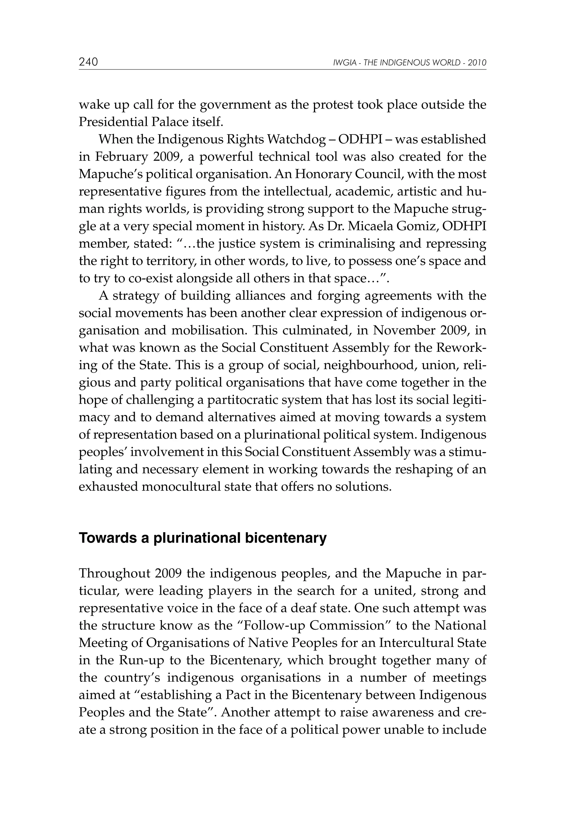 240

IWGIA - THE INDIGENOUS WORLD - 2010

wake up call for the government as the protest took place outside the
Presidential Palace itself.
When the Indigenous Rights Watchdog – ODHPI – was established
in February 2009, a powerful technical tool was also created for the
Mapuche’s political organisation. An Honorary Council, with the most
representative figures from the intellectual, academic, artistic and human rights worlds, is providing strong support to the Mapuche struggle at a very special moment in history. As Dr. Micaela Gomiz, ODHPI
member, stated: “…the justice system is criminalising and repressing
the right to territory, in other words, to live, to possess one’s space and
to try to co-exist alongside all others in that space…”.
A strategy of building alliances and forging agreements with the
social movements has been another clear expression of indigenous organisation and mobilisation. This culminated, in November 2009, in
what was known as the Social Constituent Assembly for the Reworking of the State. This is a group of social, neighbourhood, union, religious and party political organisations that have come together in the
hope of challenging a partitocratic system that has lost its social legitimacy and to demand alternatives aimed at moving towards a system
of representation based on a plurinational political system. Indigenous
peoples’ involvement in this Social Constituent Assembly was a stimulating and necessary element in working towards the reshaping of an
exhausted monocultural state that offers no solutions.

Towards a plurinational bicentenary
Throughout 2009 the indigenous peoples, and the Mapuche in particular, were leading players in the search for a united, strong and
representative voice in the face of a deaf state. One such attempt was
the structure know as the “Follow-up Commission” to the National
Meeting of Organisations of Native Peoples for an Intercultural State
in the Run-up to the Bicentenary, which brought together many of
the country’s indigenous organisations in a number of meetings
aimed at “establishing a Pact in the Bicentenary between Indigenous
Peoples and the State”. Another attempt to raise awareness and create a strong position in the face of a political power unable to include

 
