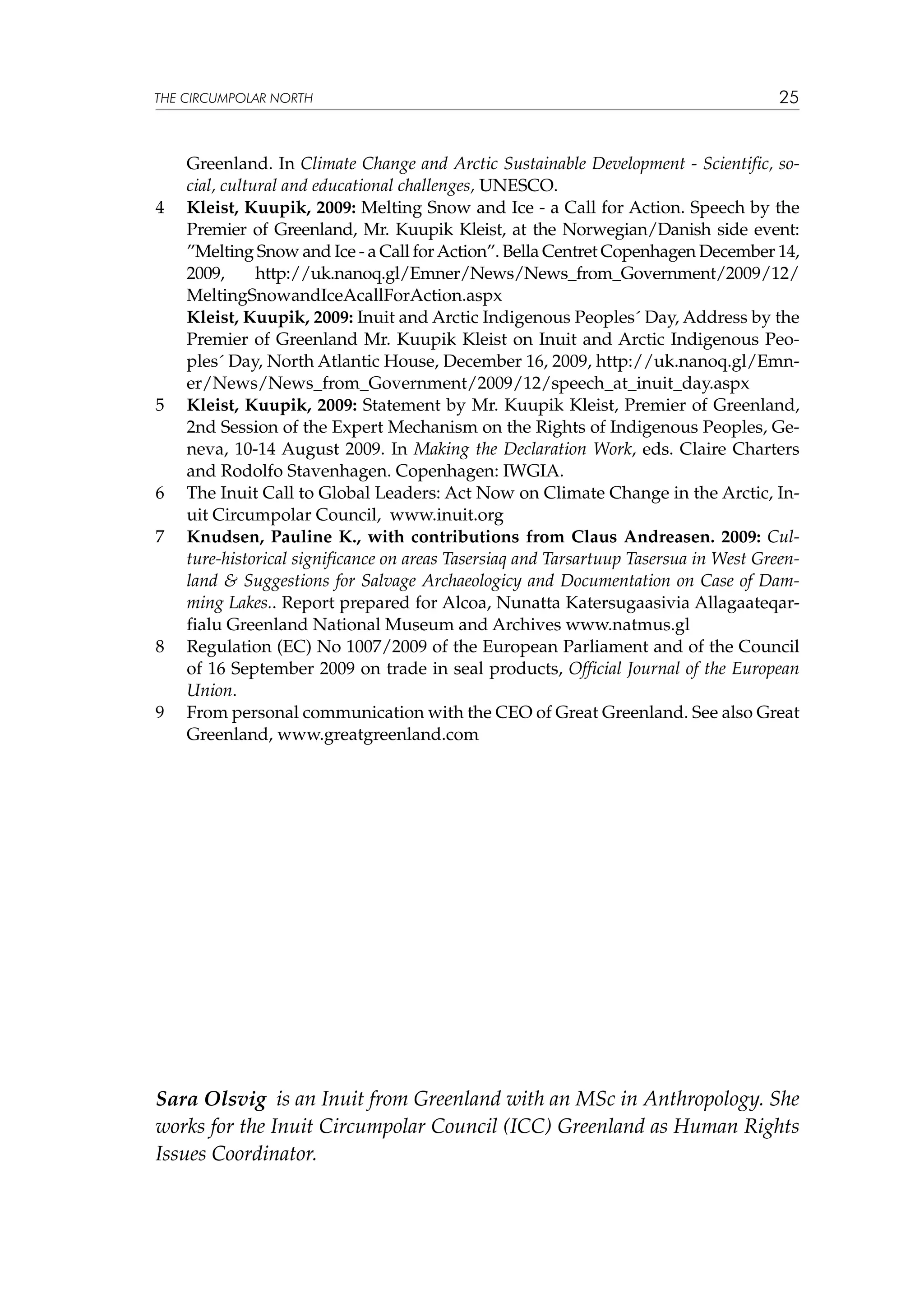 THE CIRCUMPOLAR NORTH

4	

	

5	

6	
7	

8	

9	

25

Greenland. In Climate Change and Arctic Sustainable Development - Scientific, social, cultural and educational challenges, UNESCO.
Kleist, Kuupik, 2009: Melting Snow and Ice - a Call for Action. Speech by the
Premier of Greenland, Mr. Kuupik Kleist, at the Norwegian/Danish side event:
”Melting Snow and Ice - a Call for Action”. Bella Centret Copenhagen December 14,
2009,
http://uk.nanoq.gl/Emner/News/News_from_Government/2009/12/
MeltingSnowandIceAcallForAction.aspx
Kleist, Kuupik, 2009: Inuit and Arctic Indigenous Peoples´ Day, Address by the
Premier of Greenland Mr. Kuupik Kleist on Inuit and Arctic Indigenous Peoples´ Day, North Atlantic House, December 16, 2009, http://uk.nanoq.gl/Emner/News/News_from_Government/2009/12/speech_at_inuit_day.aspx
Kleist, Kuupik, 2009: Statement by Mr. Kuupik Kleist, Premier of Greenland,
2nd Session of the Expert Mechanism on the Rights of Indigenous Peoples, Geneva, 10-14 August 2009. In Making the Declaration Work, eds. Claire Charters
and Rodolfo Stavenhagen. Copenhagen: IWGIA.
The Inuit Call to Global Leaders: Act Now on Climate Change in the Arctic, Inuit Circumpolar Council, www.inuit.org
Knudsen, Pauline K., with contributions from Claus Andreasen. 2009: Culture-historical significance on areas Tasersiaq and Tarsartuup Tasersua in West Greenland & Suggestions for Salvage Archaeologicy and Documentation on Case of Damming Lakes.. Report prepared for Alcoa, Nunatta Katersugaasivia Allagaateqarfialu Greenland National Museum and Archives www.natmus.gl
Regulation (EC) No 1007/2009 of the European Parliament and of the Council
of 16 September 2009 on trade in seal products, Official Journal of the European
Union.
From personal communication with the CEO of Great Greenland. See also Great
Greenland, www.greatgreenland.com

Sara Olsvig is an Inuit from Greenland with an MSc in Anthropology. She
works for the Inuit Circumpolar Council (ICC) Greenland as Human Rights
Issues Coordinator.

 