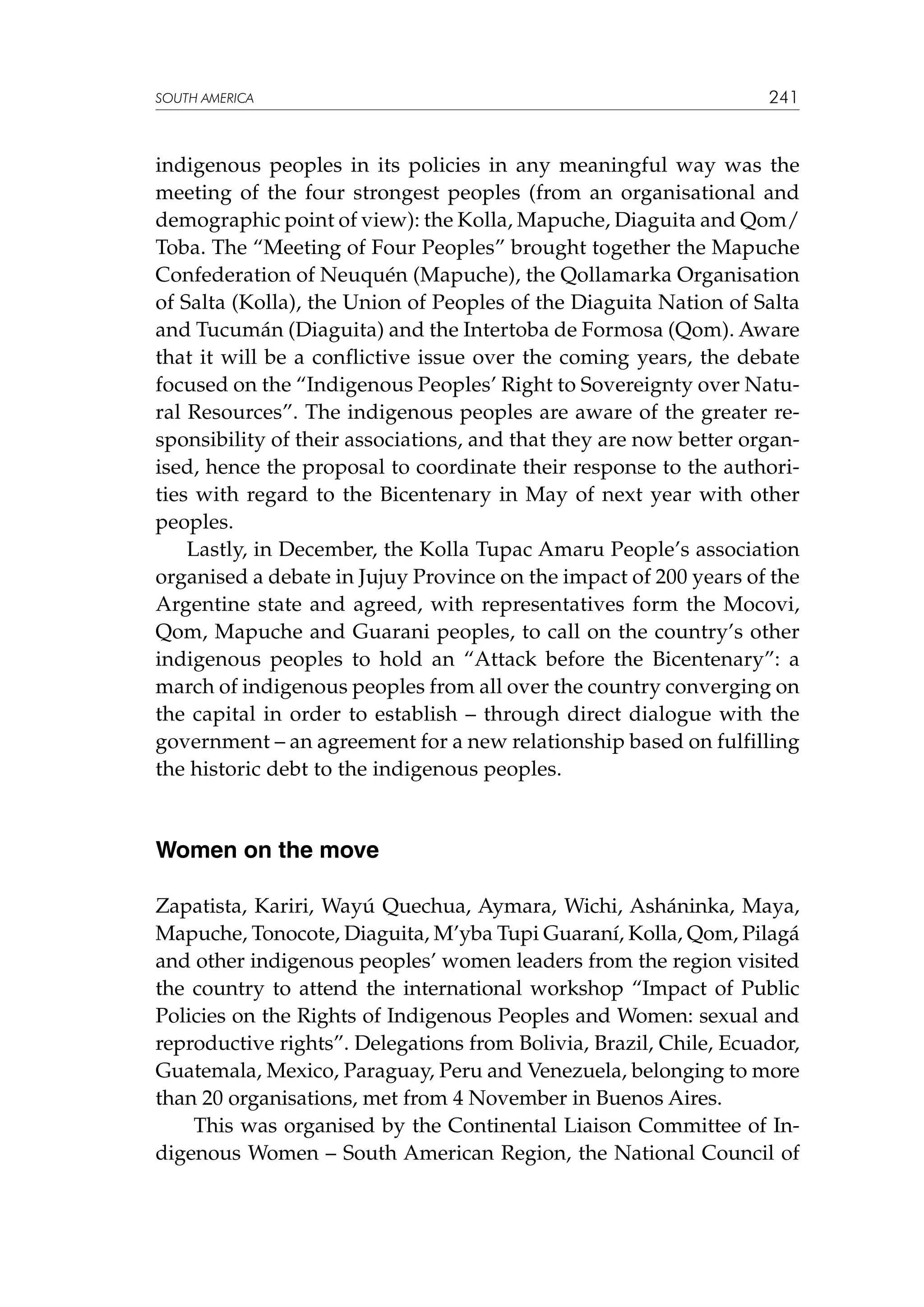 SOUTH AMERICA

241

indigenous peoples in its policies in any meaningful way was the
meeting of the four strongest peoples (from an organisational and
demographic point of view): the Kolla, Mapuche, Diaguita and Qom/
Toba. The “Meeting of Four Peoples” brought together the Mapuche
Confederation of Neuquén (Mapuche), the Qollamarka Organisation
of Salta (Kolla), the Union of Peoples of the Diaguita Nation of Salta
and Tucumán (Diaguita) and the Intertoba de Formosa (Qom). Aware
that it will be a conflictive issue over the coming years, the debate
focused on the “Indigenous Peoples’ Right to Sovereignty over Natural Resources”. The indigenous peoples are aware of the greater responsibility of their associations, and that they are now better organised, hence the proposal to coordinate their response to the authorities with regard to the Bicentenary in May of next year with other
peoples.
Lastly, in December, the Kolla Tupac Amaru People’s association
organised a debate in Jujuy Province on the impact of 200 years of the
Argentine state and agreed, with representatives form the Mocovi,
Qom, Mapuche and Guarani peoples, to call on the country’s other
indigenous peoples to hold an “Attack before the Bicentenary”: a
march of indigenous peoples from all over the country converging on
the capital in order to establish – through direct dialogue with the
government – an agreement for a new relationship based on fulfilling
the historic debt to the indigenous peoples.

Women on the move
Zapatista, Kariri, Wayú Quechua, Aymara, Wichi, Asháninka, Maya,
Mapuche, Tonocote, Diaguita, M’yba Tupi Guaraní, Kolla, Qom, Pilagá
and other indigenous peoples’ women leaders from the region visited
the country to attend the international workshop “Impact of Public
Policies on the Rights of Indigenous Peoples and Women: sexual and
reproductive rights”. Delegations from Bolivia, Brazil, Chile, Ecuador,
Guatemala, Mexico, Paraguay, Peru and Venezuela, belonging to more
than 20 organisations, met from 4 November in Buenos Aires.
 This was organised by the Continental Liaison Committee of Indigenous Women – South American Region, the National Council of

 