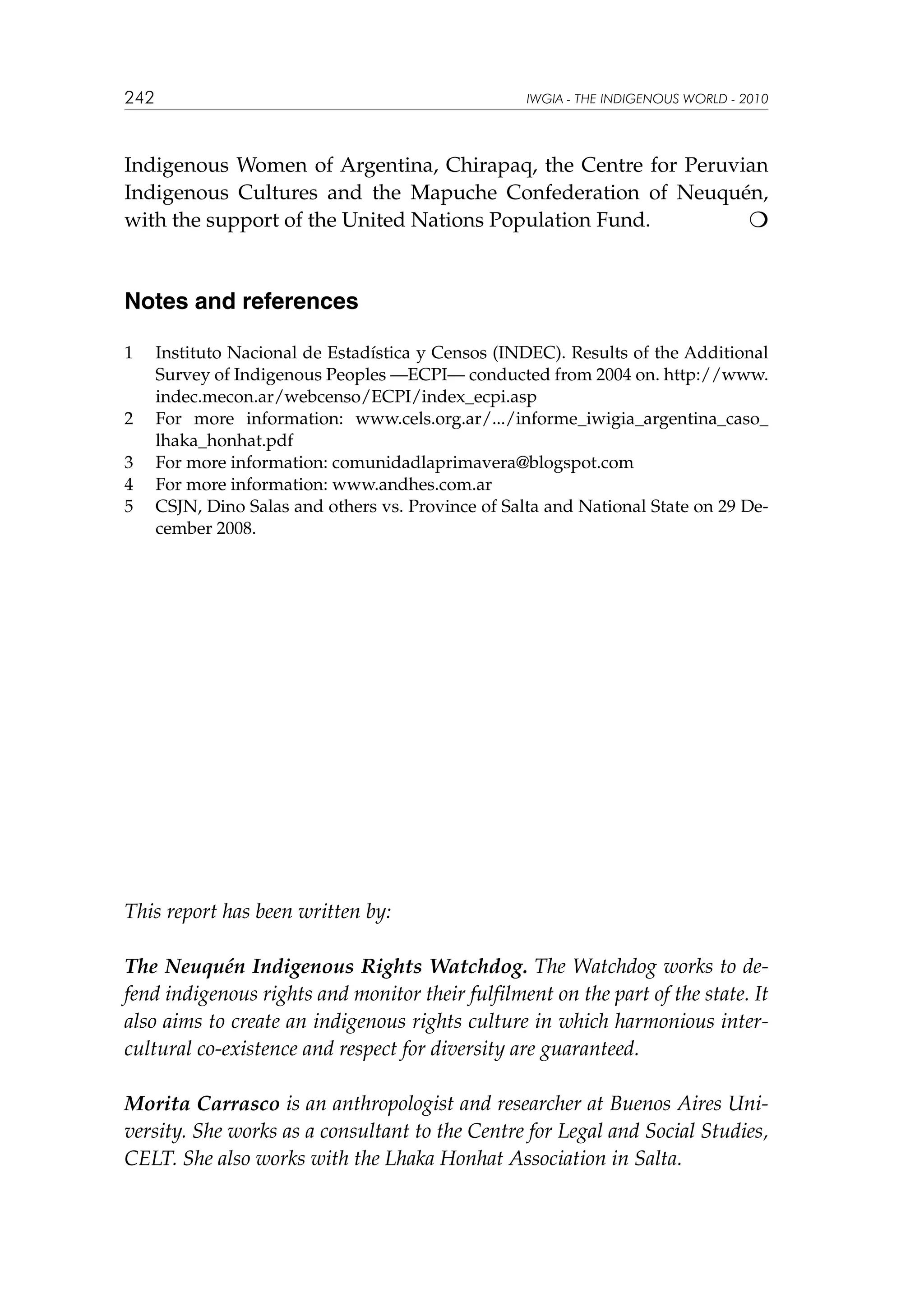242

IWGIA - THE INDIGENOUS WORLD - 2010

Indigenous Women of Argentina, Chirapaq, the Centre for Peruvian
Indigenous Cultures and the Mapuche Confederation of Neuquén,
with the support of the United Nations Population Fund.


Notes and references
1	

2	
3	
4	
5	

Instituto Nacional de Estadística y Censos (INDEC). Results of the Additional
Survey of Indigenous Peoples —ECPI— conducted from 2004 on. http://www.
indec.mecon.ar/webcenso/ECPI/index_ecpi.asp
For more information: www.cels.org.ar/.../informe_iwigia_argentina_caso_
lhaka_honhat.pdf
For more information: comunidadlaprimavera@blogspot.com
For more information: www.andhes.com.ar
CSJN, Dino Salas and others vs. Province of Salta and National State on 29 December 2008.

This report has been written by:
The Neuquén Indigenous Rights Watchdog. The Watchdog works to defend indigenous rights and monitor their fulfilment on the part of the state. It
also aims to create an indigenous rights culture in which harmonious intercultural co-existence and respect for diversity are guaranteed.
Morita Carrasco is an anthropologist and researcher at Buenos Aires University. She works as a consultant to the Centre for Legal and Social Studies,
CELT. She also works with the Lhaka Honhat Association in Salta.

 