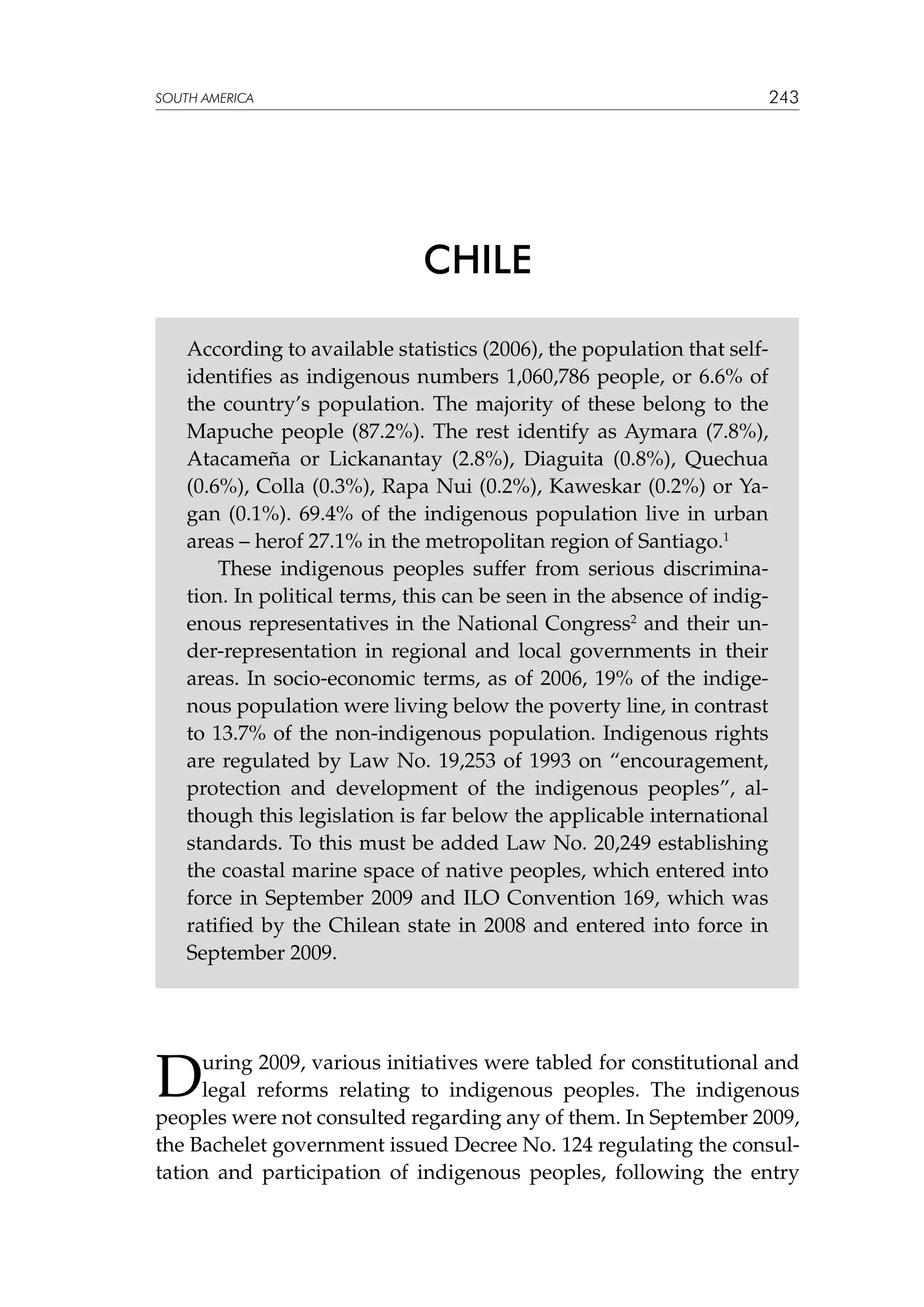 243

SOUTH AMERICA

CHILE
According to available statistics (2006), the population that selfidentifies as indigenous numbers 1,060,786 people, or 6.6% of
the country’s population. The majority of these belong to the
Mapuche people (87.2%). The rest identify as Aymara (7.8%),
Atacameña or Lickanantay (2.8%), Diaguita (0.8%), Quechua
(0.6%), Colla (0.3%), Rapa Nui (0.2%), Kaweskar (0.2%) or Yagan (0.1%). 69.4% of the indigenous population live in urban
areas – herof 27.1% in the metropolitan region of Santiago.1
These indigenous peoples suffer from serious discrimination. In political terms, this can be seen in the absence of indigenous representatives in the National Congress2 and their under-representation in regional and local governments in their
areas. In socio-economic terms, as of 2006, 19% of the indigenous population were living below the poverty line, in contrast
to 13.7% of the non-indigenous population. Indigenous rights
are regulated by Law No. 19,253 of 1993 on “encouragement,
protection and development of the indigenous peoples”, although this legislation is far below the applicable international
standards. To this must be added Law No. 20,249 establishing
the coastal marine space of native peoples, which entered into
force in September 2009 and ILO Convention 169, which was
ratified by the Chilean state in 2008 and entered into force in
September 2009.

D

uring 2009, various initiatives were tabled for constitutional and
legal reforms relating to indigenous peoples. The indigenous
peoples were not consulted regarding any of them. In September 2009,
the Bachelet government issued Decree No. 124 regulating the consultation and participation of indigenous peoples, following the entry

 