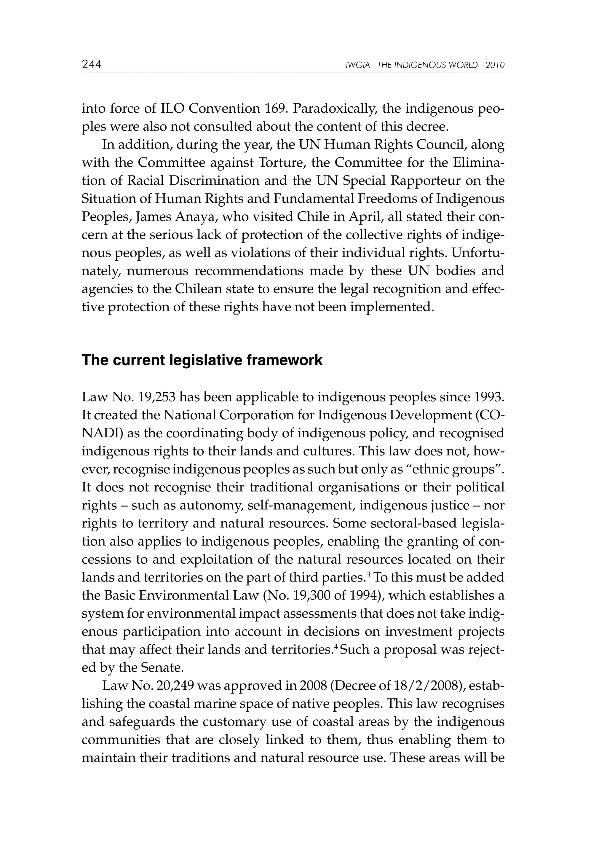 244

IWGIA - THE INDIGENOUS WORLD - 2010

into force of ILO Convention 169. Paradoxically, the indigenous peoples were also not consulted about the content of this decree.
In addition, during the year, the UN Human Rights Council, along
with the Committee against Torture, the Committee for the Elimination of Racial Discrimination and the UN Special Rapporteur on the
Situation of Human Rights and Fundamental Freedoms of Indigenous
Peoples, James Anaya, who visited Chile in April, all stated their concern at the serious lack of protection of the collective rights of indigenous peoples, as well as violations of their individual rights. Unfortunately, numerous recommendations made by these UN bodies and
agencies to the Chilean state to ensure the legal recognition and effective protection of these rights have not been implemented.

The current legislative framework
Law No. 19,253 has been applicable to indigenous peoples since 1993.
It created the National Corporation for Indigenous Development (CONADI) as the coordinating body of indigenous policy, and recognised
indigenous rights to their lands and cultures. This law does not, however, recognise indigenous peoples as such but only as “ethnic groups”.
It does not recognise their traditional organisations or their political
rights – such as autonomy, self-management, indigenous justice – nor
rights to territory and natural resources. Some sectoral-based legislation also applies to indigenous peoples, enabling the granting of concessions to and exploitation of the natural resources located on their
lands and territories on the part of third parties.3 To this must be added
the Basic Environmental Law (No. 19,300 of 1994), which establishes a
system for environmental impact assessments that does not take indigenous participation into account in decisions on investment projects
that may affect their lands and territories.4 Such a proposal was rejected by the Senate.
Law No. 20,249 was approved in 2008 (Decree of 18/2/2008), establishing the coastal marine space of native peoples. This law recognises
and safeguards the customary use of coastal areas by the indigenous
communities that are closely linked to them, thus enabling them to
maintain their traditions and natural resource use. These areas will be

 