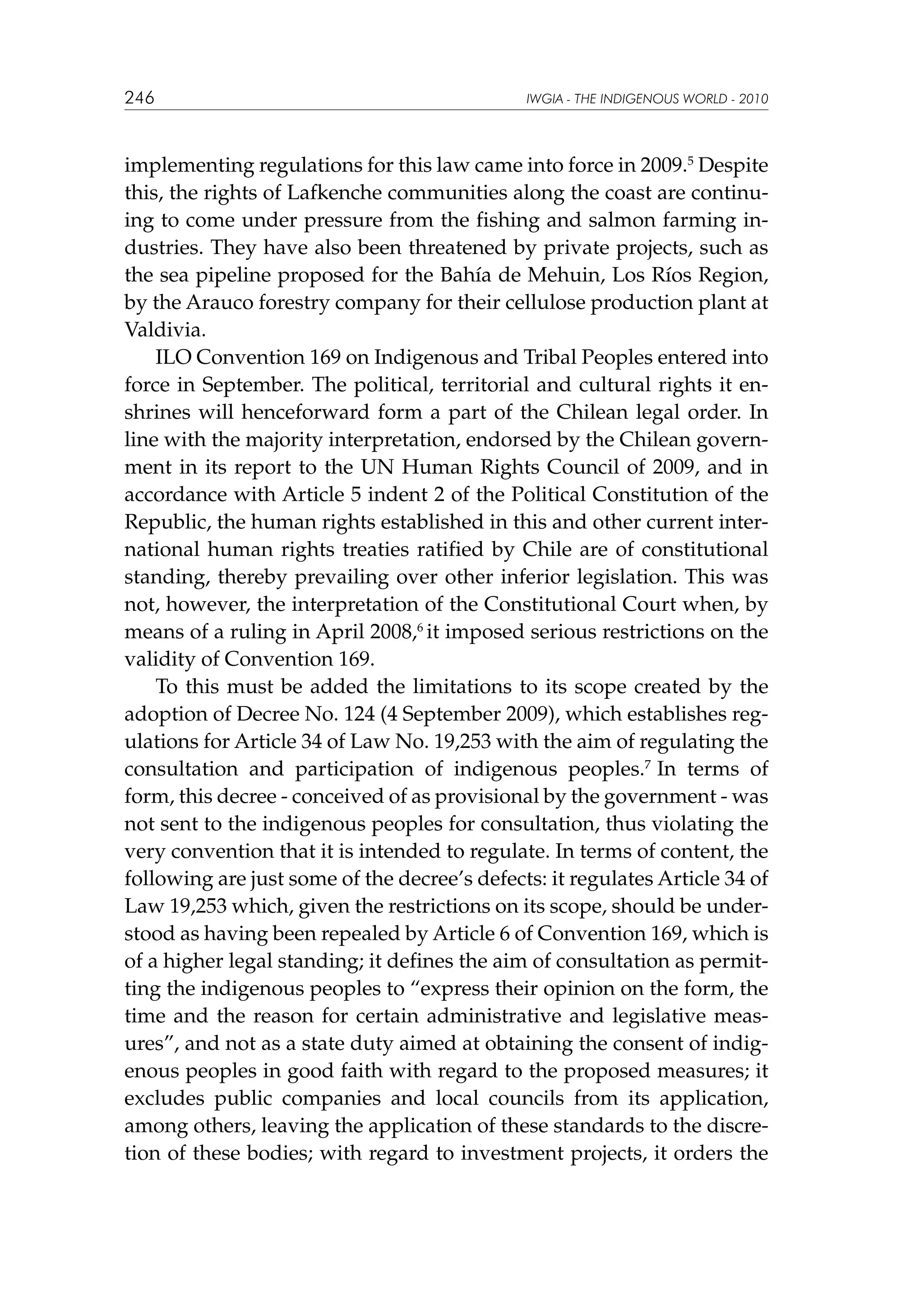 246

IWGIA - THE INDIGENOUS WORLD - 2010

implementing regulations for this law came into force in 2009.5 Despite
this, the rights of Lafkenche communities along the coast are continuing to come under pressure from the fishing and salmon farming industries. They have also been threatened by private projects, such as
the sea pipeline proposed for the Bahía de Mehuin, Los Ríos Region,
by the Arauco forestry company for their cellulose production plant at
Valdivia.
ILO Convention 169 on Indigenous and Tribal Peoples entered into
force in September. The political, territorial and cultural rights it enshrines will henceforward form a part of the Chilean legal order. In
line with the majority interpretation, endorsed by the Chilean government in its report to the UN Human Rights Council of 2009, and in
accordance with Article 5 indent 2 of the Political Constitution of the
Republic, the human rights established in this and other current international human rights treaties ratified by Chile are of constitutional
standing, thereby prevailing over other inferior legislation. This was
not, however, the interpretation of the Constitutional Court when, by
means of a ruling in April 2008,6 it imposed serious restrictions on the
validity of Convention 169.
To this must be added the limitations to its scope created by the
adoption of Decree No. 124 (4 September 2009), which establishes regulations for Article 34 of Law No. 19,253 with the aim of regulating the
consultation and participation of indigenous peoples.7 In terms of
form, this decree - conceived of as provisional by the government - was
not sent to the indigenous peoples for consultation, thus violating the
very convention that it is intended to regulate. In terms of content, the
following are just some of the decree’s defects: it regulates Article 34 of
Law 19,253 which, given the restrictions on its scope, should be understood as having been repealed by Article 6 of Convention 169, which is
of a higher legal standing; it defines the aim of consultation as permitting the indigenous peoples to “express their opinion on the form, the
time and the reason for certain administrative and legislative measures”, and not as a state duty aimed at obtaining the consent of indigenous peoples in good faith with regard to the proposed measures; it
excludes public companies and local councils from its application,
among others, leaving the application of these standards to the discretion of these bodies; with regard to investment projects, it orders the

 