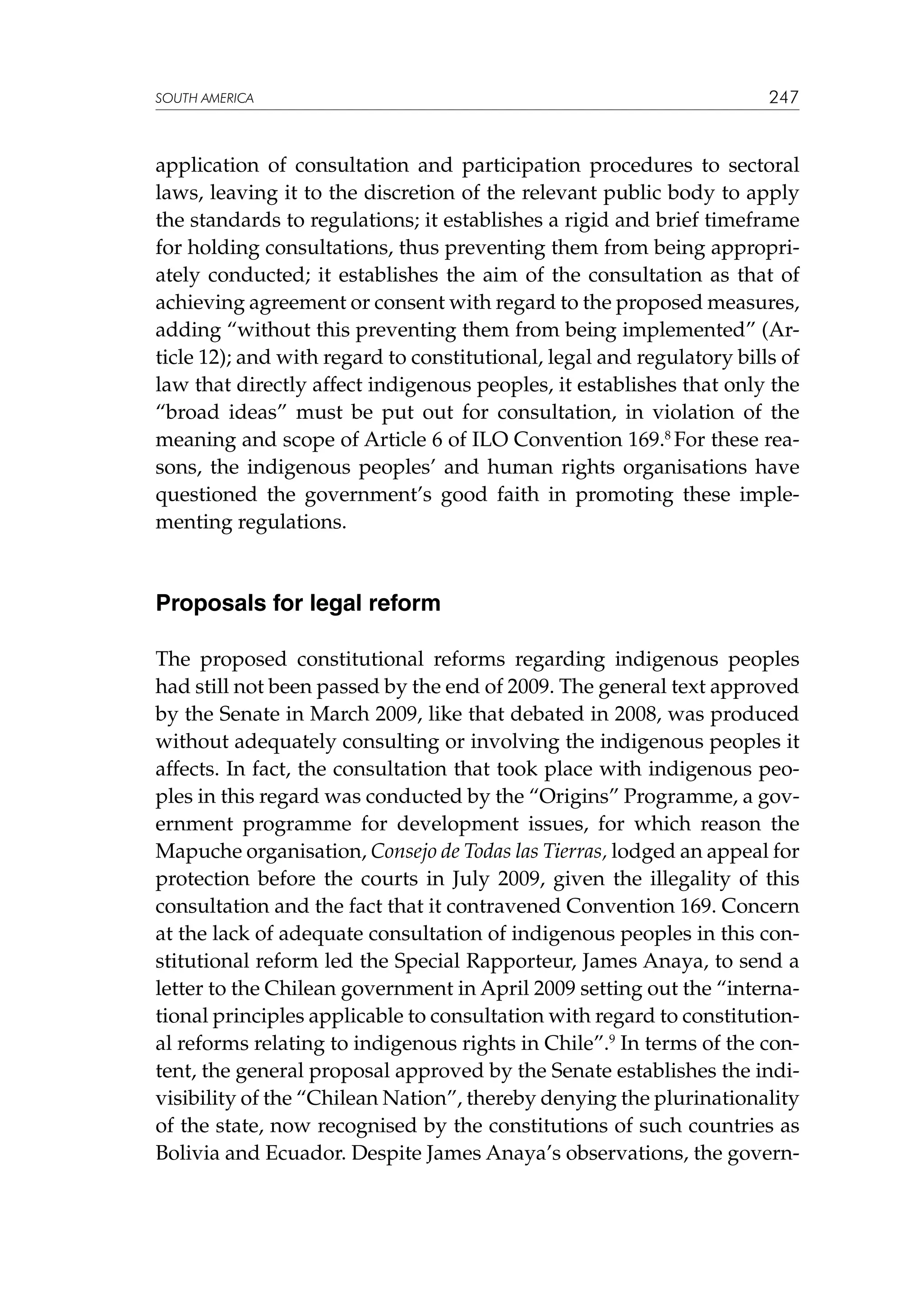 SOUTH AMERICA

247

application of consultation and participation procedures to sectoral
laws, leaving it to the discretion of the relevant public body to apply
the standards to regulations; it establishes a rigid and brief timeframe
for holding consultations, thus preventing them from being appropriately conducted; it establishes the aim of the consultation as that of
achieving agreement or consent with regard to the proposed measures,
adding “without this preventing them from being implemented” (Article 12); and with regard to constitutional, legal and regulatory bills of
law that directly affect indigenous peoples, it establishes that only the
“broad ideas” must be put out for consultation, in violation of the
meaning and scope of Article 6 of ILO Convention 169.8 For these reasons, the indigenous peoples’ and human rights organisations have
questioned the government’s good faith in promoting these implementing regulations.

Proposals for legal reform
The proposed constitutional reforms regarding indigenous peoples
had still not been passed by the end of 2009. The general text approved
by the Senate in March 2009, like that debated in 2008, was produced
without adequately consulting or involving the indigenous peoples it
affects. In fact, the consultation that took place with indigenous peoples in this regard was conducted by the “Origins” Programme, a government programme for development issues, for which reason the
Mapuche organisation, Consejo de Todas las Tierras, lodged an appeal for
protection before the courts in July 2009, given the illegality of this
consultation and the fact that it contravened Convention 169. Concern
at the lack of adequate consultation of indigenous peoples in this constitutional reform led the Special Rapporteur, James Anaya, to send a
letter to the Chilean government in April 2009 setting out the “international principles applicable to consultation with regard to constitutional reforms relating to indigenous rights in Chile”.9 In terms of the content, the general proposal approved by the Senate establishes the indivisibility of the “Chilean Nation”, thereby denying the plurinationality
of the state, now recognised by the constitutions of such countries as
Bolivia and Ecuador. Despite James Anaya’s observations, the govern-

 