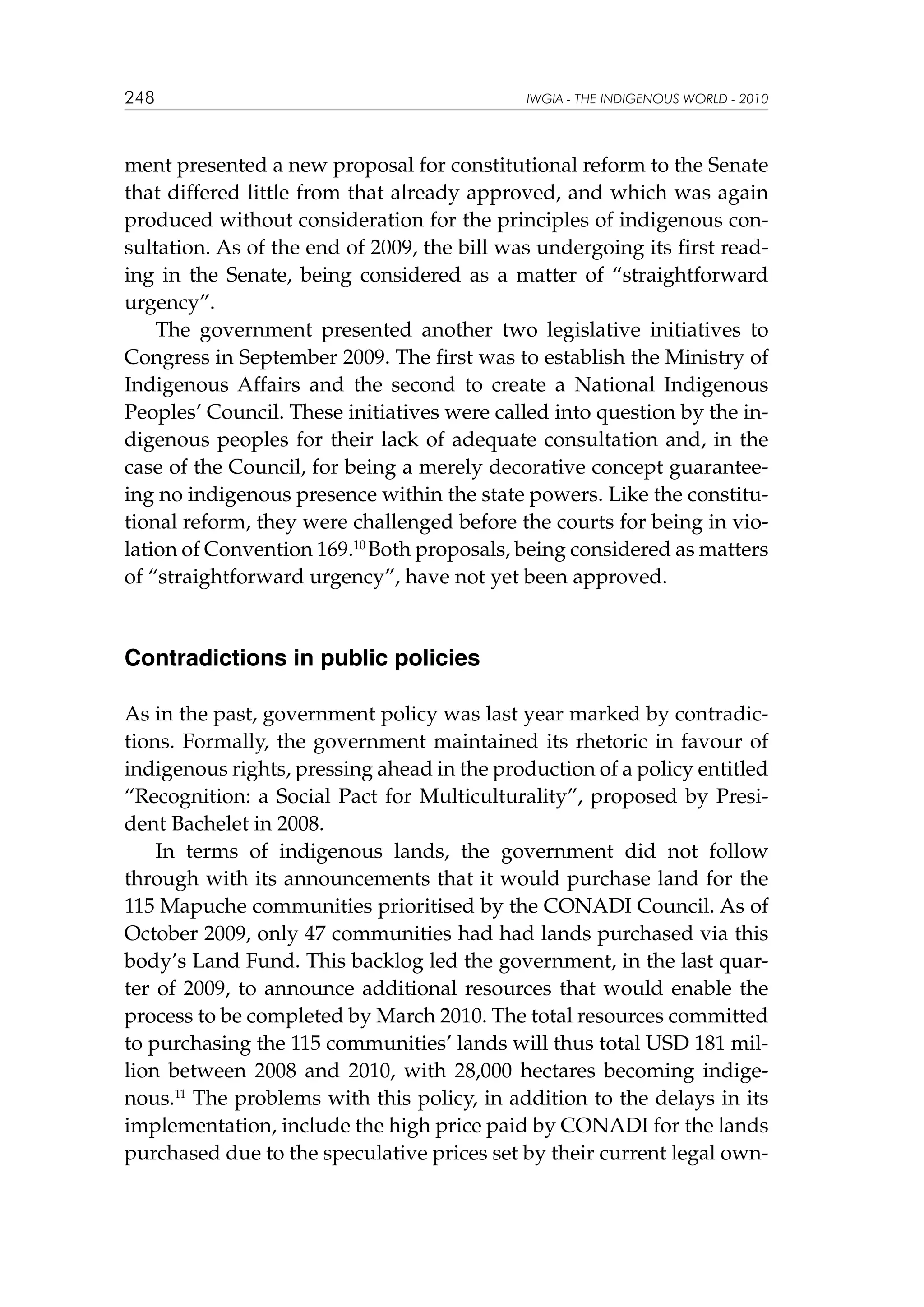 248

IWGIA - THE INDIGENOUS WORLD - 2010

ment presented a new proposal for constitutional reform to the Senate
that differed little from that already approved, and which was again
produced without consideration for the principles of indigenous consultation. As of the end of 2009, the bill was undergoing its first reading in the Senate, being considered as a matter of “straightforward
urgency”.
The government presented another two legislative initiatives to
Congress in September 2009. The first was to establish the Ministry of
Indigenous Affairs and the second to create a National Indigenous
Peoples’ Council. These initiatives were called into question by the indigenous peoples for their lack of adequate consultation and, in the
case of the Council, for being a merely decorative concept guaranteeing no indigenous presence within the state powers. Like the constitutional reform, they were challenged before the courts for being in violation of Convention 169.10 Both proposals, being considered as matters
of “straightforward urgency”, have not yet been approved.

Contradictions in public policies
As in the past, government policy was last year marked by contradictions. Formally, the government maintained its rhetoric in favour of
indigenous rights, pressing ahead in the production of a policy entitled
“Recognition: a Social Pact for Multiculturality”, proposed by President Bachelet in 2008.
In terms of indigenous lands, the government did not follow
through with its announcements that it would purchase land for the
115 Mapuche communities prioritised by the CONADI Council. As of
October 2009, only 47 communities had had lands purchased via this
body’s Land Fund. This backlog led the government, in the last quarter of 2009, to announce additional resources that would enable the
process to be completed by March 2010. The total resources committed
to purchasing the 115 communities’ lands will thus total USD 181 million between 2008 and 2010, with 28,000 hectares becoming indigenous.11 The problems with this policy, in addition to the delays in its
implementation, include the high price paid by CONADI for the lands
purchased due to the speculative prices set by their current legal own-

 