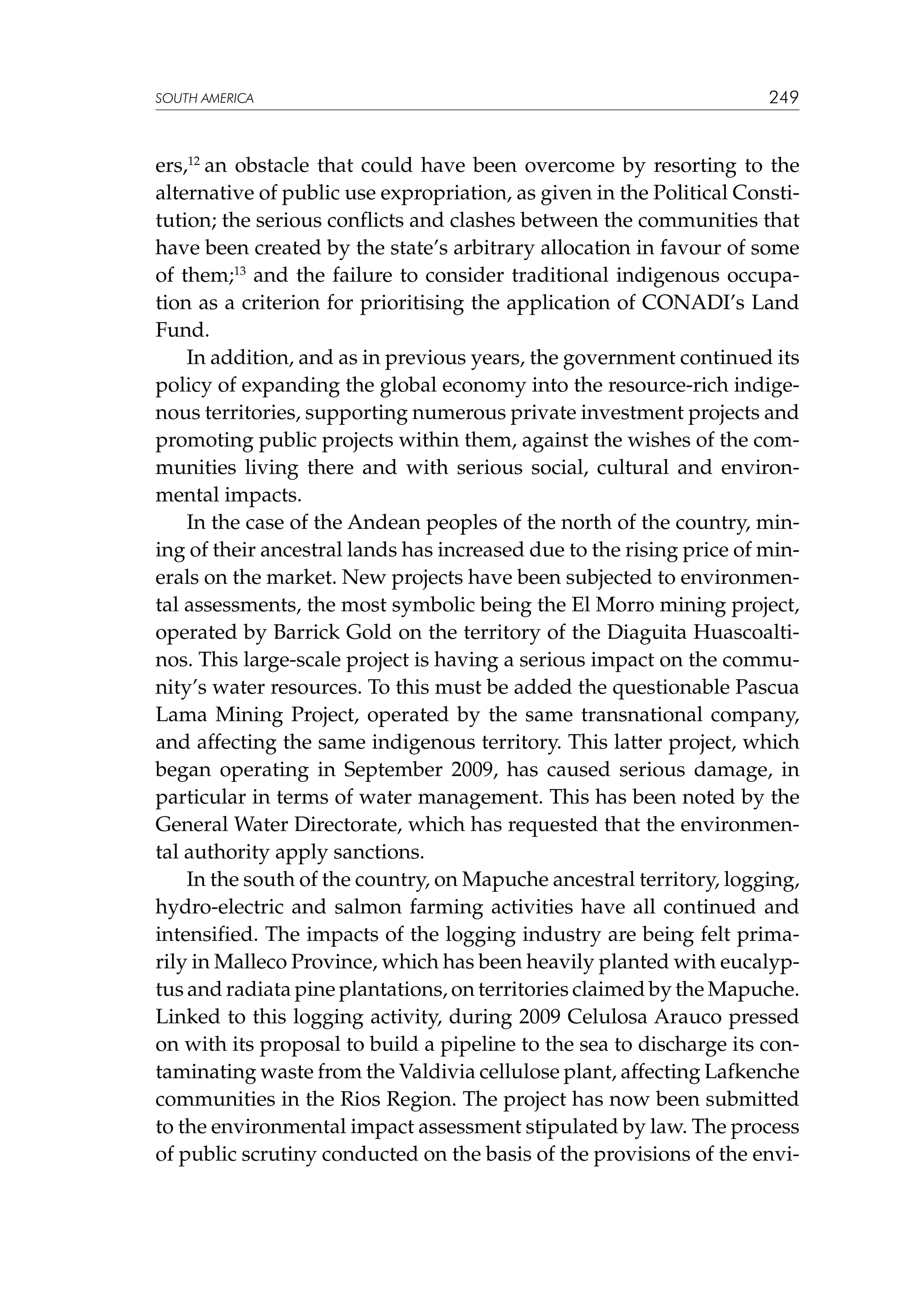 SOUTH AMERICA

249

ers,12 an obstacle that could have been overcome by resorting to the
alternative of public use expropriation, as given in the Political Constitution; the serious conflicts and clashes between the communities that
have been created by the state’s arbitrary allocation in favour of some
of them;13 and the failure to consider traditional indigenous occupation as a criterion for prioritising the application of CONADI’s Land
Fund.
In addition, and as in previous years, the government continued its
policy of expanding the global economy into the resource-rich indigenous territories, supporting numerous private investment projects and
promoting public projects within them, against the wishes of the communities living there and with serious social, cultural and environmental impacts.
In the case of the Andean peoples of the north of the country, mining of their ancestral lands has increased due to the rising price of minerals on the market. New projects have been subjected to environmental assessments, the most symbolic being the El Morro mining project,
operated by Barrick Gold on the territory of the Diaguita Huascoaltinos. This large-scale project is having a serious impact on the community’s water resources. To this must be added the questionable Pascua
Lama Mining Project, operated by the same transnational company,
and affecting the same indigenous territory. This latter project, which
began operating in September 2009, has caused serious damage, in
particular in terms of water management. This has been noted by the
General Water Directorate, which has requested that the environmental authority apply sanctions.
In the south of the country, on Mapuche ancestral territory, logging,
hydro-electric and salmon farming activities have all continued and
intensified. The impacts of the logging industry are being felt primarily in Malleco Province, which has been heavily planted with eucalyptus and radiata pine plantations, on territories claimed by the Mapuche.
Linked to this logging activity, during 2009 Celulosa Arauco pressed
on with its proposal to build a pipeline to the sea to discharge its contaminating waste from the Valdivia cellulose plant, affecting Lafkenche
communities in the Rios Region. The project has now been submitted
to the environmental impact assessment stipulated by law. The process
of public scrutiny conducted on the basis of the provisions of the envi-

 