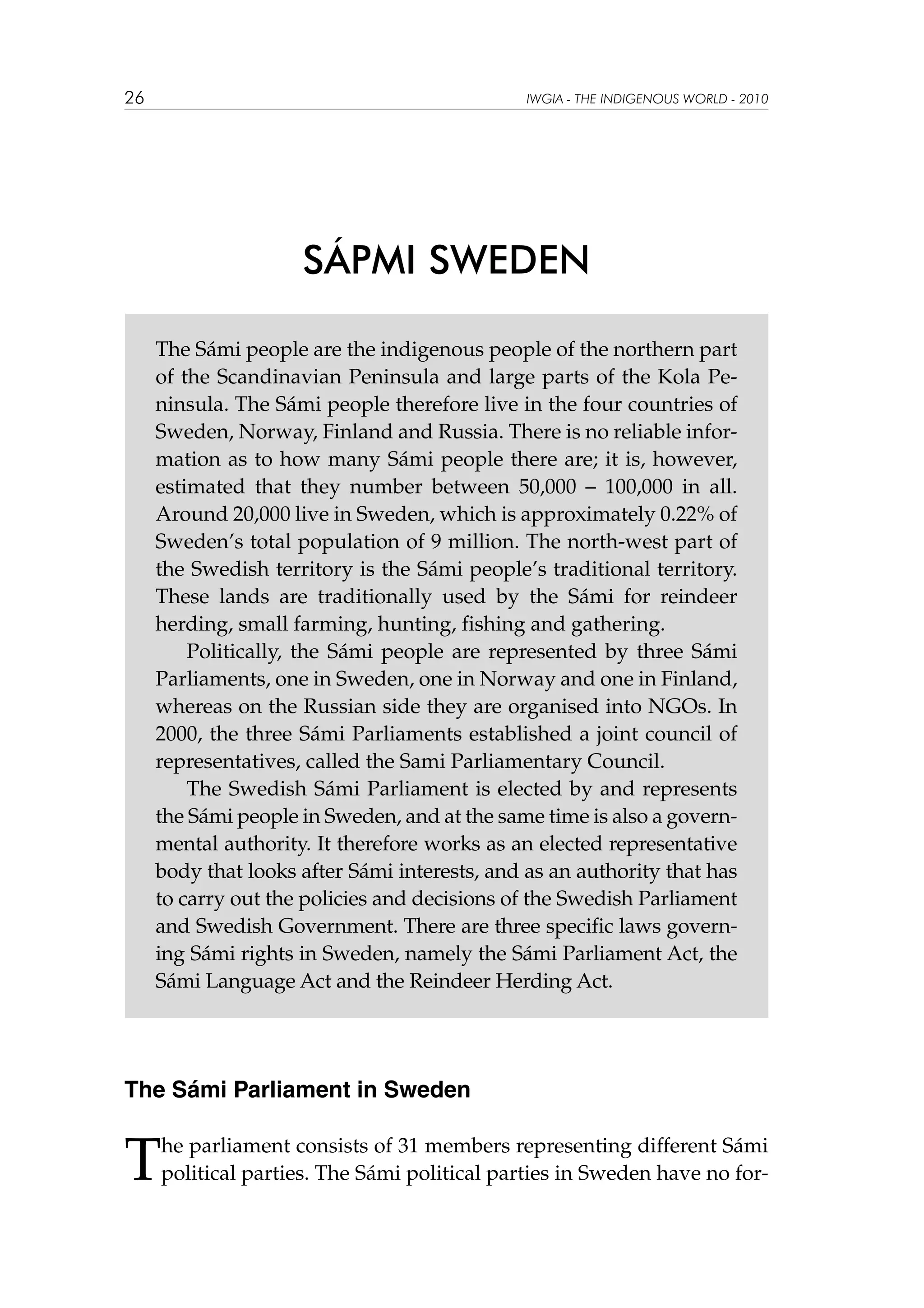 26

IWGIA - THE INDIGENOUS WORLD - 2010

SÁPMI SWEDEN
The Sámi people are the indigenous people of the northern part
of the Scandinavian Peninsula and large parts of the Kola Peninsula. The Sámi people therefore live in the four countries of
Sweden, Norway, Finland and Russia. There is no reliable information as to how many Sámi people there are; it is, however,
estimated that they number between 50,000 – 100,000 in all.
Around 20,000 live in Sweden, which is approximately 0.22% of
Sweden’s total population of 9 million. The north-west part of
the Swedish territory is the Sámi people’s traditional territory.
These lands are traditionally used by the Sámi for reindeer
herding, small farming, hunting, fishing and gathering.
Politically, the Sámi people are represented by three Sámi
Parliaments, one in Sweden, one in Norway and one in Finland,
whereas on the Russian side they are organised into NGOs. In
2000, the three Sámi Parliaments established a joint council of
representatives, called the Sami Parliamentary Council.
The Swedish Sámi Parliament is elected by and represents
the Sámi people in Sweden, and at the same time is also a governmental authority. It therefore works as an elected representative
body that looks after Sámi interests, and as an authority that has
to carry out the policies and decisions of the Swedish Parliament
and Swedish Government. There are three specific laws governing Sámi rights in Sweden, namely the Sámi Parliament Act, the
Sámi Language Act and the Reindeer Herding Act.

The Sámi Parliament in Sweden

T

he parliament consists of 31 members representing different Sámi
political parties. The Sámi political parties in Sweden have no for-

 