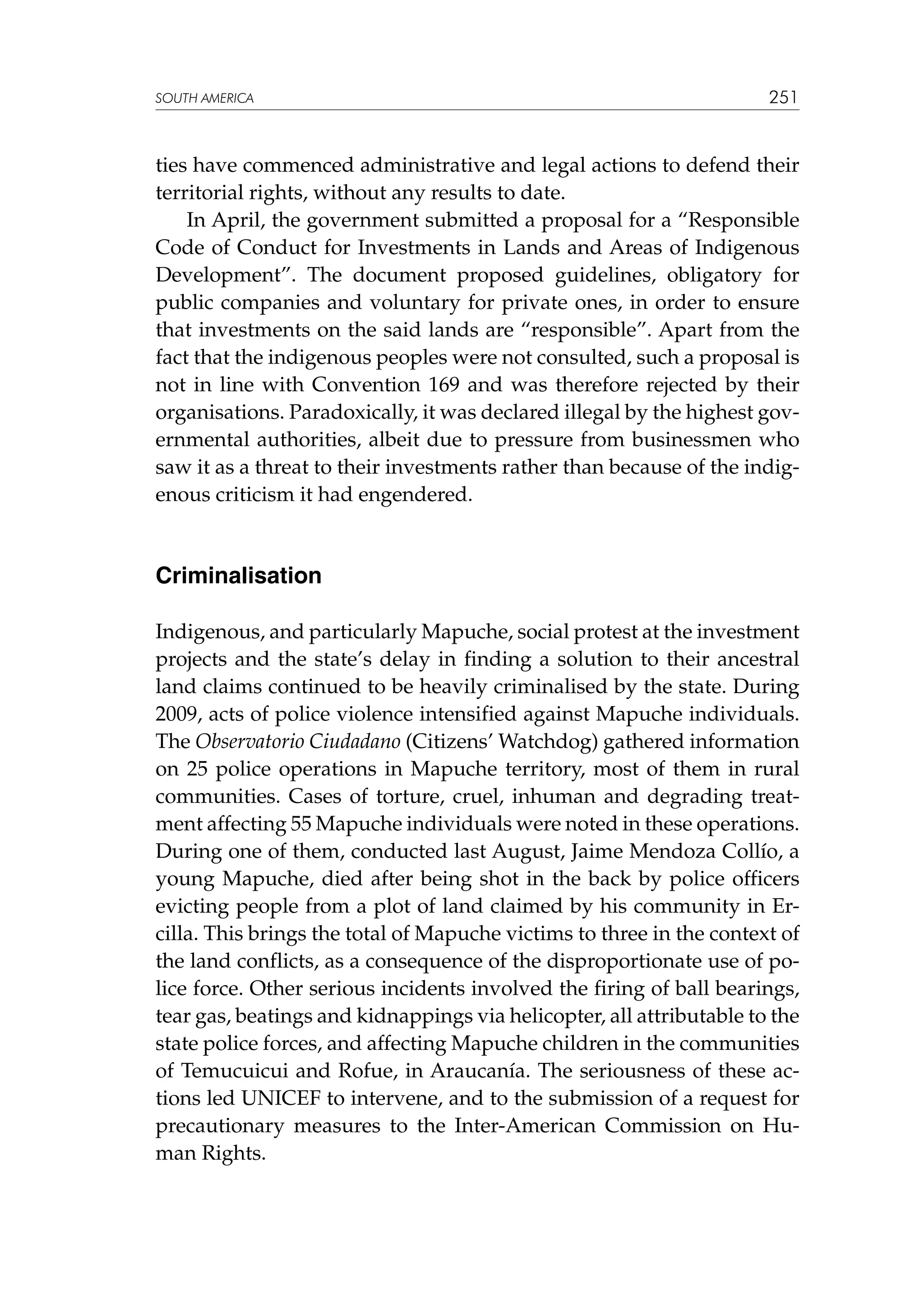 SOUTH AMERICA

251

ties have commenced administrative and legal actions to defend their
territorial rights, without any results to date.
In April, the government submitted a proposal for a “Responsible
Code of Conduct for Investments in Lands and Areas of Indigenous
Development”. The document proposed guidelines, obligatory for
public companies and voluntary for private ones, in order to ensure
that investments on the said lands are “responsible”. Apart from the
fact that the indigenous peoples were not consulted, such a proposal is
not in line with Convention 169 and was therefore rejected by their
organisations. Paradoxically, it was declared illegal by the highest governmental authorities, albeit due to pressure from businessmen who
saw it as a threat to their investments rather than because of the indigenous criticism it had engendered.

Criminalisation
Indigenous, and particularly Mapuche, social protest at the investment
projects and the state’s delay in finding a solution to their ancestral
land claims continued to be heavily criminalised by the state. During
2009, acts of police violence intensified against Mapuche individuals.
The Observatorio Ciudadano (Citizens’ Watchdog) gathered information
on 25 police operations in Mapuche territory, most of them in rural
communities. Cases of torture, cruel, inhuman and degrading treatment affecting 55 Mapuche individuals were noted in these operations.
During one of them, conducted last August, Jaime Mendoza Collío, a
young Mapuche, died after being shot in the back by police officers
evicting people from a plot of land claimed by his community in Ercilla. This brings the total of Mapuche victims to three in the context of
the land conflicts, as a consequence of the disproportionate use of police force. Other serious incidents involved the firing of ball bearings,
tear gas, beatings and kidnappings via helicopter, all attributable to the
state police forces, and affecting Mapuche children in the communities
of Temucuicui and Rofue, in Araucanía. The seriousness of these actions led UNICEF to intervene, and to the submission of a request for
precautionary measures to the Inter-American Commission on Human Rights.

 
