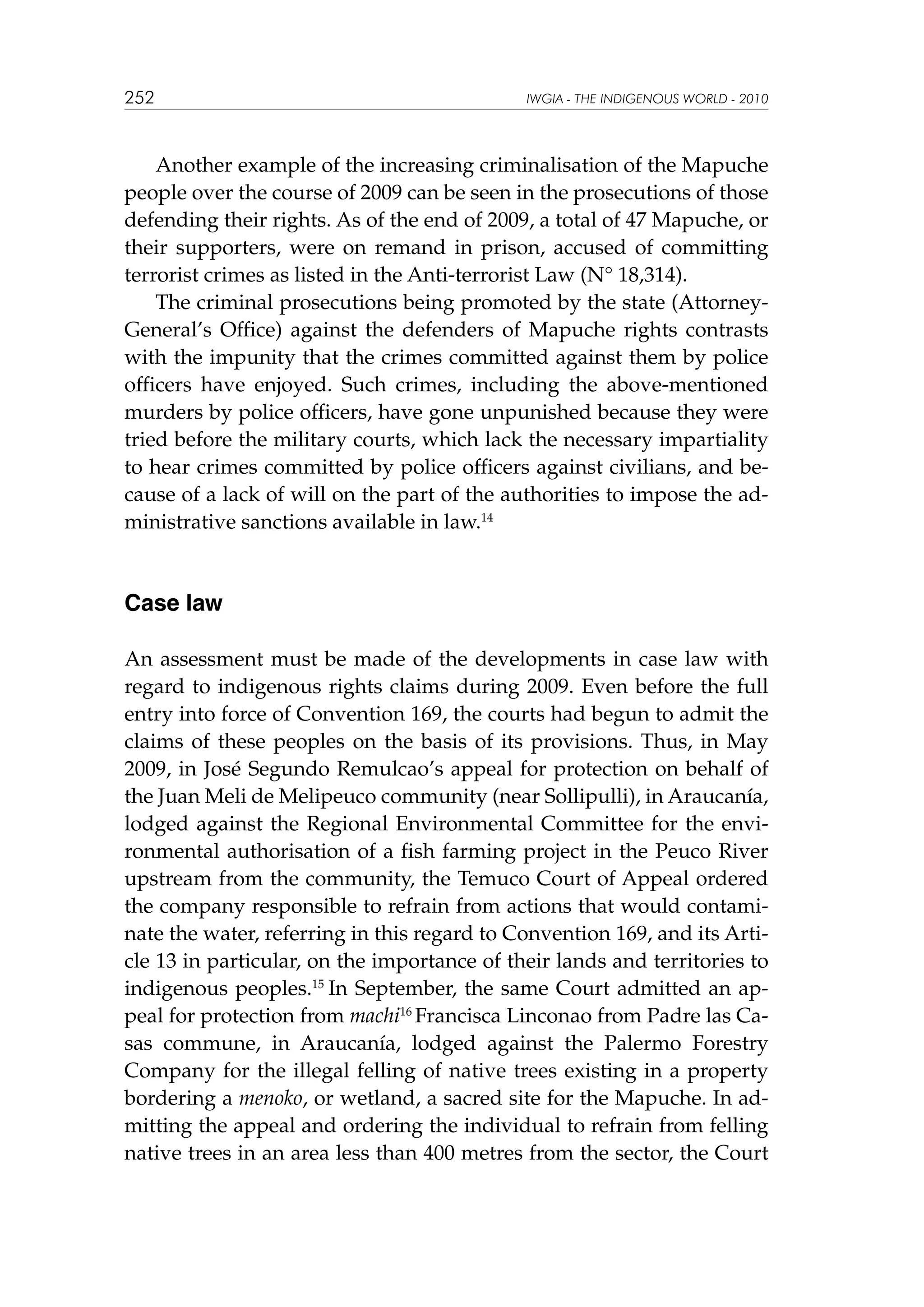 252

IWGIA - THE INDIGENOUS WORLD - 2010

Another example of the increasing criminalisation of the Mapuche
people over the course of 2009 can be seen in the prosecutions of those
defending their rights. As of the end of 2009, a total of 47 Mapuche, or
their supporters, were on remand in prison, accused of committing
terrorist crimes as listed in the Anti-terrorist Law (N° 18,314).
The criminal prosecutions being promoted by the state (AttorneyGeneral’s Office) against the defenders of Mapuche rights contrasts
with the impunity that the crimes committed against them by police
officers have enjoyed. Such crimes, including the above-mentioned
murders by police officers, have gone unpunished because they were
tried before the military courts, which lack the necessary impartiality
to hear crimes committed by police officers against civilians, and because of a lack of will on the part of the authorities to impose the administrative sanctions available in law.14

Case law
An assessment must be made of the developments in case law with
regard to indigenous rights claims during 2009. Even before the full
entry into force of Convention 169, the courts had begun to admit the
claims of these peoples on the basis of its provisions. Thus, in May
2009, in José Segundo Remulcao’s appeal for protection on behalf of
the Juan Meli de Melipeuco community (near Sollipulli), in Araucanía,
lodged against the Regional Environmental Committee for the environmental authorisation of a fish farming project in the Peuco River
upstream from the community, the Temuco Court of Appeal ordered
the company responsible to refrain from actions that would contaminate the water, referring in this regard to Convention 169, and its Article 13 in particular, on the importance of their lands and territories to
indigenous peoples.15 In September, the same Court admitted an appeal for protection from machi16 Francisca Linconao from Padre las Casas commune, in Araucanía, lodged against the Palermo Forestry
Company for the illegal felling of native trees existing in a property
bordering a menoko, or wetland, a sacred site for the Mapuche. In admitting the appeal and ordering the individual to refrain from felling
native trees in an area less than 400 metres from the sector, the Court

 