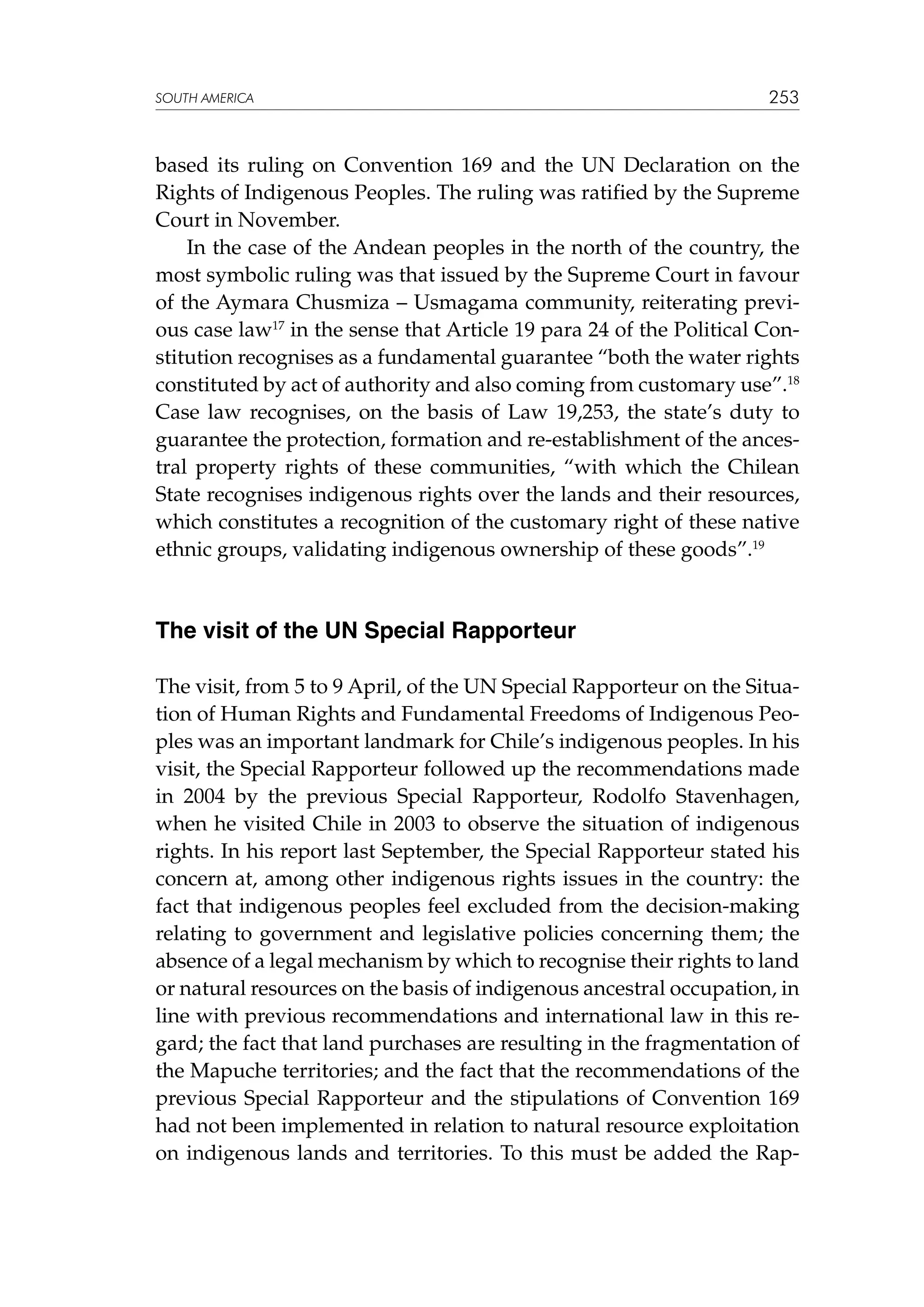 SOUTH AMERICA

253

based its ruling on Convention 169 and the UN Declaration on the
Rights of Indigenous Peoples. The ruling was ratified by the Supreme
Court in November.
In the case of the Andean peoples in the north of the country, the
most symbolic ruling was that issued by the Supreme Court in favour
of the Aymara Chusmiza – Usmagama community, reiterating previous case law17 in the sense that Article 19 para 24 of the Political Constitution recognises as a fundamental guarantee “both the water rights
constituted by act of authority and also coming from customary use”.18
Case law recognises, on the basis of Law 19,253, the state’s duty to
guarantee the protection, formation and re-establishment of the ancestral property rights of these communities, “with which the Chilean
State recognises indigenous rights over the lands and their resources,
which constitutes a recognition of the customary right of these native
ethnic groups, validating indigenous ownership of these goods”.19

The visit of the UN Special Rapporteur
The visit, from 5 to 9 April, of the UN Special Rapporteur on the Situation of Human Rights and Fundamental Freedoms of Indigenous Peoples was an important landmark for Chile’s indigenous peoples. In his
visit, the Special Rapporteur followed up the recommendations made
in 2004 by the previous Special Rapporteur, Rodolfo Stavenhagen,
when he visited Chile in 2003 to observe the situation of indigenous
rights. In his report last September, the Special Rapporteur stated his
concern at, among other indigenous rights issues in the country: the
fact that indigenous peoples feel excluded from the decision-making
relating to government and legislative policies concerning them; the
absence of a legal mechanism by which to recognise their rights to land
or natural resources on the basis of indigenous ancestral occupation, in
line with previous recommendations and international law in this regard; the fact that land purchases are resulting in the fragmentation of
the Mapuche territories; and the fact that the recommendations of the
previous Special Rapporteur and the stipulations of Convention 169
had not been implemented in relation to natural resource exploitation
on indigenous lands and territories. To this must be added the Rap-

 