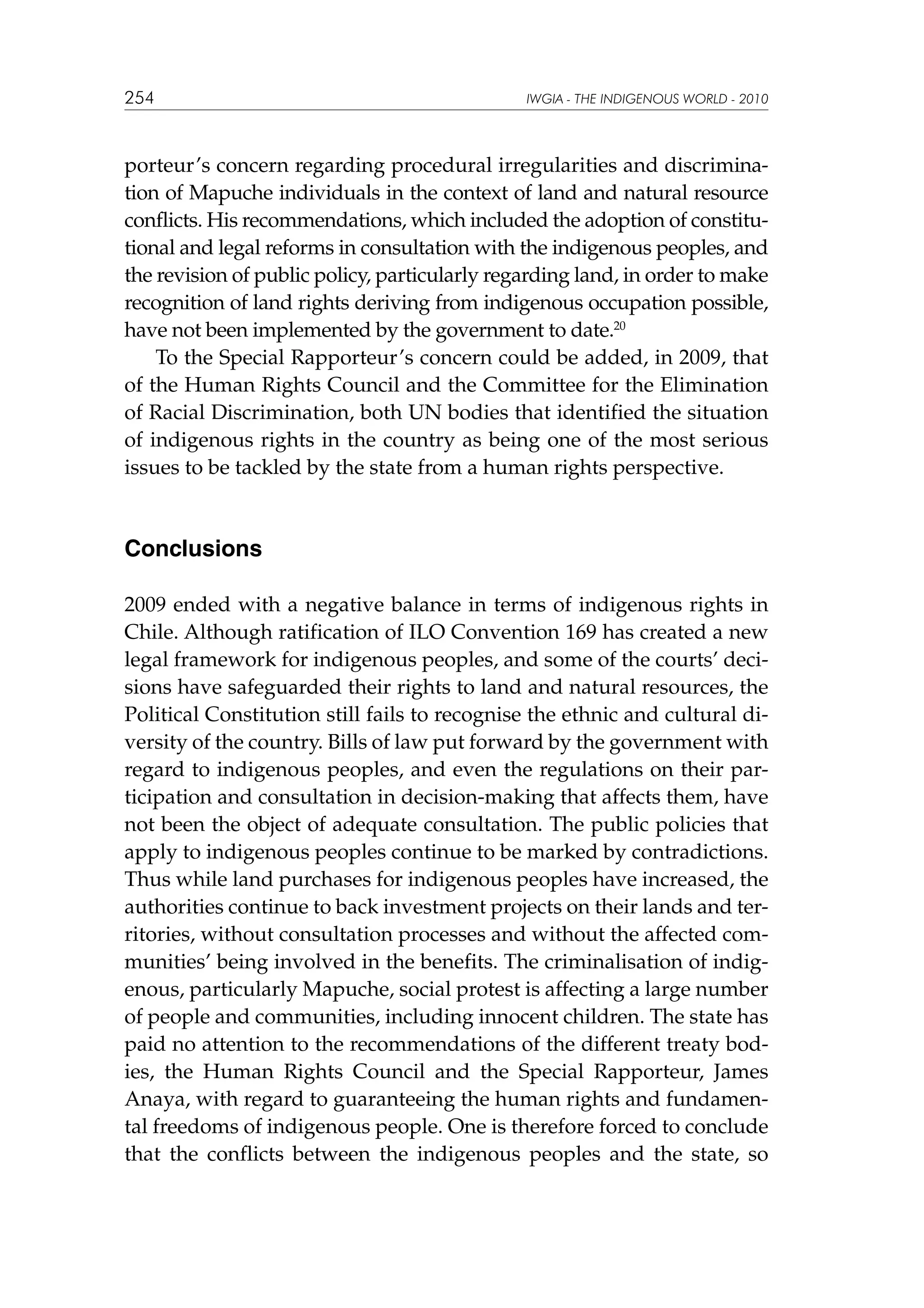 254

IWGIA - THE INDIGENOUS WORLD - 2010

porteur’s concern regarding procedural irregularities and discrimination of Mapuche individuals in the context of land and natural resource
conflicts. His recommendations, which included the adoption of constitutional and legal reforms in consultation with the indigenous peoples, and
the revision of public policy, particularly regarding land, in order to make
recognition of land rights deriving from indigenous occupation possible,
have not been implemented by the government to date.20
To the Special Rapporteur’s concern could be added, in 2009, that
of the Human Rights Council and the Committee for the Elimination
of Racial Discrimination, both UN bodies that identified the situation
of indigenous rights in the country as being one of the most serious
issues to be tackled by the state from a human rights perspective.

Conclusions
2009 ended with a negative balance in terms of indigenous rights in
Chile. Although ratification of ILO Convention 169 has created a new
legal framework for indigenous peoples, and some of the courts’ decisions have safeguarded their rights to land and natural resources, the
Political Constitution still fails to recognise the ethnic and cultural diversity of the country. Bills of law put forward by the government with
regard to indigenous peoples, and even the regulations on their participation and consultation in decision-making that affects them, have
not been the object of adequate consultation. The public policies that
apply to indigenous peoples continue to be marked by contradictions.
Thus while land purchases for indigenous peoples have increased, the
authorities continue to back investment projects on their lands and territories, without consultation processes and without the affected communities’ being involved in the benefits. The criminalisation of indigenous, particularly Mapuche, social protest is affecting a large number
of people and communities, including innocent children. The state has
paid no attention to the recommendations of the different treaty bodies, the Human Rights Council and the Special Rapporteur, James
Anaya, with regard to guaranteeing the human rights and fundamental freedoms of indigenous people. One is therefore forced to conclude
that the conflicts between the indigenous peoples and the state, so

 