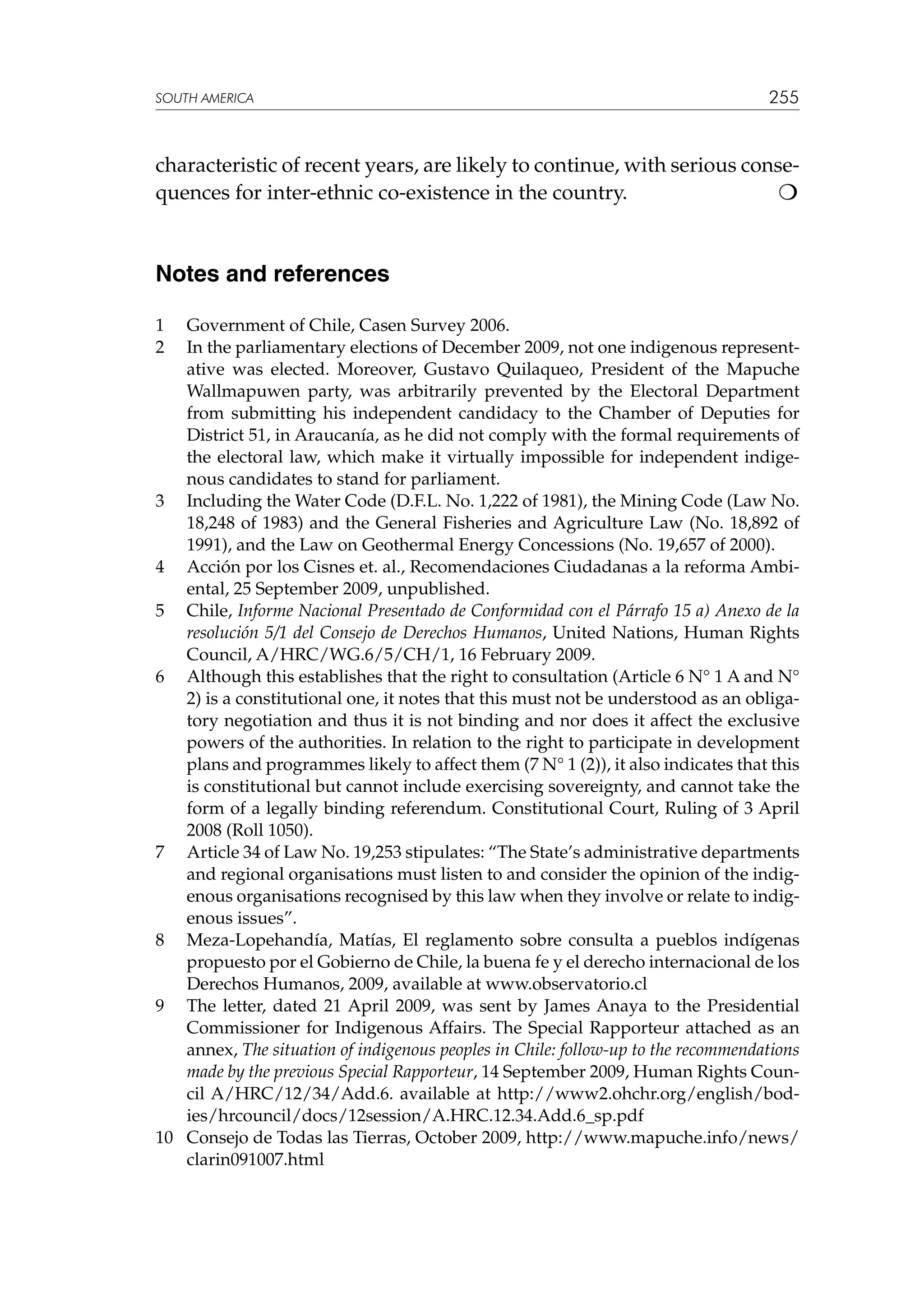 SOUTH AMERICA

255

characteristic of recent years, are likely to continue, with serious consequences for inter-ethnic co-existence in the country.


Notes and references
1	
2	

Government of Chile, Casen Survey 2006.
In the parliamentary elections of December 2009, not one indigenous representative was elected. Moreover, Gustavo Quilaqueo, President of the Mapuche
Wallmapuwen party, was arbitrarily prevented by the Electoral Department
from submitting his independent candidacy to the Chamber of Deputies for
District 51, in Araucanía, as he did not comply with the formal requirements of
the electoral law, which make it virtually impossible for independent indigenous candidates to stand for parliament.
3	 Including the Water Code (D.F.L. No. 1,222 of 1981), the Mining Code (Law No.
18,248 of 1983) and the General Fisheries and Agriculture Law (No. 18,892 of
1991), and the Law on Geothermal Energy Concessions (No. 19,657 of 2000).
4	 Acción por los Cisnes et. al., Recomendaciones Ciudadanas a la reforma Ambiental, 25 September 2009, unpublished.
5	 Chile, Informe Nacional Presentado de Conformidad con el Párrafo 15 a) Anexo de la
resolución 5/1 del Consejo de Derechos Humanos, United Nations, Human Rights
Council, A/HRC/WG.6/5/CH/1, 16 February 2009.
6	 Although this establishes that the right to consultation (Article 6 N° 1 A and N°
2) is a constitutional one, it notes that this must not be understood as an obligatory negotiation and thus it is not binding and nor does it affect the exclusive
powers of the authorities. In relation to the right to participate in development
plans and programmes likely to affect them (7 N° 1 (2)), it also indicates that this
is constitutional but cannot include exercising sovereignty, and cannot take the
form of a legally binding referendum. Constitutional Court, Ruling of 3 April
2008 (Roll 1050).
7	 Article 34 of Law No. 19,253 stipulates: “The State’s administrative departments
and regional organisations must listen to and consider the opinion of the indigenous organisations recognised by this law when they involve or relate to indigenous issues”.
8	 Meza-Lopehandía, Matías, El reglamento sobre consulta a pueblos indígenas
propuesto por el Gobierno de Chile, la buena fe y el derecho internacional de los
Derechos Humanos, 2009, available at www.observatorio.cl
9	 The letter, dated 21 April 2009, was sent by James Anaya to the Presidential
Commissioner for Indigenous Affairs. The Special Rapporteur attached as an
annex, The situation of indigenous peoples in Chile: follow-up to the recommendations
made by the previous Special Rapporteur, 14 September 2009, Human Rights Council A/HRC/12/34/Add.6. available at http://www2.ohchr.org/english/bodies/hrcouncil/docs/12session/A.HRC.12.34.Add.6_sp.pdf
10	 Consejo de Todas las Tierras, October 2009, http://www.mapuche.info/news/
clarin091007.html

 