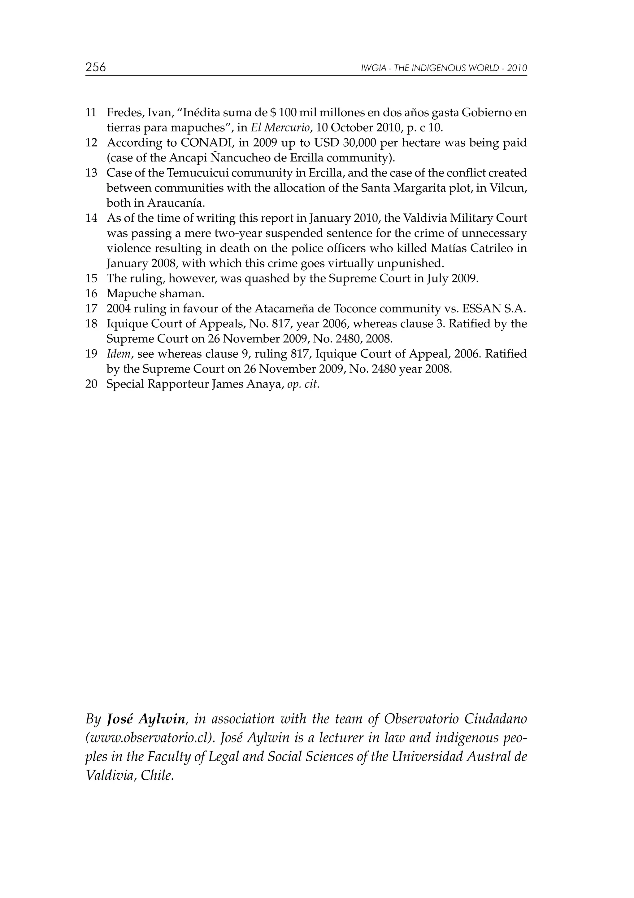 256

IWGIA - THE INDIGENOUS WORLD - 2010

11	 Fredes, Ivan, “Inédita suma de $ 100 mil millones en dos años gasta Gobierno en
tierras para mapuches”, in El Mercurio, 10 October 2010, p. c 10.
12	 According to CONADI, in 2009 up to USD 30,000 per hectare was being paid
(case of the Ancapi Ñancucheo de Ercilla community).
13	 Case of the Temucuicui community in Ercilla, and the case of the conflict created
between communities with the allocation of the Santa Margarita plot, in Vilcun,
both in Araucanía.
14	 As of the time of writing this report in January 2010, the Valdivia Military Court
was passing a mere two-year suspended sentence for the crime of unnecessary
violence resulting in death on the police officers who killed Matías Catrileo in
January 2008, with which this crime goes virtually unpunished.
15	 The ruling, however, was quashed by the Supreme Court in July 2009.
16	 Mapuche shaman.
17	 2004 ruling in favour of the Atacameña de Toconce community vs. ESSAN S.A.
18	 Iquique Court of Appeals, No. 817, year 2006, whereas clause 3. Ratified by the
Supreme Court on 26 November 2009, No. 2480, 2008.
19	 Idem, see whereas clause 9, ruling 817, Iquique Court of Appeal, 2006. Ratified
by the Supreme Court on 26 November 2009, No. 2480 year 2008.
20	 Special Rapporteur James Anaya, op. cit.

By José Aylwin, in association with the team of Observatorio Ciudadano
(www.observatorio.cl). José Aylwin is a lecturer in law and indigenous peoples in the Faculty of Legal and Social Sciences of the Universidad Austral de
Valdivia, Chile.

 