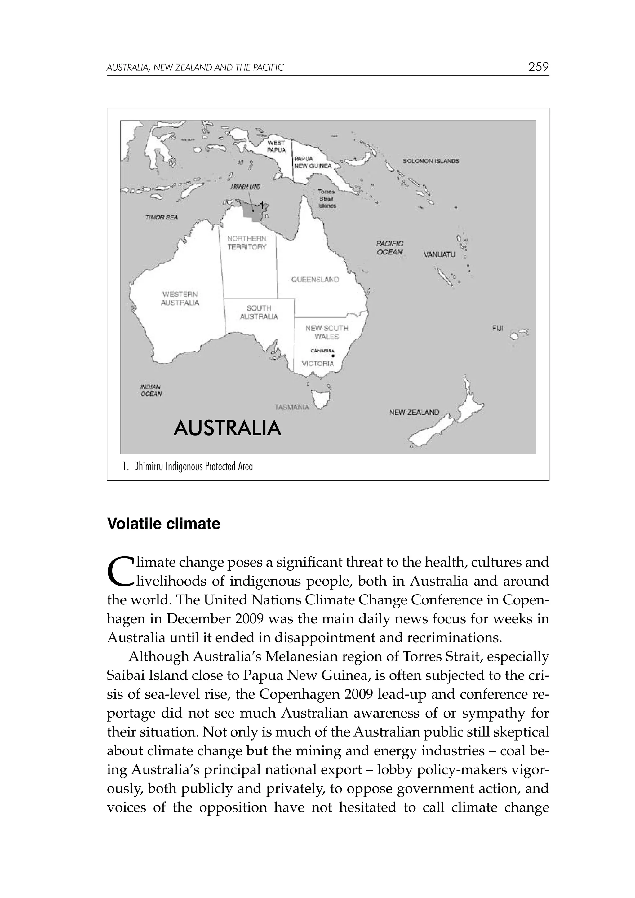 australia, NEW ZEALAND and the pacific

259

1

AUSTRALIA
1. Dhimirru Indigenous Protected Area

Volatile climate

C

limate change poses a significant threat to the health, cultures and
livelihoods of indigenous people, both in Australia and around
the world. The United Nations Climate Change Conference in Copenhagen in December 2009 was the main daily news focus for weeks in
Australia until it ended in disappointment and recriminations.
Although Australia’s Melanesian region of Torres Strait, especially
Saibai Island close to Papua New Guinea, is often subjected to the crisis of sea-level rise, the Copenhagen 2009 lead-up and conference reportage did not see much Australian awareness of or sympathy for
their situation. Not only is much of the Australian public still skeptical
about climate change but the mining and energy industries – coal being Australia’s principal national export – lobby policy-makers vigorously, both publicly and privately, to oppose government action, and
voices of the opposition have not hesitated to call climate change

 