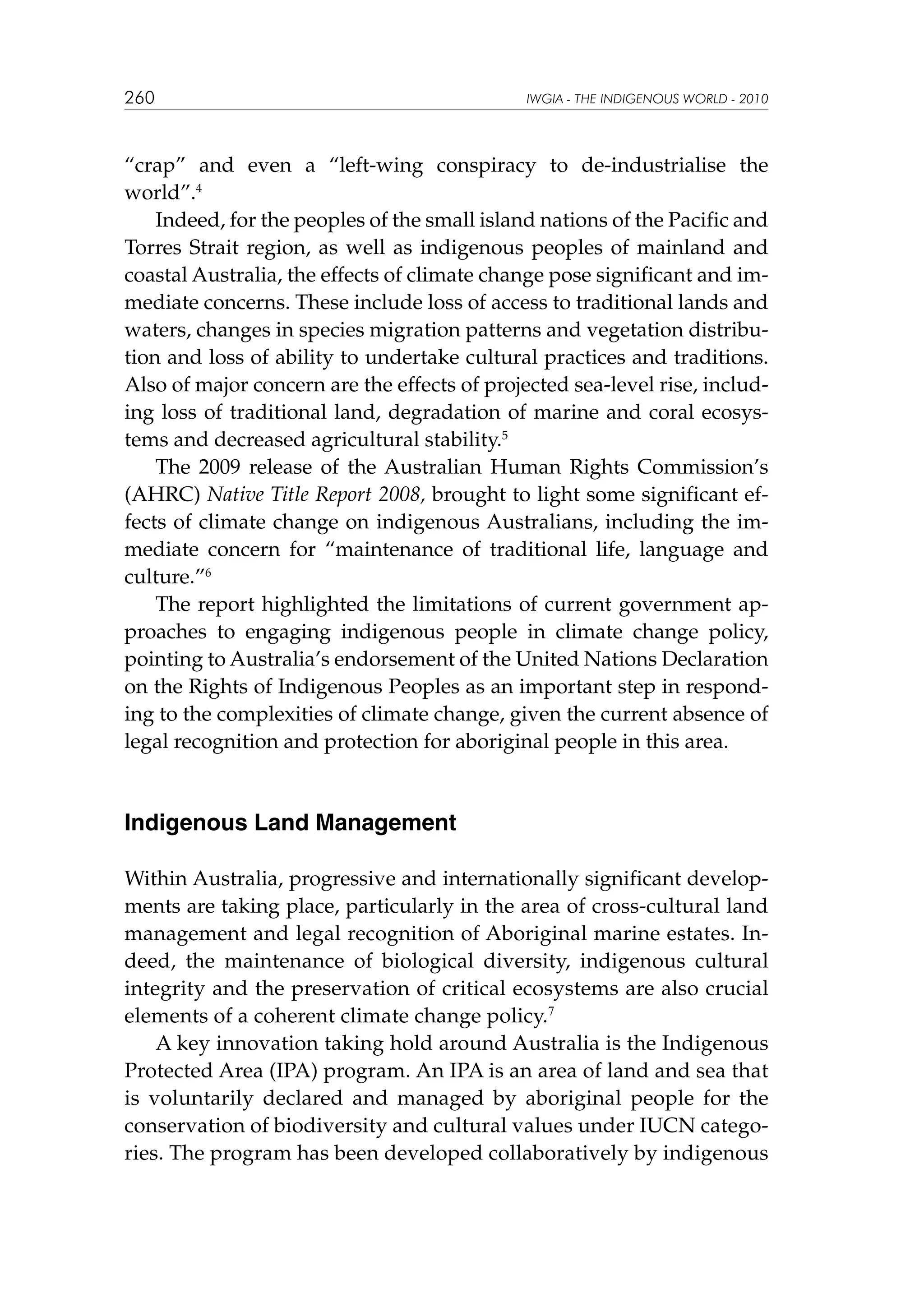 260

IWGIA - THE INDIGENOUS WORLD - 2010

“crap” and even a “left-wing conspiracy to de-industrialise the
world”.4
Indeed, for the peoples of the small island nations of the Pacific and
Torres Strait region, as well as indigenous peoples of mainland and
coastal Australia, the effects of climate change pose significant and immediate concerns. These include loss of access to traditional lands and
waters, changes in species migration patterns and vegetation distribution and loss of ability to undertake cultural practices and traditions.
Also of major concern are the effects of projected sea-level rise, including loss of traditional land, degradation of marine and coral ecosystems and decreased agricultural stability.5
The 2009 release of the Australian Human Rights Commission’s
(AHRC) Native Title Report 2008, brought to light some significant effects of climate change on indigenous Australians, including the immediate concern for “maintenance of traditional life, language and
culture.”6
The report highlighted the limitations of current government approaches to engaging indigenous people in climate change policy,
pointing to Australia’s endorsement of the United Nations Declaration
on the Rights of Indigenous Peoples as an important step in responding to the complexities of climate change, given the current absence of
legal recognition and protection for aboriginal people in this area.

Indigenous Land Management
Within Australia, progressive and internationally significant developments are taking place, particularly in the area of cross-cultural land
management and legal recognition of Aboriginal marine estates. Indeed, the maintenance of biological diversity, indigenous cultural
integrity and the preservation of critical ecosystems are also crucial
elements of a coherent climate change policy.7
A key innovation taking hold around Australia is the Indigenous
Protected Area (IPA) program. An IPA is an area of land and sea that
is voluntarily declared and managed by aboriginal people for the
conservation of biodiversity and cultural values under IUCN categories. The program has been developed collaboratively by indigenous

 