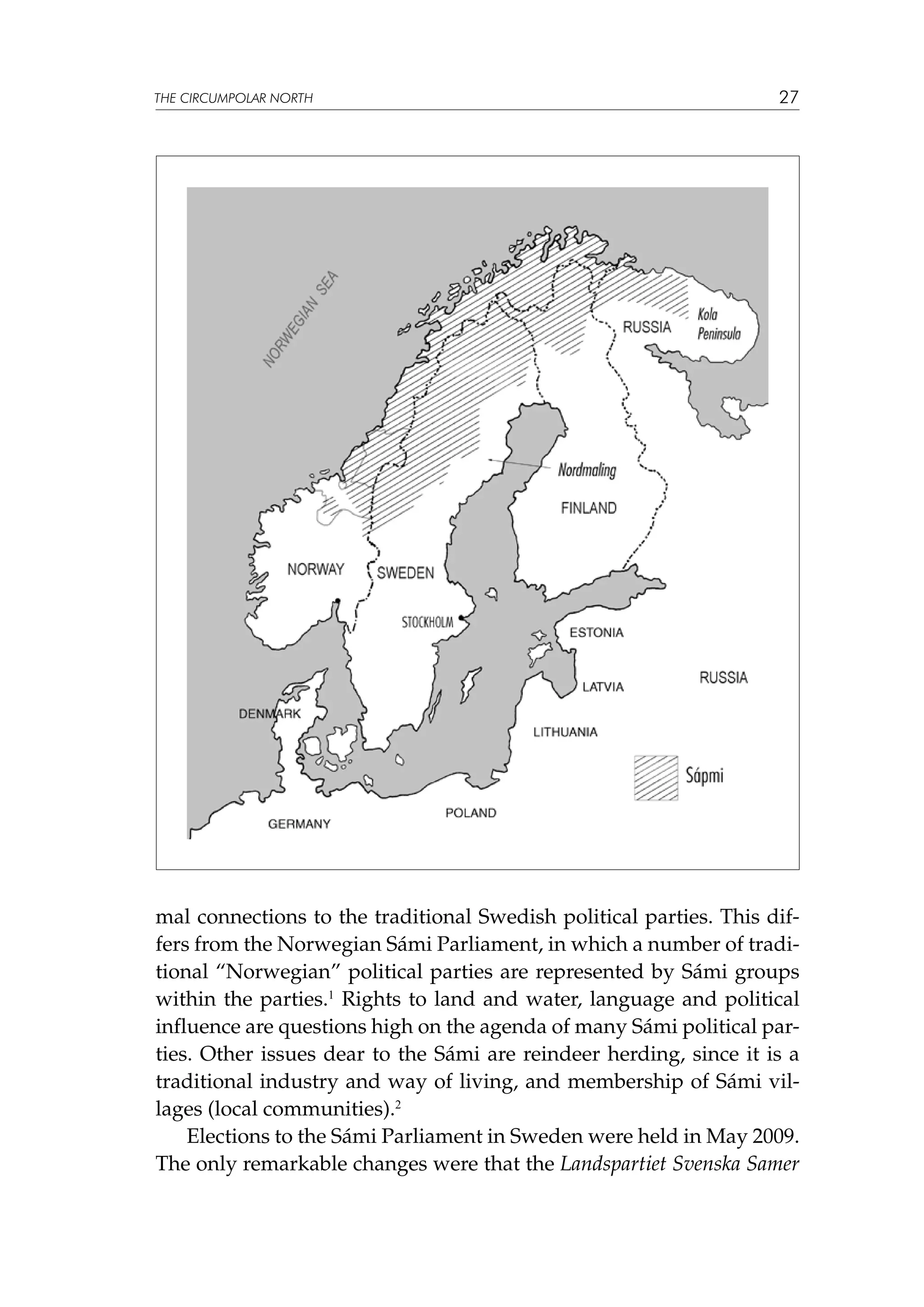 THE CIRCUMPOLAR NORTH

27

mal connections to the traditional Swedish political parties. This differs from the Norwegian Sámi Parliament, in which a number of traditional “Norwegian” political parties are represented by Sámi groups
within the parties.1 Rights to land and water, language and political
influence are questions high on the agenda of many Sámi political parties. Other issues dear to the Sámi are reindeer herding, since it is a
traditional industry and way of living, and membership of Sámi villages (local communities).2
Elections to the Sámi Parliament in Sweden were held in May 2009.
The only remarkable changes were that the Landspartiet Svenska Samer

 