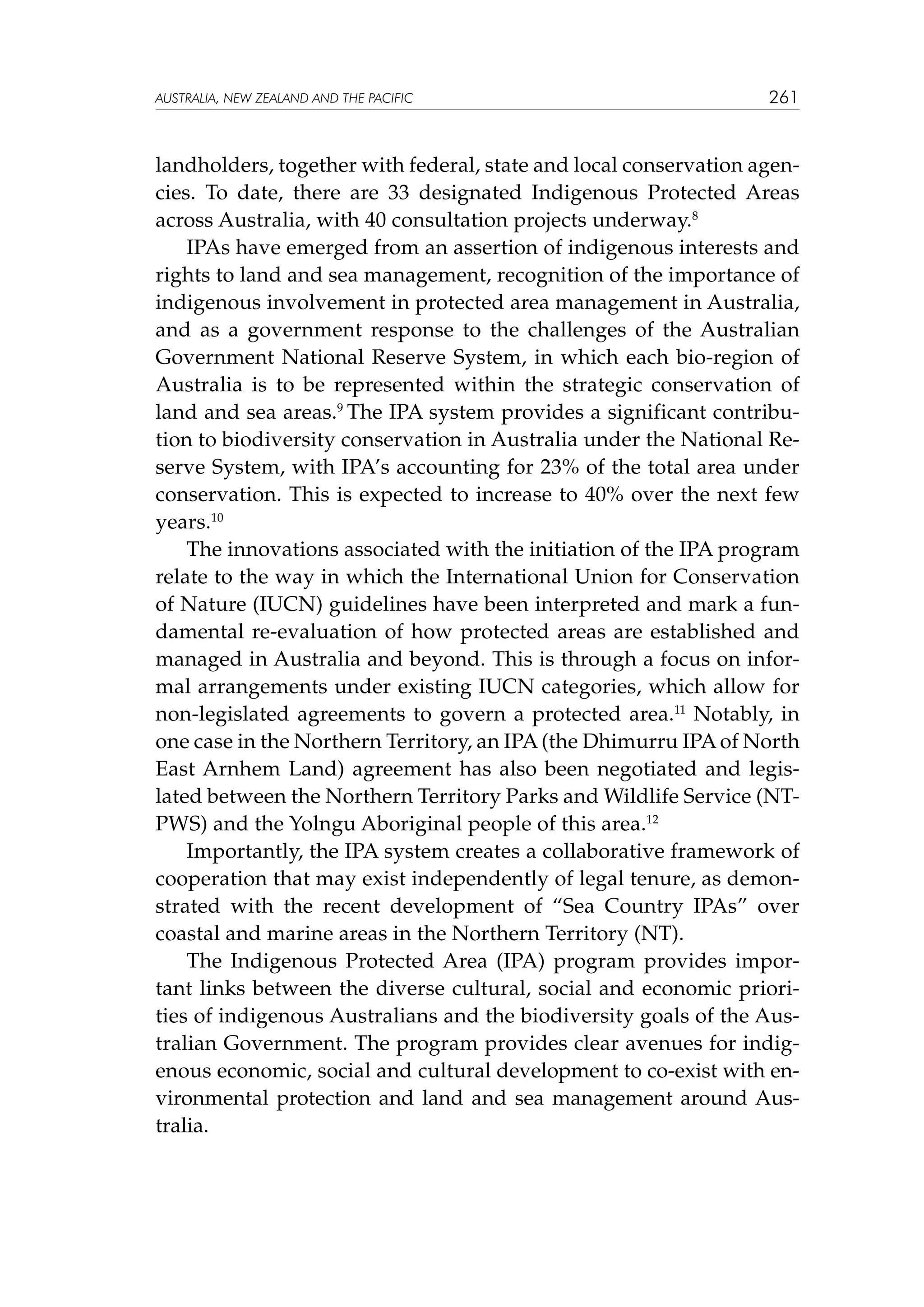 australia, NEW ZEALAND and the pacific

261

landholders, together with federal, state and local conservation agencies. To date, there are 33 designated Indigenous Protected Areas
across Australia, with 40 consultation projects underway.8
IPAs have emerged from an assertion of indigenous interests and
rights to land and sea management, recognition of the importance of
indigenous involvement in protected area management in Australia,
and as a government response to the challenges of the Australian
Government National Reserve System, in which each bio-region of
Australia is to be represented within the strategic conservation of
land and sea areas.9 The IPA system provides a significant contribution to biodiversity conservation in Australia under the National Reserve System, with IPA’s accounting for 23% of the total area under
conservation. This is expected to increase to 40% over the next few
years.10
The innovations associated with the initiation of the IPA program
relate to the way in which the International Union for Conservation
of Nature (IUCN) guidelines have been interpreted and mark a fundamental re-evaluation of how protected areas are established and
managed in Australia and beyond. This is through a focus on informal arrangements under existing IUCN categories, which allow for
non-legislated agreements to govern a protected area.11 Notably, in
one case in the Northern Territory, an IPA (the Dhimurru IPA of North
East Arnhem Land) agreement has also been negotiated and legislated between the Northern Territory Parks and Wildlife Service (NTPWS) and the Yolngu Aboriginal people of this area.12
Importantly, the IPA system creates a collaborative framework of
cooperation that may exist independently of legal tenure, as demonstrated with the recent development of “Sea Country IPAs” over
coastal and marine areas in the Northern Territory (NT).
The Indigenous Protected Area (IPA) program provides important links between the diverse cultural, social and economic priorities of indigenous Australians and the biodiversity goals of the Australian Government. The program provides clear avenues for indigenous economic, social and cultural development to co-exist with environmental protection and land and sea management around Australia.

 