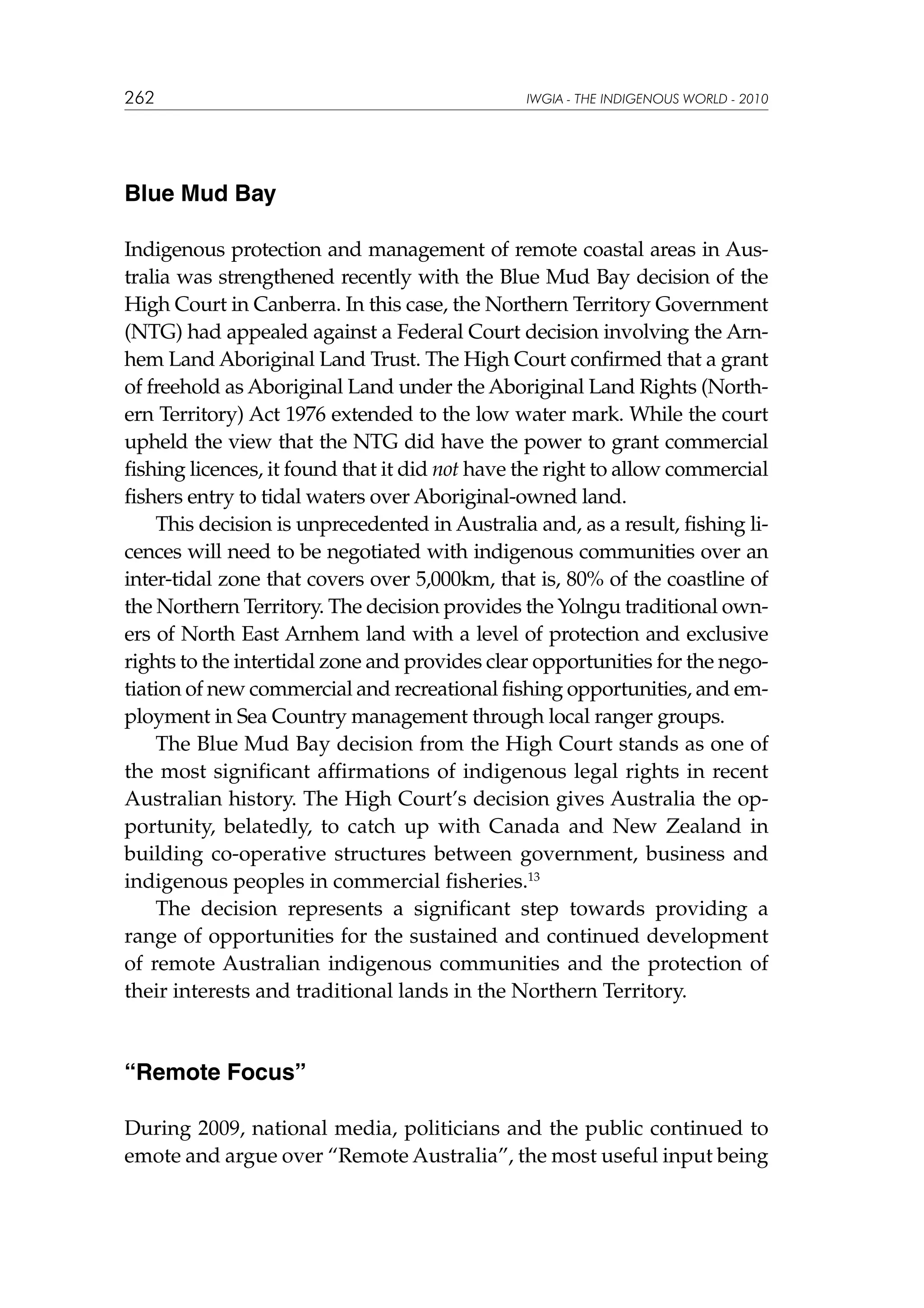 262

IWGIA - THE INDIGENOUS WORLD - 2010

Blue Mud Bay
Indigenous protection and management of remote coastal areas in Australia was strengthened recently with the Blue Mud Bay decision of the
High Court in Canberra. In this case, the Northern Territory Government
(NTG) had appealed against a Federal Court decision involving the Arnhem Land Aboriginal Land Trust. The High Court confirmed that a grant
of freehold as Aboriginal Land under the Aboriginal Land Rights (Northern Territory) Act 1976 extended to the low water mark. While the court
upheld the view that the NTG did have the power to grant commercial
fishing licences, it found that it did not have the right to allow commercial
fishers entry to tidal waters over Aboriginal-owned land.
This decision is unprecedented in Australia and, as a result, fishing licences will need to be negotiated with indigenous communities over an
inter-tidal zone that covers over 5,000km, that is, 80% of the coastline of
the Northern Territory. The decision provides the Yolngu traditional owners of North East Arnhem land with a level of protection and exclusive
rights to the intertidal zone and provides clear opportunities for the negotiation of new commercial and recreational fishing opportunities, and employment in Sea Country management through local ranger groups.
The Blue Mud Bay decision from the High Court stands as one of
the most significant affirmations of indigenous legal rights in recent
Australian history. The High Court’s decision gives Australia the opportunity, belatedly, to catch up with Canada and New Zealand in
building co-operative structures between government, business and
indigenous peoples in commercial fisheries.13
The decision represents a significant step towards providing a
range of opportunities for the sustained and continued development
of remote Australian indigenous communities and the protection of
their interests and traditional lands in the Northern Territory.

“Remote Focus”
During 2009, national media, politicians and the public continued to
emote and argue over “Remote Australia”, the most useful input being

 