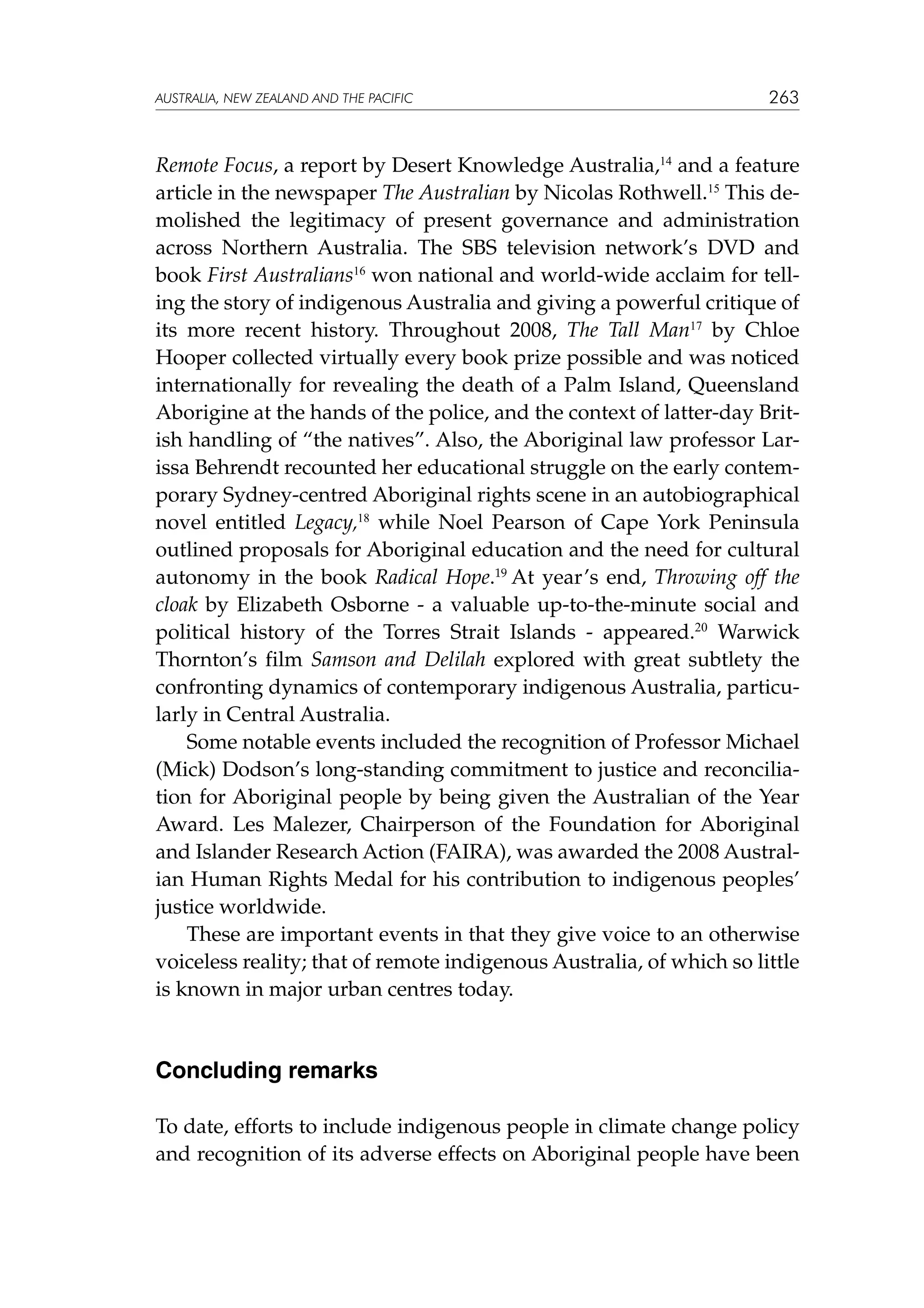 australia, NEW ZEALAND and the pacific

263

Remote Focus, a report by Desert Knowledge Australia,14 and a feature
article in the newspaper The Australian by Nicolas Rothwell.15 This demolished the legitimacy of present governance and administration
across Northern Australia. The SBS television network’s DVD and
book First Australians16 won national and world-wide acclaim for telling the story of indigenous Australia and giving a powerful critique of
its more recent history. Throughout 2008, The Tall Man17 by Chloe
Hooper collected virtually every book prize possible and was noticed
internationally for revealing the death of a Palm Island, Queensland
Aborigine at the hands of the police, and the context of latter-day British handling of “the natives”. Also, the Aboriginal law professor Larissa Behrendt recounted her educational struggle on the early contemporary Sydney-centred Aboriginal rights scene in an autobiographical
novel entitled Legacy,18 while Noel Pearson of Cape York Peninsula
outlined proposals for Aboriginal education and the need for cultural
autonomy in the book Radical Hope.19 At year’s end, Throwing off the
cloak by Elizabeth Osborne - a valuable up-to-the-minute social and
political history of the Torres Strait Islands - appeared.20 Warwick
Thornton’s film Samson and Delilah explored with great subtlety the
confronting dynamics of contemporary indigenous Australia, particularly in Central Australia.
Some notable events included the recognition of Professor Michael
(Mick) Dodson’s long-standing commitment to justice and reconciliation for Aboriginal people by being given the Australian of the Year
Award. Les Malezer, Chairperson of the Foundation for Aboriginal
and Islander Research Action (FAIRA), was awarded the 2008 Australian Human Rights Medal for his contribution to indigenous peoples’
justice worldwide.
These are important events in that they give voice to an otherwise
voiceless reality; that of remote indigenous Australia, of which so little
is known in major urban centres today.

Concluding remarks
To date, efforts to include indigenous people in climate change policy
and recognition of its adverse effects on Aboriginal people have been

 